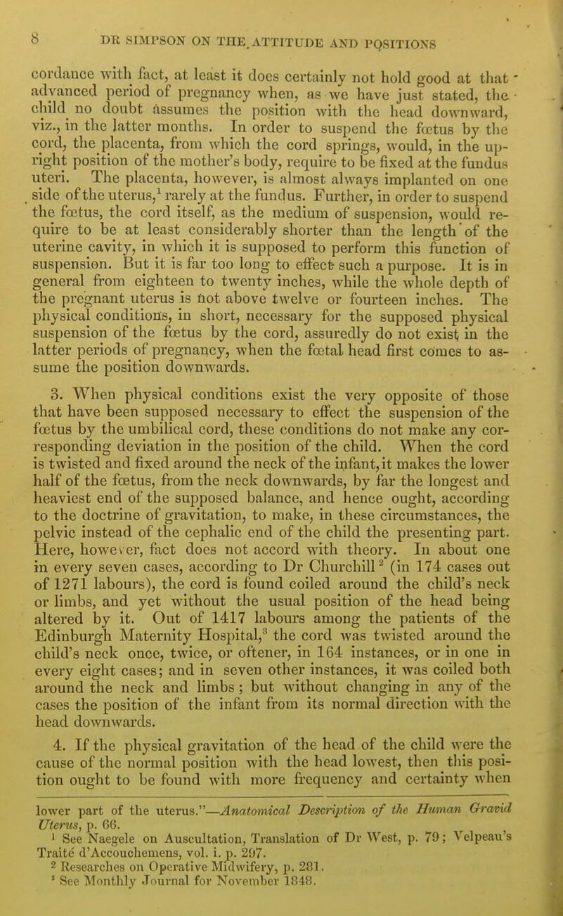 cortlance with fiict, at least it does certainly not hold good at that advanced period of pregnancy when, as we have just stated, tlie child no doubt assumes the position with the head downward, viz., in the latter months. In order to suspend the foetus by the cord, the placenta, from which the cord springs, would, in the ui)- right position of the mother's body, require to be fixed at the fundus uteri. The placenta, however, is almost always implanted on one side of the uterus,^ rarely at the fundus. Further, in order to suspend the foetus, the coi-d itself, as the medium of suspension, would re- quire to be at least considerably shorter than the length' of the uterine cavity, in which it is supposed to perform this function of suspension. But it is far too long to effect- such a purpose. It is in general from eighteen to twenty inches, while the whole depth of the pregnant uterus is Hot above twelve or fourteen inches. The physical conditions, in short, necessary for the supposed physical suspension of the foetus by the cord, assuredly do not exist; in the latter periods of pregnancy, when the foetal head first comes to as- sume the position downwards. 3. When physical conditions exist the very opposite of those that have been supposed necessary to efi'ect the suspension of the foetus by the umbilical cord, these conditions do not make any cor- responding deviation in the position of the child. When the cord is twisted and fixed around the neck of the infant, it makes the lower half of the foetus, from the neck downwards, by far the longest and heaviest end of the supposed balance, and hence ought, according to the doctrine of gravitation, to make, in these circumstances, the pelvic instead of the cephalic end of the child the presenting part. Here, however, fact does not accord with theory. In about one in every seven cases, according to Dr Churchill^ (in 174 cases out of 1271 labours), the cord is found coiled around the child's neck or limbs, and yet without the usual position of the head being altered by it. Out of 1417 labours among the patients of the Edinburgh Maternity Hospital,^ the cord was twisted around the child's neck once, twice, or oftener, in 164 instances, or in one in every eight cases; and in seven other instances, it was coiled both around the neck and limbs ; but without changing in any of the cases the position of the infant from its noi'mal direction with the head downwards. 4. If the physical gravitation of the head of the child were the cause of the normal position with the head lowest, then this posi- tion ought to be found with more frequency and certainty when lower part of the uterus.—Anatomical Description of the Human Gravid Uterus, p. 66. ' See Naegele on Auscultation, Translation of Dr West, p. 79; Velpeau's Traite d'Accouchemens, vol. i. p. 207. 2 Researches on Operative Midwifery, p. 281. ' See Montlily Journal for November 1848.