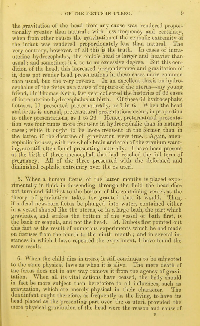 Ihe gravitation of the head from any cause was rendered pi-opor- tionally greater than natural; with less frequency and certainty, when from other causes the gravitation of the cephalic extremity of the infant was rendered proportionately less than nataral. The very contrary, however, of all this is the truth. In cases of intra- uterine hydrocephalus, the child's head is larger and heavier than usual; and sometimes it is so to an excessive degree. But this con- dition of the head, this increased preponderance and gravitation of it, does pot render head presentations in these cases more common than usual, but the very reverse. In an excellent thesis on hydro- cephalus of the foetas as a cause of rupture of the uterus—my young friend, Dr Thomas Keith, last year collected the histories of 69 cases of intra-uterine hydrocephalus at birth. Of these 69 hydrocephalic foetuses, 11 presented preternaturally, or 1 in 6i When the head and foetus is normal, preternatural presentations occur, in proportion to other presentations, as 1 to 26. Hence, preternatural presenta- tion was four times more'frequent in hydrocephalic than in natural ' cases; while it ought to be more frequent in the former than in the latter, if the doctrine of gravitation were true. Again, anen- cephalic foetuses, with the whole brain and arch of the cranium want- ing, are still often found presenting naturally. I have been present at the birth of three anencephali that had reached the full term of pregnancy. All of the three presented with the deformed and diminished cephalic extremity over the os uteri. 5. When a human foetus of the latter months is placed expe- rimentally in fluid, in descending through the fluid the head does not turn and fall first to the bottom of the containing vessel, as the theory of gravitation takes for granted that it would. Thus, if a dead new-born foetus be plunged into water, contained either in a vessel shaped like the uterus, or in a large bath, the part which gravitates, and strikes the bottom of the vessel or bath first, is the back or scapula, and not the head. M. Dubois first pointed out this fact as the result of numerous experiments which he had made on foetuses from the fourth to the ninth month; and in several in- stances in which I have repeated the experiment, I have found the same result. 6. When the child dies in utcro, it still continues to be subjected to the same physical laws as when it is alive. The mere death of the foetus does not in any way remove it from the agency of gravi- tation. When all its vital actions have ceased, the body should in fact be more subject than heretofore to all influences, such as gravitation, which are merely physical in their character. The deadinfant ought therefore, as frequently as the living, to have its head placed as the presenting part over the os uteri, provided the mere physical gravitation of the head were the reason and cause of