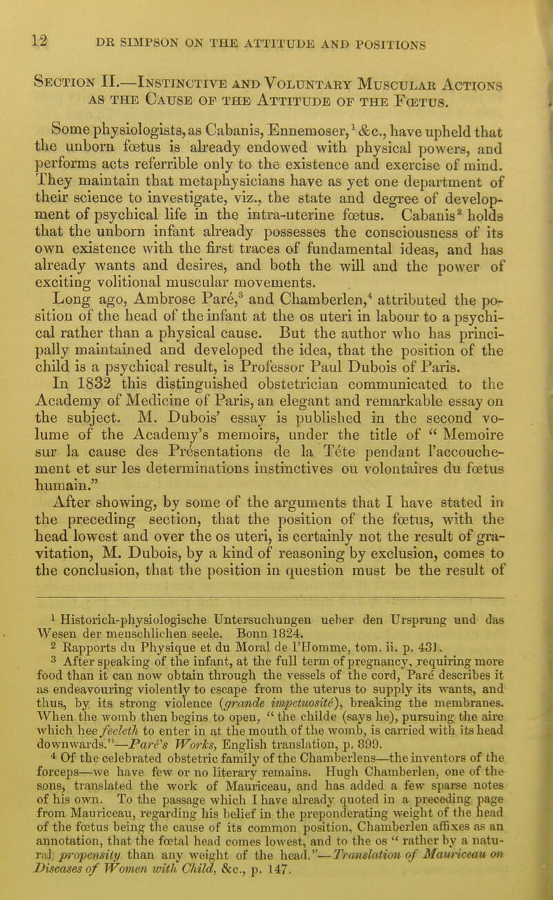 Section II.—Instinctive and Voluntary Muscular Actions AS the Cause op the Attitude of the Foetus. Some physiologists, as Cabanis, Eanemoser/&c., have upheld that the unborn foetus is ab-eady endowed with physical powers, and ])erforms acts referrible only to the existence and exercise of mind. They maintain that metaphysicians have as yet one department of their science to investigate, viz., the state and degree of develop- ment of psychical life in the inti-a-uterine foetus. Cabanis^ holds that the unborn infant already possesses the consciousness of its own existence with the first traces of fundamental ideas, and has already wants and desires, and both the wiU and the power of exciting volitional muscular movements. Long ago, Ambrose Pare,* and Chamberlen,* attributed the po- sition of the head of the infant at the os uteri in labour to a psychi- cal rather than a physical cause. But the author who has princi- pally maintained and developed the idea, that the position of the child is a psychical result, is Professor Paul Dubois of Paris. In 1832 this distinguished obstetrician communicated to the Academy of Medicine of Paris, an elegant and remarkable essay on the subject. M. Dubois' essay is published in the second vo- lume of the Academy's memoirs, under the title of  Memoire sur la cause des Presentations de la Tete pendant I'accouche- ment et sur les determinations instinctives ou volontaires du foetus humain. After showing, by some of the arguments that I have stated in the preceding section, that the position of the foetus, with the head lowest and over the os uteri, is certainly not the result of gra- vitation, M. Dubois, by a kind of reasoning by exclusion, comes to the conclusion, that the position in question must be the result of 1 Historich-physiologische Untersuchungen ueber den Ursprang und das Wesen der menschlichen seele. Bonn 1824. 2 Rapports du Physique et du Moral de rHomme, torn. ii. p. 43]. 3 After speaking of the infant, at the full term of pregnancy, requiring more food than it can now obtain through the vessels of the cord, Pare describes it as endeavouring violently to escape from the uterus to supply its wants, and thus, by its strong violence {grande impetuosity), breaking the membranes. When the womb then begins to open,  the childe (says he), pursuing the aire which heefeeleth to enter in at the mouth of tlve womb, is carried with its head downwards.—Para's Works, English translation, p. 899. Of the celebrated obstetric family of the Cliamberlens—the inventors of the forceps—we have few or no literary remains. Hugh Cliamberlen, one of the sons, translated the work of Mauriceau, and has added a few sparse notes of his own. To the passage which I have already quoted in a preceding page from Mauriceau, regarding his belief iu the preponderating weiglit of tlie head of the foetus being the cause of its common position, Chamberlen affixes as an annotation, that the foetal head comes lowest, and to the os  rather by a natu- Tiil propensity than any weight of the head.—Translation of Mauriceau on Diseases of Women with Child, Sec, p. 147.