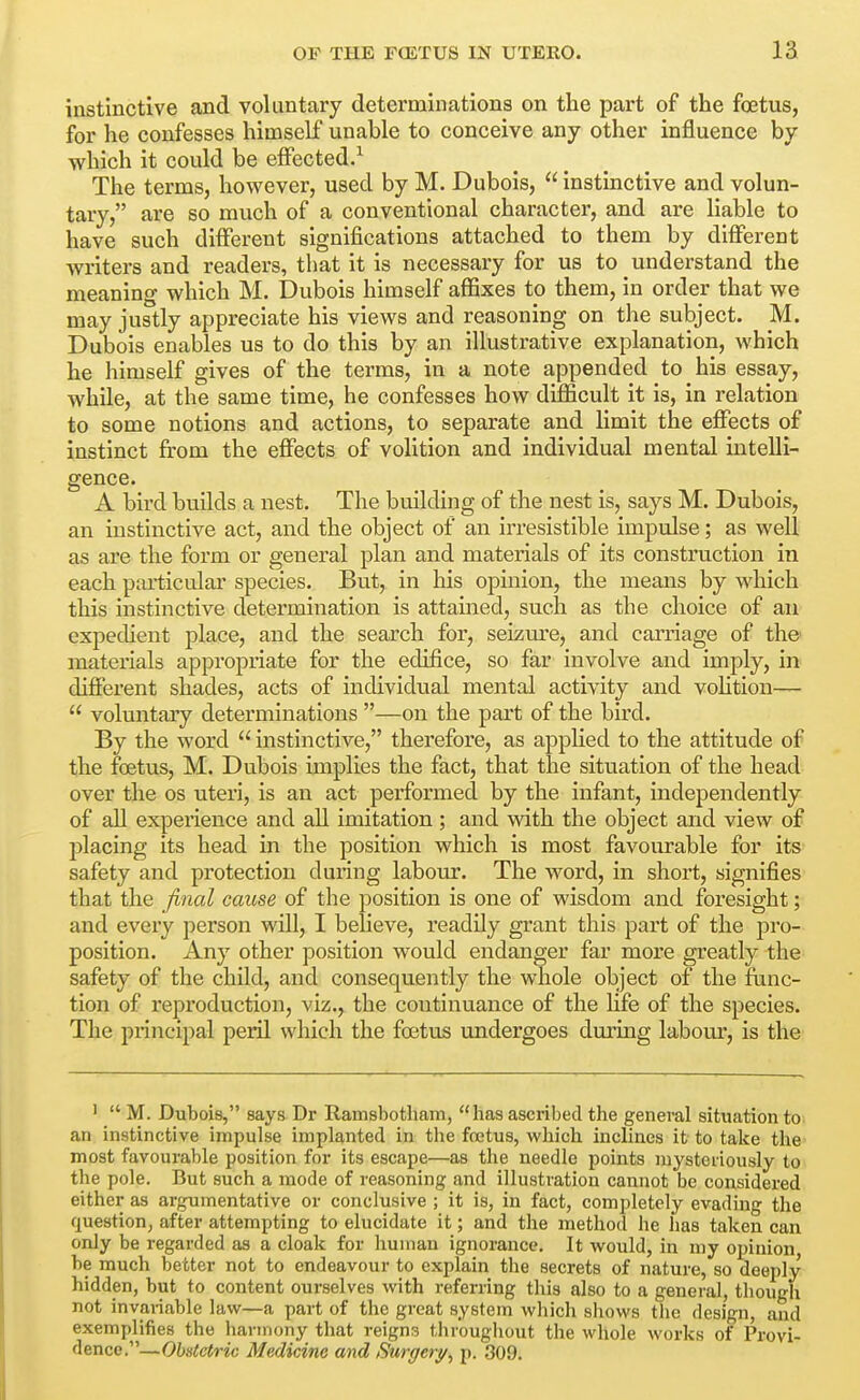 instinctive and voluntary determinations on the part of the foetus, for he confesses himself unable to conceive any other influence by which it could be effected.^ The terms, however, used by M. Dubois,  instinctive and volun- tary, are so much of a conventional character, and are liable to have such different significations attached to them by different writers and readers, that it is necessary for us to understand the meaning which M. Dubois himself affixes to them, in order that we may justly appreciate his views and reasoning on the subject. M. Dubois enables us to do this by an illustrative explanation, which he himself gives of the terms, in a note appended to his essay, while, at the same time, he confesses how difficult it is, in relation to some notions and actions, to separate and limit the effects of instinct from the effects of volition and individual mental intelli- gence. A bird builds a nest. The building of the nest is, says M. Dubois, an instinctive act, and the object of an irresistible impulse; as well as are the form or general plan and materials of its construction in each particular species. But, in his opinion, the means by which this instinctive determination is attained, such as the choice of au expedient place, and the search for, seizure, and carriage of the materials appropriate for the edifice, so far involve and imply, in different shades, acts of individual mental activity and volition—  voluntary determinations —on the part of the bird. By the word  instinctive, therefore, as applied to the attitude of the foetus, M. Dubois implies the fact, that the situation of the head over the os uteri, is an act performed by the infant, independently of all experience and all imitation; and vnth the object and view of placing its head in the position which is most favourable for its safety and protection during laboiu-. The word, in short, signifies that the final cause of the position is one of wisdom and foresight; and every person will, I believe, readily grant this part of the pro- position. Any other position would endanger far more greatly the safety of the child, and consequently the whole object of the func- tion of reproduction, viz., the coutinuance of the Hfe of the species. The principal peril which the foetus undergoes during labom^, is the '  M. Dubois, says Dr Ramsbotham, has ascribed the general situation to an instinctive impulse implanted in the foetus, which inclines it to take the most favourable position for its escape—as the needle points mysteriously to the pole. But such a mode of reasoning and illustration cannot be considered either as argumentative or conclusive ; it is, in fact, completely evading the question, after attempting to elucidate it; and the method he has taken can only be regarded as a cloak for human ignorance. It would, in my opinion be much better not to endeavour to explain the secrets of nature, so deeply hidden, but to content ourselves with referring this also to a general, thougli not invariable law—a part of the great system which sliows the design, and exemplifies the harmony that reigns throughout the whole works of Provi- dence.—Obxtetric Medicine and Surgery, p. 309.