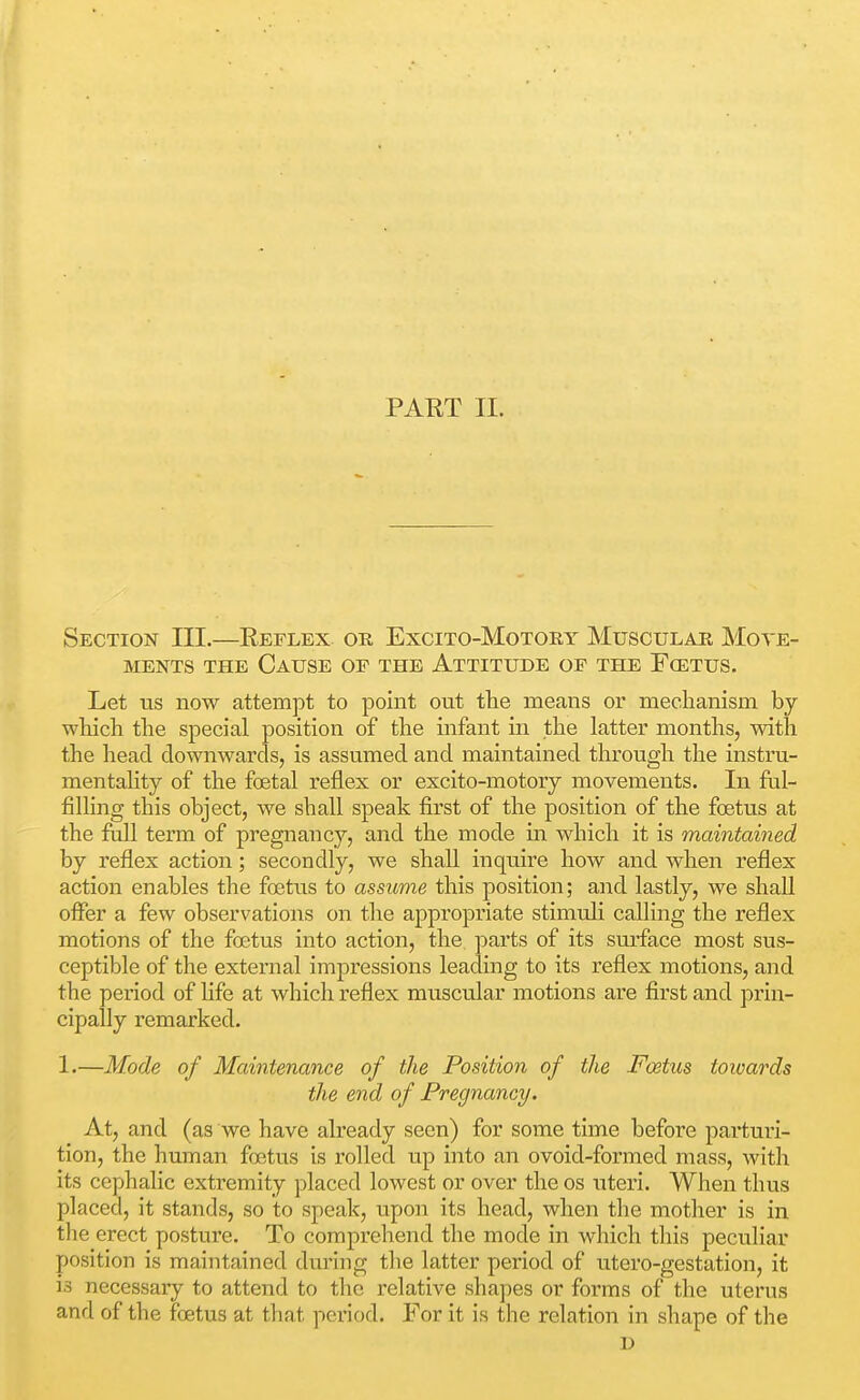 PART II. Section III.—Keflex or Excito-Motory Muscular Move- ments THE Cause of the Attitude of the Foetus. Let us now attempt to point out the means or mechanism by which the special position of the infant in the latter months, with the head downwards, is assumed and maintained through the instru- mentahty of the foetal reflex or excito-motory movements. In ful- filling this object, we shall speak first of the position of the foetus at the full term of pregnane}^, and the mode in which it is maintained by reflex action; secondly, we shall inquire how and when reflex action enables the foetus to assume this position; and lastly, we shall offer a few observations on the appropriate stimuli calling the reflex motions of the foetus into action, the pai'ts of its surface most sus- ceptible of the external impressions leading to its reflex motions, and the period of life at which reflex muscular motions are first and prin- cipally remarked. 1.—Mode of Maintenance of the Position of the Foetus towards the end of Pregnancy. At, and (as we have already seen) for some time before parturi- tion, the human foetus is rolled up into an ovoid-formed mass, with its cephalic extremity placed lowest or over the os uteri. When thus placed, it stands, so to speak, upon its head, when the mother is in the erect posture. To comprehend the mode in which tlais peculiar position is maintained during the latter period of utero-gestation, it is necessary to attend to the relative shapes or forms of the uterus and of the foetus at that period. For it is the relation in shape of the D