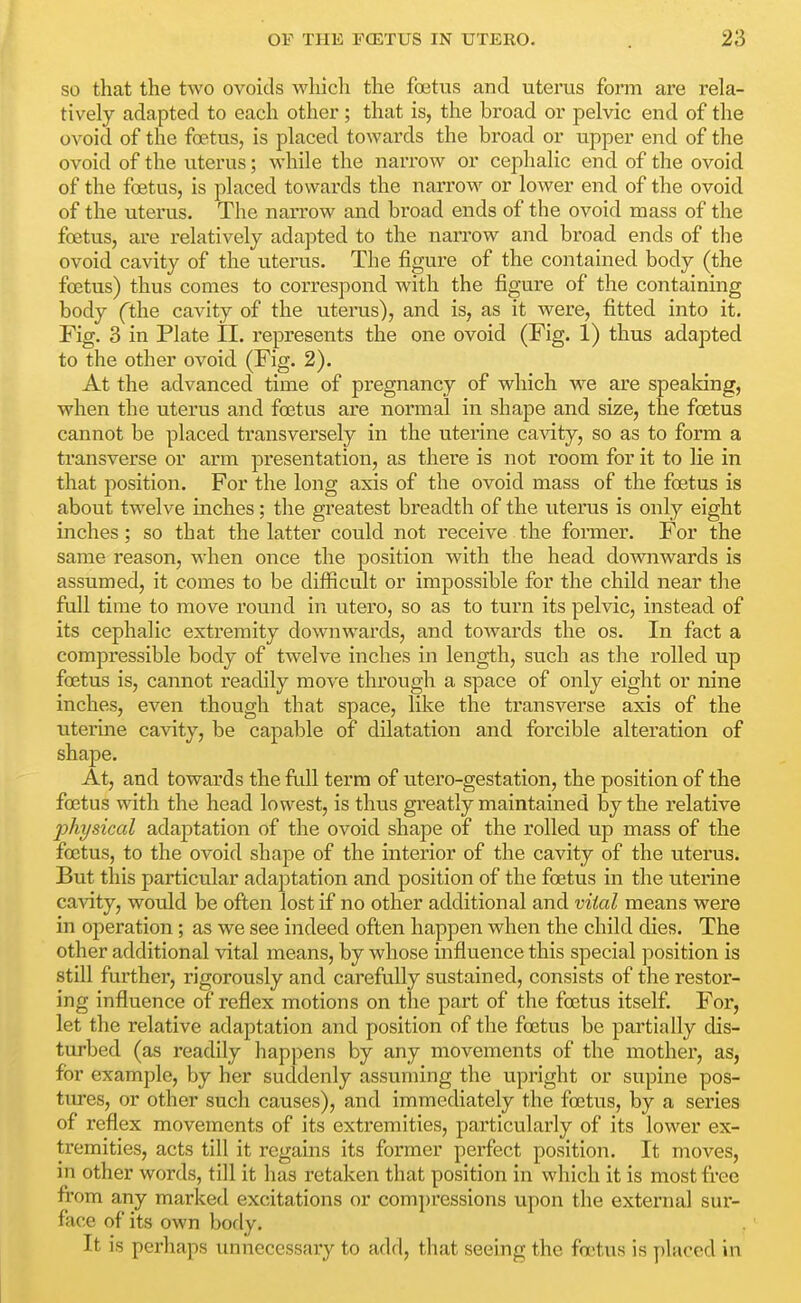 so that the two ovoids which the fcetus and uterus form are rela- tively adapted to each other; that is, the broad or pelvic end of the ovoid of the foetus, is placed towards the broad or upper end of the ovoid of the uterus; while the narrow or cephalic end of the ovoid of the foetus, is placed towards the narrow or lower end of the ovoid of the uterus. The narrow and broad ends of the ovoid mass of the foetus, are relatively adapted to the narrow and broad ends of the ovoid cavity of the uterus. The figure of the contained body (the foetus) thus comes to correspond with the figure of the containing body (the cavity of the uterus), and is, as it were, fitted into it. Fig. 3 in Plate II. represents the one ovoid (Fig. 1) thus adapted to the other ovoid (Fig. 2). At the advanced time of pregnancy of which we are speaking, when the uterus and foetus are normal in shape and size, the foetus cannot be placed transversely in the uterine cavity, so as to form a transverse or arm presentation, as there is not room for it to lie in that position. For the long axis of the ovoid mass of the foetus is about twelve inches; the greatest breadth of the uterus is only eight inches; so that the latter could not receive the former. For the same reason, when once the position with the head downwards is assumed, it comes to be difficult or impossible for the child near the full time to move round in utero, so as to turn its pelvic, instead of its cephalic extremity downwards, and towards the os. In fact a compressible body of twelve inches in length, such as the rolled up foetus is, cannot readily move through a space of only eight or nine inches, even though that space, like the transverse axis of the uterine cavity, be capable of dilatation and forcible alteration of shape. At, and towards the full terra of utero-gestation, the position of the foetus with the head lowest, is thus greatly maintained by the relative physical adaptation of the ovoid shape of the rolled up mass of the foetus, to the ovoid shape of the interior of the cavity of the uterus. But this particular adaptation and position of the foetus in the uterine cavity, wovJd be often lost if no other additional and vital means were in operation; as we see indeed often happen when the child dies. The other additional vital means, by whose influence this special position is still further, rigorously and carefully sustained, consists of the restor- ing influence of reflex motions on the part of the foetus itself. For, let the relative adaptation and position of the foetus be partially dis- turbed (as readily happens by any movements of the mother, as, for example, by her suddenly assuming the upright or supine pos- tures, or other such causes), and immediately the foetus, by a series of reflex movements of its extremities, particularly of its lower ex- tremities, acts till it regains its former perfect position. It moves, in other words, till it has retaken that position in which it is most free from any marked excitations or com])ressions upon the external sur- face of its own body. It is perhaps unnecessary to add, that seeing the foetus is placed in