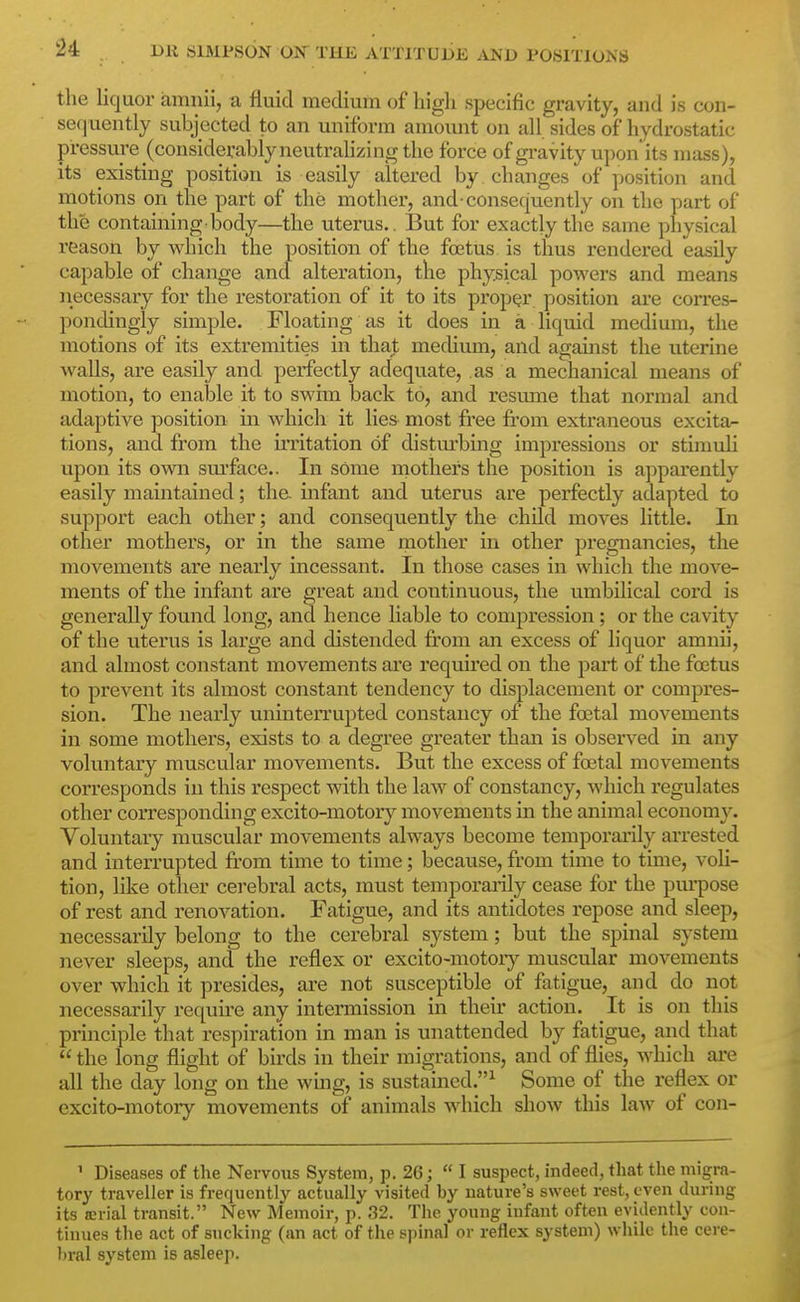 the liquor iimnii, a fluid medium of high specific gravity, and is con- sequently subjected to an uniform amount on all sides of hydrostatic pressure (considerably neutrahzing the force of gi-avity upon its mass), its existing position is easily altered by changes of position and motions on the part of the mother, and consequently on the part of the containing body—the uterus.. But for exactly the same physical reason by which the position of the foetus is thus rendered easily capable of change and alteration, the physical powers and means necessary for the restoration of it to its proper position are corres- pondingly simple. Floating as it does in a liquid medium, the motions of its extremities in that medium, and against the uterine walls, are easily and perfectly adequate, as a mechanical means of motion, to enable it to swim back to, and resume that normal and adaptive position in which it lies most free fi'om extraneous excita^ tions, and from the u'ritation of distm'bing impressions or stimuli upon its own surface.. In some mothers the position is apparently easily maintained; the. infant and uterus are perfectly adapted to support each other; and consequently the child moves little. In other mothers, or in the same mother in other pregnancies, the movements are nearly incessant. In those cases in which the move- ments of the infant are great and continuous, the umbilical cord is generally found long, and hence liable to compression; or the cavity of the uterus is large and distended from an excess of liquor amnii, and almost constant movements ai'e required on the part of the foetus to prevent its almost constant tendency to displacement or compres- sion. The nearly uninterrupted constancy of the fcetal movements in some mothers, exists to a degree greater than is observed in any voluntary muscular movements. But the excess of foetal movements corresponds in this respect with the law of constancy, which regulates other corresponding excito-motory movements in the animal economy. Voluntary muscular movements always become temporarily arrested and interrupted from time to time; because, from time to time, voli- tion, like other cerebral acts, must temporarily cease for the pui-pose of rest and renovation. Fatigue, and its antidotes repose and sleep, necessarily belong to the cerebral system; but the spinal system never sleeps, and the reflex or excito-motor}^ muscular movements over which it presides, are not susceptible of fatigue, and do not necessarily requu'e any intermission in their action. It is on this principle that respiration in man is unattended by fatigue, and that  the long flight of birds in their migrations, and of flies, which are all the day long on the wmg, is sustained.^ Some of the reflex or excito-motory movements of animals which show this law of con- ' Diseases of the Nervoiis System, p. 26; I suspect, indeed, that the migra- tory traveller is frequently actually visited by nature's sweet rest, even during its icrial transit. New Memoir, p. 32. The young infant often evidently con- tinues the act of sucking (an act of the spinal or reflex system) while the cere- bral system is asleep.