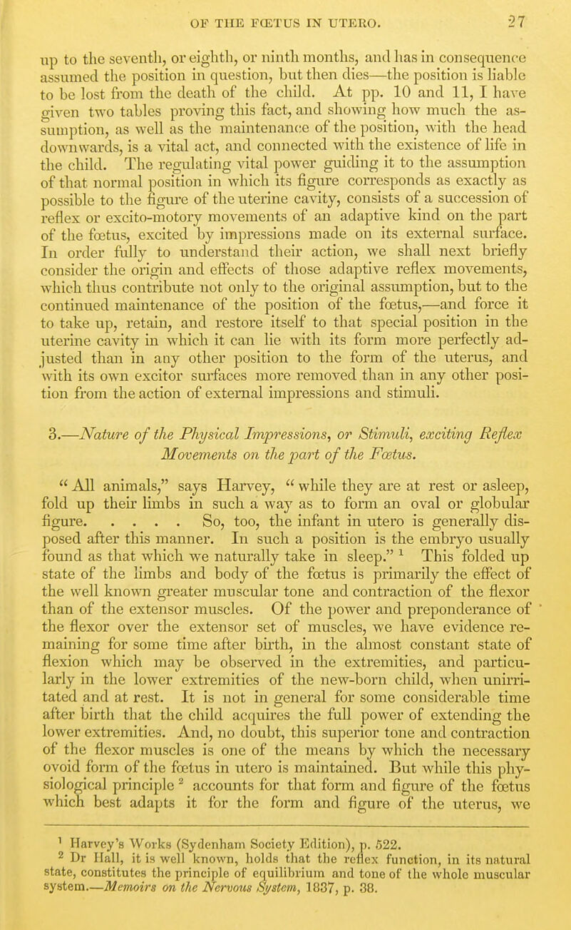 up to the seventh, or eighth, or ninth months, and has in consequence assumed the position in question, but then dies—the position is hable to be lost from the death of the child. At pp. 10 and 11, I have given two tables proving this fact, and showing how much the as- sumption, as well as the maintenance of the position, with the head downwards, is a vital act, and connected with the existence of life in the child. The reo\ilating vital power guiding it to the assumption of that normal position in which its figure corresponds as exactly as possible to the figm-e of the uterine cavity, consists of a succession of reflex or excito-motory movements of an adaptive kind on the part of the foetus, excited by impressions made on its external surface. In order fully to understand their action, we shall next briefly consider the origin and effects of those adaptive reflex movements, which thus contribute not only to the original assumption, but to the continued maintenance of the position of the foetus,—and force it to take up, retain, and restore itself to that special position in the uterine cavity in which it can lie with its form more perfectly ad- justed than in any other position to the form of the uterus, and with its own exciter surfaces more removed than in any other posi- tion from the action of external impressions and stimuli. 3.—Nature of the Physical Impressions, or Stimuli, exciting Reflex Movements on the part of the Foetus.  All animals, says Harvey,  while they are at rest or asleep, fold up their limbs in such a way as to form an oval or globular figure So, too, the infant in utero is generally dis- posed after this manner. In such a position is the embryo usually found as that which we naturally take in sleep. ^ This folded up state of the limbs and body of the foetus is primarily the effect of the well known greater muscular tone and contraction of the flexor than of the extensor muscles. Of the power and preponderance of the flexor over the extensor set of muscles, we have evidence re- maining for some time after birth, in the almost constant state of flexion which may be observed in the extremities, and particu- larly in the lower extremities of the new-born child, when unirri- tated and at rest. It is not in general for some considerable time after birth that the child acquires the full power of extending the lower extremities. And, no doubt, this superior tone and contraction of the flexor muscles is one of the means by which the necessary ovoid form of the foetus in XTtero is maintained. But while this phy- siological principle ^ accounts for that form and figure of the foetus which best adapts it for the form and figure of the uterus, we ' Harvey's Works (Sydenham Society Edition), p. 622. 2 Dr Hall, it is well known, holds that the reflex function, in its natural state, constitutes the principle of equilibrium and tone of the whole muscular system—Memoirs on the Nervous Sj/stem, 1887, p. 38.