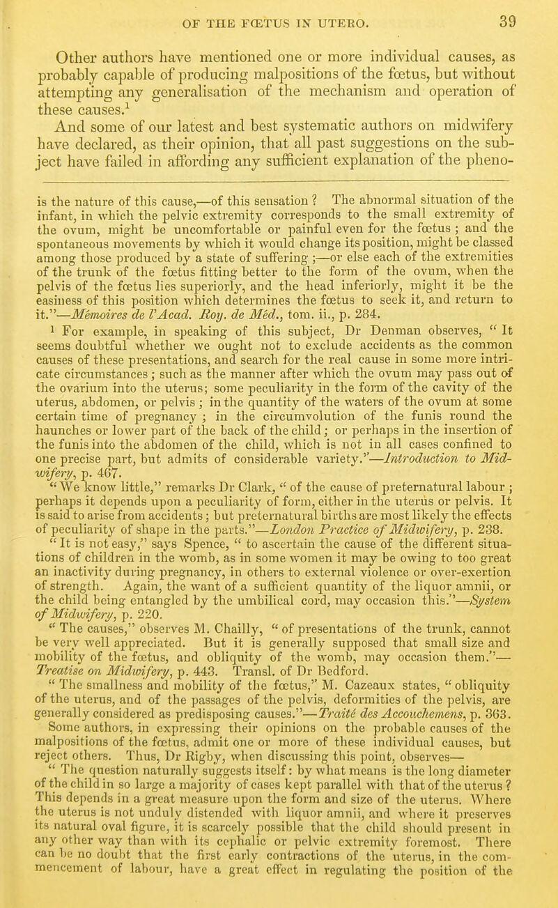 Other authors have mentioned one or more individual causes, as probably capal)le of producing malpositions of the foetus, but without attempting any generalisation of the mechanism and operation of these causes.^ And some of our latest and best systematic authors on midwifery have declared, as their opinion, that all past suggestions on the sub- ject have failed in affording any sufficient explanation of the pheno- ls the nature of this cause,—of this sensation ? The abnormal situation of the infant, in which the pelvic extremity corresponds to the small extremity of the ovum, might be uncomfortable or painful even for the foetus ; and the spontaneous movements by which it would change its position, might be classed among those produced by a state of suffering ;—or else each of the extremities of the trunk of the foetus fitting better to the form of the ovum, when the pelvis of the foetus lies superiorly, and the head inferiorly, might it be the easniess of this position which determines the foetus to seek it, and return to it.—Memoires de VAcad. Roy. de Med., tom. ii., p. 284. 1 For example, in speaking of this subject, Dr Denman observes,  It seems doubtful whether we ought not to exclude accidents as the common causes of these presentations, and search for the real cause in some more intri- cate circumstances; such as the manner after which the ovum may pass out of the ovarium into the uterus; some peculiai-ity in the form of the cavity of the uterus, abdomen, or pelvis ; in the quantity of the waters of the ovum at some certain time of pregnancy ; in tlie circumvolution of the funis round the haunches or lower part of the back of the child; or perhaps in the insertion of the funis into the abdomen of the child, which is not in all cases confined to one precise i^art, but admits of considerable variety.''—Introduction to Mid- wifery^ p. 467. We know little, remarks Dr Clark,  of the cause of preternatural labour ; perhaps it depends upon a peculiarity of form, either in the uterus or pelvis. It is said to arise from accidents; but preternatural births are most likely the effects of peculiarity of shape in the parts.—London Practice of Midwifery, p. 238.  It is not easy, says Spence,  to ascertain the cause of the different situa- tions of children in the womb, as in some women it may be owing to too great an inactivity during pregnancy, in others to external violence or over-exertion of strength. Again, the want of a sufficient quantity of the liquor amnii, or the child being entangled by the umbilical cord, may occasion tliis.''—System of Midwifery, p. 220. *' The causes, observes M. Chailly,  of presentations of the trunk, cannot be very well appreciated. But it is generally supposed that small size and mobility of the foetus, and obliquity of the womb, may occasion them.— Treatise on Midwifery, p. 443. Transl, of Dr Bedford.  The smallness and mobility of tlie foetus,'' M. Cazeaux states,  obliquity of the uterus, and of the passages of the pelvis, deformities of the pelvis, are generally considered as predisposing causes.—Traite dcs Accouchemens, p. 363. Some authors, in expressing their opinions on the probable causes of the malpositions of the foetus, admit one or more of these individual causes, but reject others. Thus, Dr Rigby, when discussing this point, observes—  Tlie question naturally suggests itself: by what means is the long diameter of the child in so large a majority of cases kept parallel with tliat of the uterus ? This depends in a great measure upon the form and size of the uterus. Where the uterus is not unduly distended with liquor amnii, and where it preserves its natural oval figure, it is scarcely possible that the child sliould present in any other way than with its cei)halic or pelvic extremity foremost. Tliere can be no doubt that the first early contractions of the uterus, in the com- mencement of labour, have a great eflf'ect in regulating the position of the