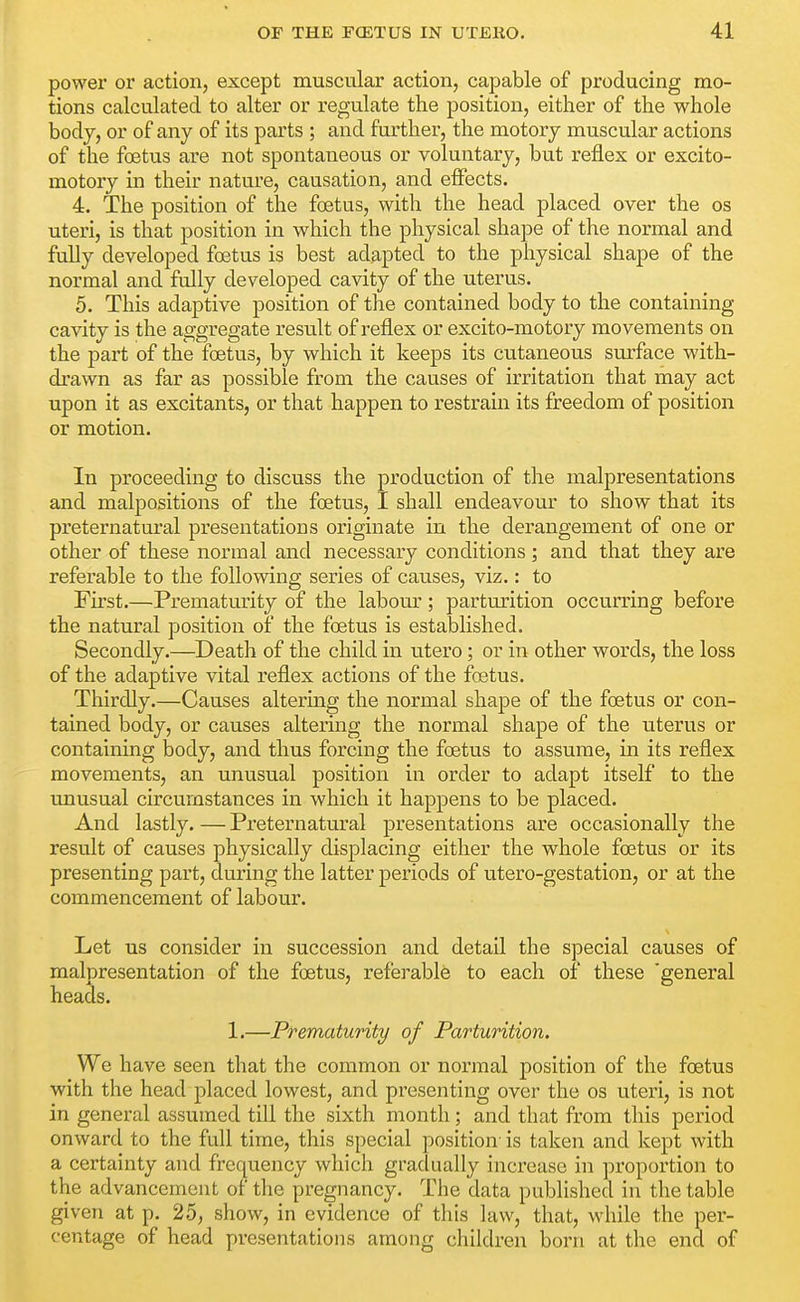 power or action, except muscular action, capable of producing mo- tions calculated to alter or regulate the position, either of the whole body, or of any of its parts ; and further, the motory muscular actions of the foetus are not spontaneous or voluntary, but reflex or excito- motory in their nature, causation, and effects. 4. The position of the foetus, with the head placed over the os uteri, is that position in which the physical shape of the normal and fully developed foetus is best adapted to the physical shape of the normal and fully developed cavity of the uterus. 5. This adaptive position of the contained body to the containing cavity is the aggregate result of reflex or excito-motory movements on the part of the foetus, by which it keeps its cutaneous surface with- drawn as far as possible from the causes of irritation that may act upon it as excitants, or that happen to restrain its freedom of position or motion. In proceeding to discuss the production of the malpresentations and malpositions of the foetus, I shall endeavour to show that its preternatural presentations originate in the derangement of one or other of these normal and necessary conditions; and that they are referable to the following series of causes, viz.: to First.—Prematurity of the labour; parturition occurring before the natural position of the foetus is established. Secondly.—Death of the child in utero; or in other words, the loss of the adaptive vital reflex actions of the foetus. Thirdly.—Causes altering the normal shape of the foetus or con- tained body, or causes altering the normal shape of the uterus or containing body, and thus forcing the foetus to assume, in its reflex movements, an unusual position in order to adapt itself to the imusual circumstances in which it happens to be placed. And lastly. — Preternatural presentations are occasionally the result of causes physically displacing either the whole foetus or its presenting part, during the latter periods of utero-gestation, or at the commencement of labour. Let us consider in succession and detail the special causes of malpresentation of the foetus, referable to each of these 'general heads. 1.—Prematurity of Parturition. We have seen that the common or normal position of the foetus with the head placed lowest, and presenting over the os uteri, is not in general assumed till the sixth month; and that from this period onward to the full time, this special position- is taken and kept with a certainty and frequency which gradually increase in proportion to the advancement of the pregnancy. The data published in the table given at p. 25, show, in evidence of this law, that, while the per- centage of head presentations among children born at the end of