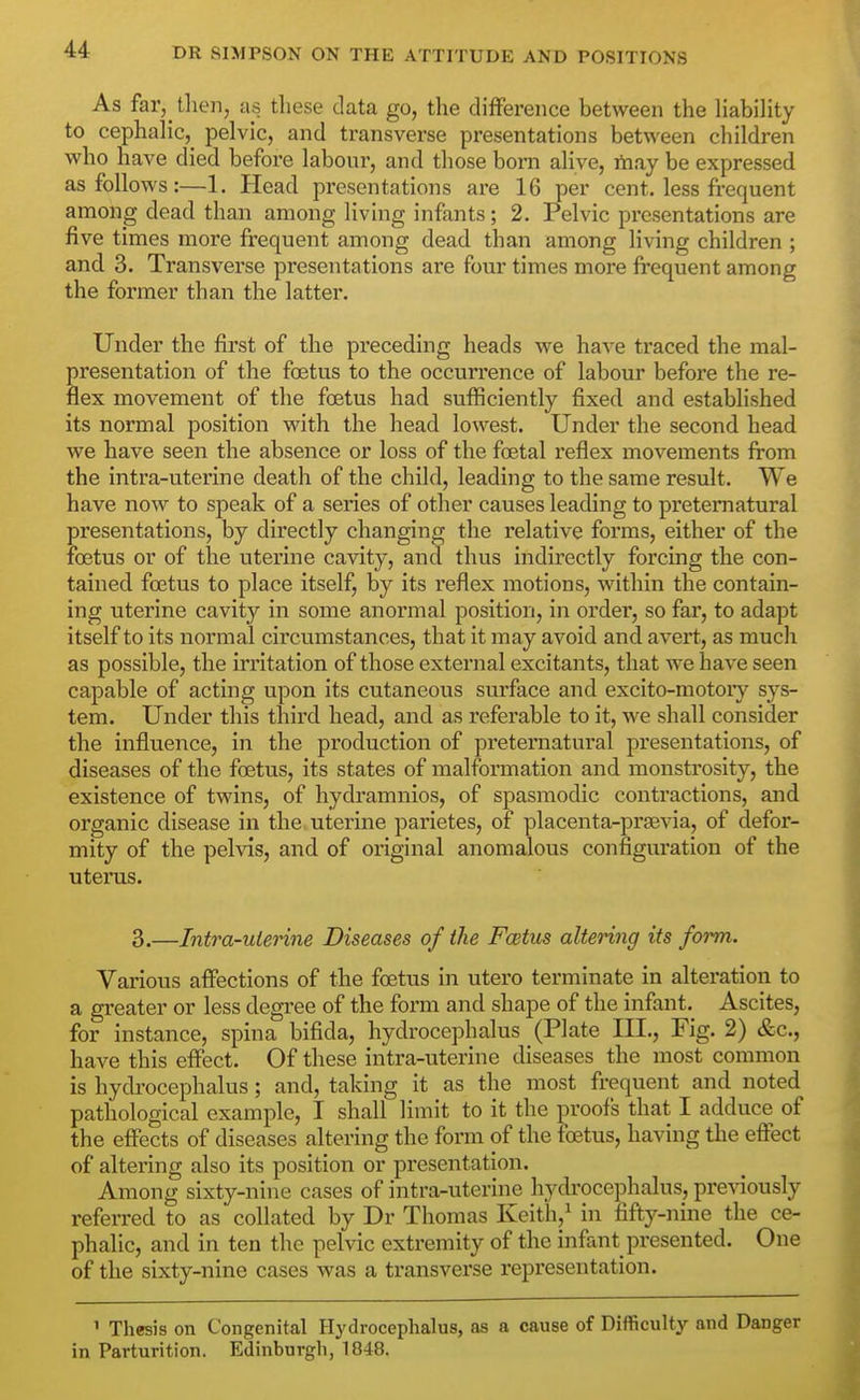 As far, then, as these data go, the difference between the HabiHty to cephalic, pelvic, and transverse presentations between children who have died before labour, and those bom alive, rtiay be expressed as follows:—1. Head presentations are 16 per cent, less frequent among dead than among living infants; 2. Pelvic presentations are five times more frequent among dead than among living children ; and 3. Transverse presentations are four times more frequent among the former than the latter. Under the first of the preceding heads we have traced the mal- presentation of the foetus to the occuri'ence of labour before the re- flex movement of the foetus had sufficiently fixed and established its normal position with the head lowest. Under the second head we have seen the absence or loss of the foetal reflex movements from the intra-uterine death of the child, leading to the same result. We have now to speak of a series of other causes leading to preternatural presentations, by directly changing the relative forms, either of the foetus or of the uterine cavity, and thus indirectly forcing the con- tained foetus to place itself, by its reflex motions, within the contain- ing uterine cavity in some anormal position, in order, so far, to adapt itself to its normal circumstances, that it may avoid and avert, as much as possible, the irritation of those external excitants, that we have seen capable of acting upon its cutaneous surface and excito-motoiy sys- tem. Under this third head, and as referable to it, we shall consider the influence, in the production of preternatural presentations, of diseases of the foetus, its states of malformation and monstrosity, the existence of twins, of hydramnios, of spasmodic contractions, and organic disease in the uterine parietes, of placenta-prsevia, of defor- mity of the pelvis, and of original anomalous configuration of the uterus. 3.—Intra-uterine Diseases of the Fcetus altering its form. Various affections of the foetus in utero terminate in alteration to a greater or less degree of the form and shape of the infant. Ascites, for instance, spina bifida, hydrocephalus (Plate III., Fig. 2) &c., have this effect. Of these intra-uterine diseases the most common is hydrocephalus; and, taking it as the most frequent and noted pathological example, I shall limit to it the proofs that I adduce of the effects of diseases altering the form of the foetus, having the effect of altering also its position or presentation. Among sixty-nine cases of intra-uterine hydrocephalus, previously referred to as collated by Dr Thomas Keith,^ in fifty-nine the ce- phalic, and in ten the pelvic extremity of the infant presented. One of the sixty-nine cases was a transverse representation. ' Thesis on Congenital Hydrocephalus, as a cause of Difficulty and Danger in Parturition. Edinburgh, 1848.