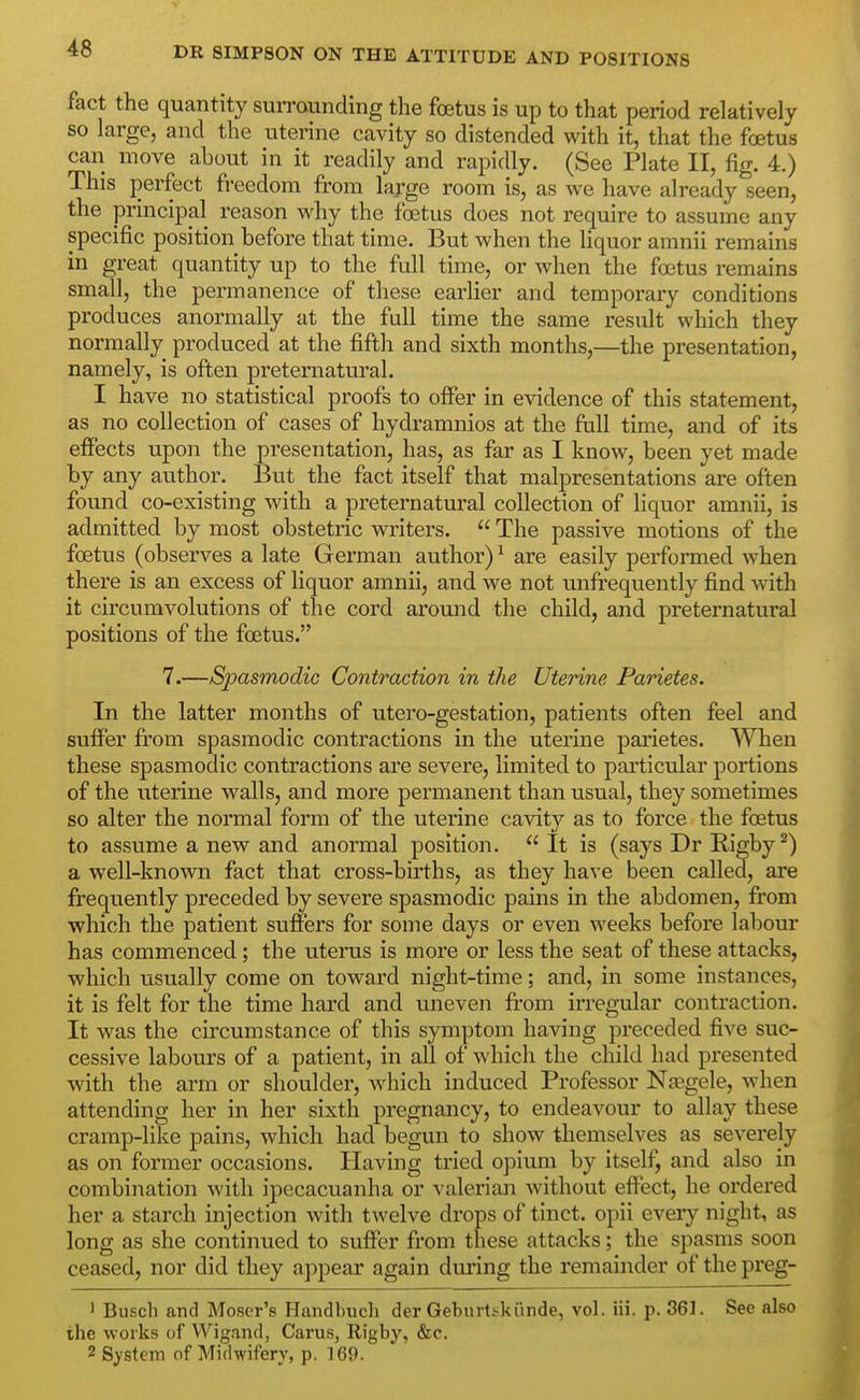 48 DR SIMPSON ON THE ATTITUDE AND POSITIONS fact the quantity suiTounding the foetus is up to that period relatively so large, and the uterine cavity so distended with it, that the foetus can move about in it readily and rapidly. (See Plate II, fig. 4.) This perfect freedom from large room is, as we have already seen, the principal reason why the foetus does not require to assume any specific position before that time. But when the hquor amnii remains in great quantity up to the full time, or when the foetus remains small, the permanence of these earlier and temporary conditions produces anormally at the fuU time the same result which they normally produced at the fifth and sixth months,—the presentation, namely, is often preternatural. I have no statistical proofs to offer in evidence of this statement, as no collection of cases of hydramnios at the full time, and of its effects upon the presentation, has, as far as I know, been yet made by any author. But the fact itself that malpresentations are often found co-existing with a preternatural collection of liquor amnii, is admitted by most obstetric writers.  The passive motions of the foetus (observes a late German author) ^ are easily performed when thei'e is an excess of liquor amnii, and we not unfrequently find with it circumvolutions of the cord around the child, and preternatural positions of the foetus. 7.—Sjyasmodic Contraction in the Uterine Parietes. In the latter months of utero-gestation, patients often feel and suffer from spasmodic contractions in the uterine parietes. When these spasmodic contractions are severe, limited to particular portions of the uterine walls, and more permanent than usual, they sometimes so alter the normal form of the uterine cavity as to force the foetus to assume a new and anormal position.  It is (says Dr Rigby^) a well-known fact that cross-births, as they have been called, are frequently preceded by severe spasmodic pains in the abdomen, from which the patient suffers for some days or even weeks before labour has commenced; the uterus is more or less the seat of these attacks, which usually come on toward night-time; and, in some instances, it is felt for the time hard and uneven fi'om irregular contraction. It was the circumstance of this symptom having preceded five suc- cessive labours of a patient, in all of which the child had presented with the arm or shoulder, Avhich induced Professor Njegele, when attending her in her sixth pregnancy, to endeavour to allay these cramp-like pains, which had begun to show themselves as severely as on former occasions. Having tried opium by itself, and also in combination with ipecacuanha or valerian without effect, he ordered her a starch injection with twelve drops of tinct. opii every night, as long as she continued to suffer fi'om these attacks; the spasms soon ceased, nor did they appear again during the remainder of the preg- 1 Busch and Moser's Handbuch der Geburtskiinde, vol. Hi. p. 361. See also the works of Wigand, Carus, Rigby, &c, 2 System of Midwifery, p. 169.