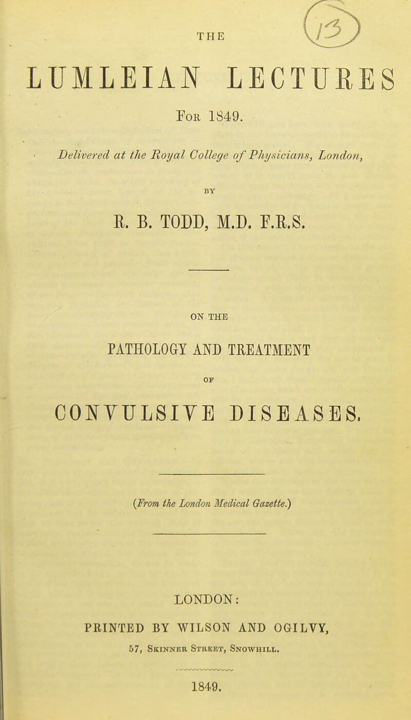 LUMLEIAN LECTURES For 1S49. Delivered at the Royal College of Physicians, London, BY R. B. TODD, M.D. r.E.S. ON THE PATHOLOGY AND TREATMENT OF OONVULSIYB DISEASES. {From, the London Medical Gazette.) LONDON: FEINTED BY WILSON AND OGILVY, 57, Skinner Street, Snowhill. 1849.