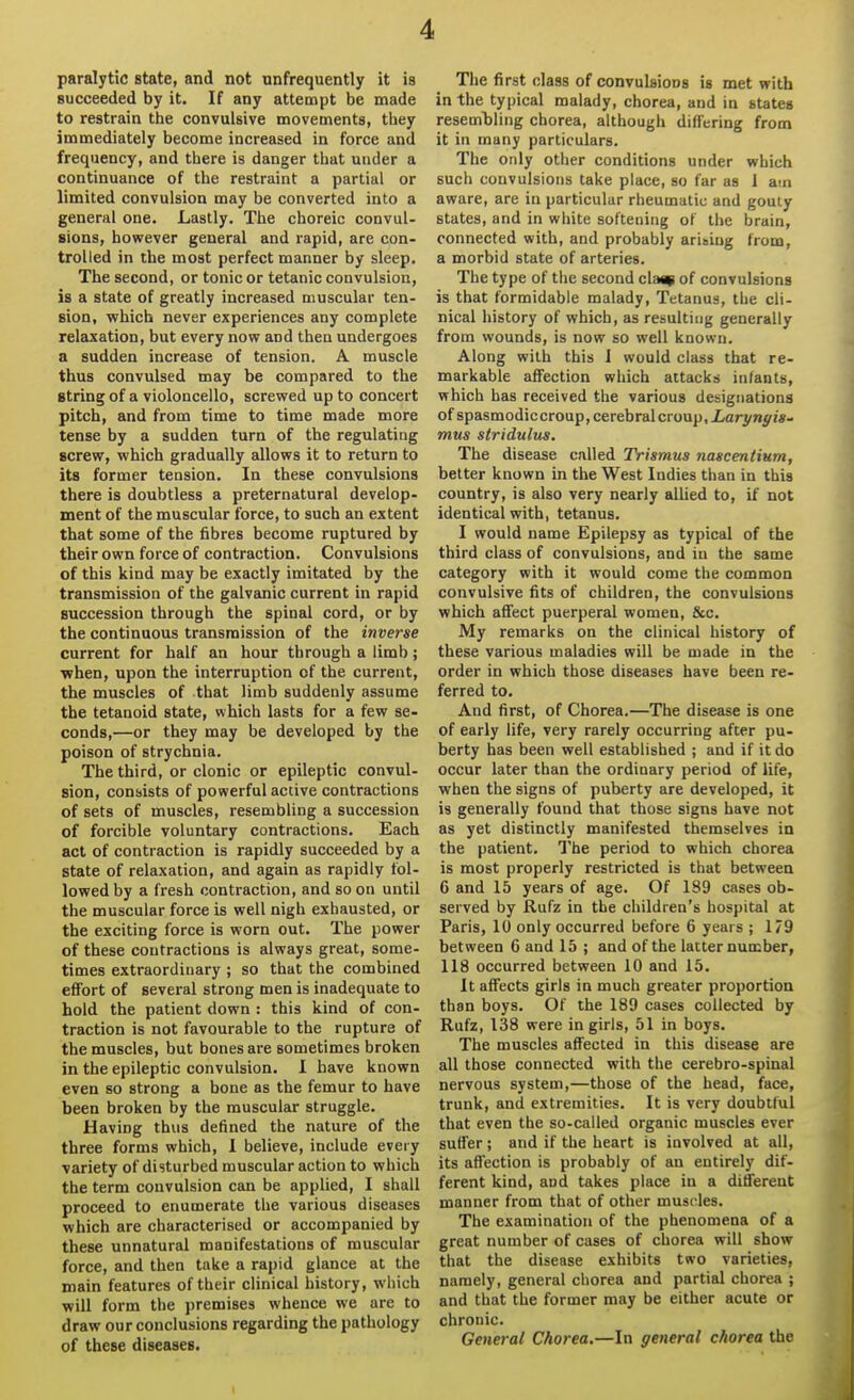 paralytic state, and not nnfrequently it is succeeded by it. If any attempt be made to restrain the convulsive movements, they immediately become increased in force and frequency, and there is danger that under a continuance of the restraint a partial or limited convulsion may be converted into a general one. Lastly. The choreic convul- sions, however general and rapid, are con- trolled in the most perfect manner by sleep. The second, or tonic or tetanic convulsion, is a state of greatly increased muscular ten- sion, which never experiences any complete relaxation, but every now and then undergoes a sudden increase of tension. A muscle thus convulsed may be compared to the string of a violoncello, screwed up to concert pitch, and from time to time made more tense by a sudden turn of the regulating screw, which gradually allows it to return to its former tension. In these convulsions there is doubtless a preternatural develop- ment of the muscular force, to such an extent that some of the fibres become ruptured by their own force of contraction. Convulsions of this kind may be exactly imitated by the transmission of the galvanic current in rapid succession through the spinal cord, or by the continuous transmission of the inverse current for half an hour through a limb ; ■when, upon the interruption of the current, the muscles of that limb suddenly assume the tetanoid state, which lasts for a few se- conds,—or they may be developed by the poison of strychnia. The third, or clonic or epileptic convul- sion, consists of powerful active contractions of sets of muscles, resembling a succession of forcible voluntary contractions. Each act of contraction is rapidly succeeded by a state of relaxation, and again as rapidly fol- lowed by a fresh contraction, and so on until the muscular force is well nigh exhausted, or the exciting force is worn out. The power of these contractions is always great, some- times extraordinary ; so that the combined effort of several strong men is inadequate to hold the patient down : this kind of con- traction is not favourable to the rupture of the muscles, but bones are sometimes broken in the epileptic convulsion. I have known even so strong a bone as the femur to have been broken by the muscular struggle. Having thus defined the nature of the three forms which, I believe, include every variety of disturbed muscular action to which the term convulsion can be applied, I shall proceed to enumerate the various diseases which are characterised or accompanied by these unnatural manifestations of muscular force, and then take a rapid glance at the main features of their clinical history, which will form the premises whence we are to draw our conclusions regarding the pathology of these diseases. The first class of convulsions is met with in the typical malady, chorea, and in states reseml)ling chorea, although differing from it in many particulars. The ordy other conditions under which such convulsions take place, so far as 1 am aware, are in particular rheumatic and gouty states, and in white softening of the brain, connected with, and probably arising from, a morbid state of arteries. The type of the second clas; of convulsions is that formidable malady. Tetanus, the cli- nical history of which, as resulting generally from wounds, is now so well known. Along with this I would class that re- markable affection which attacks infants, which has received the various designations of spasmodiccroup, cerebral croup, iarynyw- mus stridulus. The disease called Trismus nascendum, better known in the West Indies than in this country, is also very nearly allied to, if not identical with, tetanus. I would name Epilepsy as typical of the third class of convulsions, and in the same category with it would come the common convulsive fits of children, the convulsions which affect puerperal women, &c. My remarks on the clinical history of these various maladies will be made in the order in which those diseases have been re- ferred to. And first, of Chorea.—The disease is one of early life, very rarely occurring after pu- berty has been well established ; and if it do occur later than the ordinary period of life, when the signs of puberty are developed, it is generally found that those signs have not as yet distinctly manifested themselves in the patient. The period to which chorea is most properly restricted is that between 6 and 15 years of age. Of 189 cases ob- served by Kufz in the children's hospital at Paris, 10 only occurred before 6 years ; 179 between 6 and 15 ; and of the latter number, 118 occurred between 10 and 15. It affects girls in much greater proportion than boys. Of the 189 cases collected by Rufz, 138 were in girls, 51 in boys. The muscles affected in this disease are all those connected with the cerebro-spinal nervous system,—those of the head, face, trunk, and extremities. It is very doubtful that even the so-called organic muscles ever suffer; and if the heart is involved at all, its affection is probably of an entirely dif- ferent kind, and takes place in a different manner from that of other muscles. The examination of the phenomena of a great number of cases of chorea will show that the disease exhibits two varieties, namely, general chorea and partial chorea ; and that the former may be either acute or chronic. General Chorea.—In general chorea the