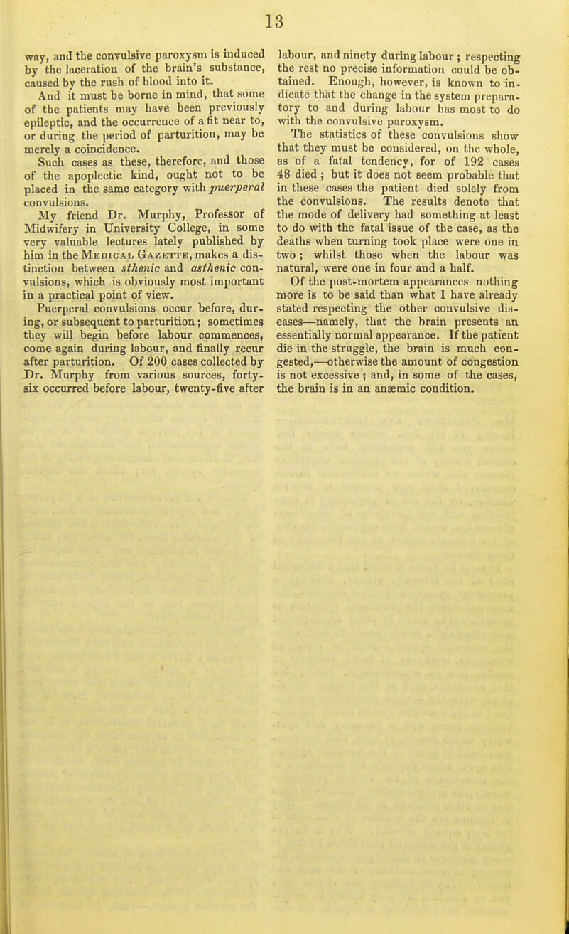 way, and the convulsive paroxysm is induced by the laceration of the brain's substance, caused by the rush of blood into it. And it must be borne in mind, that some of the patients may have been previously epileptic, and the occurrence of a fit near to, or during the period of parturition, may be merely a coincidence. Such cases as these, therefore, and those of the apoplectic kind, ought not to be placed in the same category with puerperal convulsions. My friend Dr. Murphy, Professor of Midwifery in University College, in some very valuable lectures lately published by him in the Medical Gazette, makes a dis- tinction between sthenic and asthenic con- vulsions, which is obviously most important in a practical point of view. Puerperal convulsions occur before, dur- ing, or subsequent to parturition; sometimes they will begin before labour commences, come again during labour, and finally recur after parturition. Of 200 cases collected by Dr. Murphy from various sources, forty- six occurred before labour, twenty-five after labour, and ninety during labour ; respecting the rest no precise information could be ob- tained. Enough, however, is known to in- dicate that the change in the system prepara- tory to and during labour has most to do with the convulsive paroxysm. The statistics of these convulsions show that they must be considered, on the whole, as of a fatal tendency, for of 192 cases 48 died ; but it does not seem probable that in these cases the patient died solely from the convulsions. The results denote that the mode of delivery had something at least to do with the fatal issue of the case, as the deaths when turning took place were one in two; whilst those when the labour was natural, were one in four and a half. Of the post-mortem appearances nothing more is to be said than what I have already stated respecting the other convulsive dis- eases—namely, that the brain presents an essentially normal appearance. If the patient die in the struggle, the brain is much con- gested,—otherwise the amount of congestion is not excessive ; and, in some of the cases, the brain is in an anaemic condition.