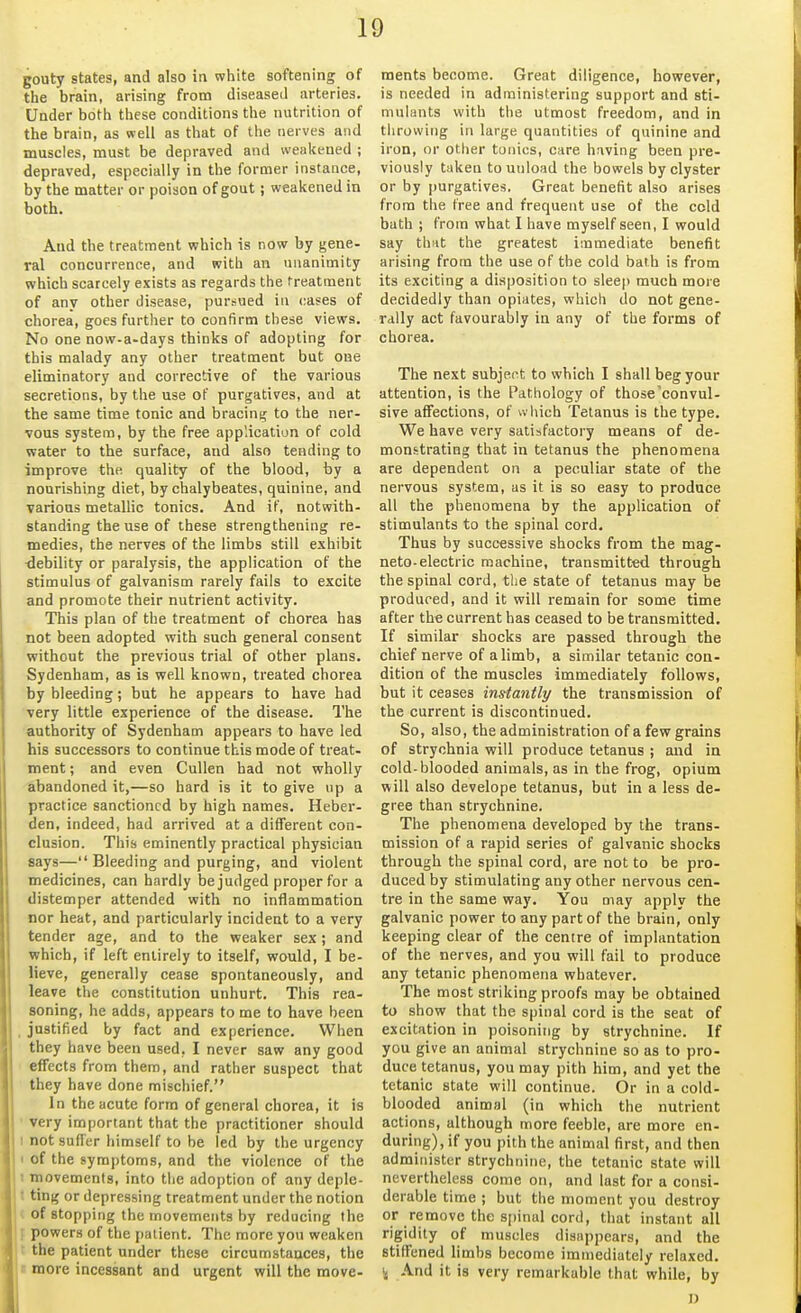 gouty states, and also in white softening of the brain, arising from diseased arteries. Under both these conditions the nutrition of the brain, as well as that of the nerves and muscles, must be depraved and weakened ; depraved, especially in the former instance, by the matter or poison of gout; weakened in both. And the treatment which is now by gene- ral concurrence, and with an unanimity which scarcely exists as regards the treatment of any other disease, pursued in cases of chorea, goes further to confirm these views. No one now-a-days thinks of adopting for this malady any other treatment but one eliminatory and corrective of the various secretions, by the use of purgatives, and at the same time tonic and bracing; to the ner- vous system, by the free application of cold water to the surface, and also tending to improve the quality of the blood, by a nourishing diet, by chalybeates, quinine, and various metallic tonics. And if, notwith- standing the use of these strengthening re- medies, the nerves of the limbs still exhibit debility or paralysis, the application of the stimulus of galvanism rarely fails to excite and promote their nutrient activity. This plan of the treatment of chorea has not been adopted with such general consent without the previous trial of other plans. Sydenham, as is well known, treated chorea by bleeding; but he appears to have had very little experience of the disease. The authority of Sydenham appears to have led his successors to continue this mode of treat- ment ; and even Cullen had not wholly abandoned it,—so hard is it to give up a practice sanctioned by high names. Heber- den, indeed, had arrived at a different con- clusion. This eminently practical physician says— Bleeding and purging, and violent medicines, can hardly be judged proper for a distemper attended with no inflammation nor heat, and particularly incident to a very tender age, and to the weaker sex; and which, if left entirely to itself, would, I be- lieve, generally cease spontaneously, and leave the constitution unhurt. This rea- soning, he adds, appears to me to have been . justified by fact and experience. When they have been used, I never saw any good effects from them, and rather suspect that they have done mischief. In the acute form of general chorea, it is very important that the practitioner should I not suffer himself to be led by the urgency of the symptoms, and the violence of the movements, into the adoption of any deple- ting or depressing treatment under the notion of stopping the movements by reducing the powers of the patient. The more you weaken the patient under these circumstances, the more incessant and urgent will the move- ments become. Great diligence, however, is needed in administering support and sti- mulants with the utmost freedom, and in throwing in large quantities of quinine and iron, or other tonics, care having been pre- viously trtken to unload the bowels by clyster or by purgatives. Great benefit also arises from the free and frequent use of the cold bath ; from what I have myself seen, I would say that the greatest immediate benefit arising from the use of the cold bath is from its exciting a disposition to sleep much more decidedly than opiates, which do not gene- rally act favourably in any of the forms of chorea. The next subject to which I shall beg your attention, is the Pathology of those'convul- sive affections, of which Tetanus is the type. We have very satisfactory means of de- monstrating that in tetanus the phenomena are dependent on a peculiar state of the nervous system, as it is so easy to produce all the phenomena by the application of stimulants to the spinal cord. Thus by successive shocks from the mag- neto-electric machine, transmitted through the spinal cord, the state of tetanus may be produced, and it will remain for some time after the current has ceased to be transmitted. If similar shocks are passed through the chief nerve of a limb, a similar tetanic con- dition of the muscles immediately follows, but it ceases instantly the transmission of the current is discontinued. So, also, the administration of a few grains of strychnia will produce tetanus ; and in cold-blooded animals, as in the frog, opium will also develope tetanus, but in a less de- gree than strychnine. The phenomena developed by the trans- mission of a rapid series of galvanic shocks through the spinal cord, are not to be pro- duced by stimulating any other nervous cen- tre in the same way. You may apply the galvanic power to any part of the brain, only keeping clear of the centre of implantation of the nerves, and you will fail to produce any tetanic phenomena whatever. The most striking proofs may be obtained to show that the spinal cord is the seat of excitation in poisoning by strychnine. If you give an animal strychnine so as to pro- duce tetanus, you may pith him, and yet the tetanic state will continue. Or in a cold- blooded animal (in which the nutrient actions, although more feeble, are more en- during), if you pith the animal first, and then administer strychnine, the tetanic state will nevertheless come on, and last for a consi- derable time ; but the moment you destroy or remove the sjjinal cord, that instant all rigidity of muscles disappears, and the stiffened limbs become immediately relaxed. i( And it is very remarkable that while, by D