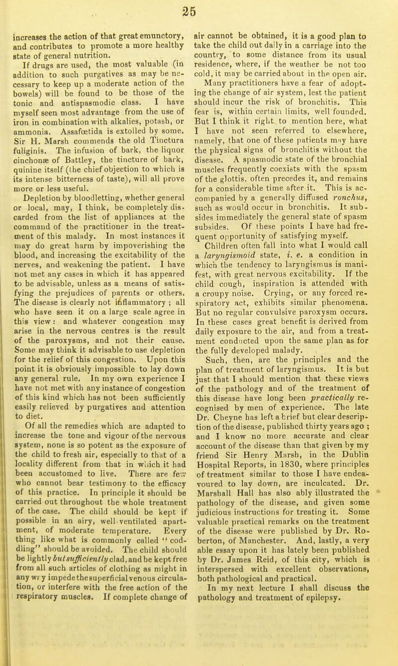 increases the action of that great emunctory, and contributes to promote a more healthy state of general nutrition. If drugs are used, the most valuable (in addition to such purgatives as may be ne- cessary to keep up a moderate action of the bowels) will be found to be those of the tonic and antispasmodic class. I have myself seen most advantage from the use of iron in combination with alkalies, potash, or ammonia. Assafoetida is extolled by some. Sir H. Marsh commends the old Tiiictura fuliginis. The infusion of bark, the liquor cinchonse of Battley, the tincture of bark, quinine itself (ihe chief objection to which is its intense bitterness of taste), will all prove more or less useful. Depletion by bloodletting, whether general or local, may, I think, be completely dis- carded from the list of appliances at the command of the practitioner in the treat- ment of this malady. In most instances it may do great harm by impoverishing the blood, and increasing the excitability of the nerves, and weakening the patient. I have not met any cases in which it has appeared to be advisable, unless as a means of satis- fying the prejudices of parents or others. The disease is clearly not inflammatory ; all who have seen it on a large scale agree in this view: and whatever congestion may arise in the nervous centres is the result of the paroxysms, and not their cause. Some may think it advisable to use depletion for the relief of this congestion. Upon this point it is obviously impossible to lay down any general rule. In my own experience I have not met with any instance of congestion of this kind which has not been sufficiently easily relieved by purgatives and attention to diet. Of all the remedies which are adapted to increase the tone and vigour of the nervous system, none is so potent as the exposure of the child to fresh air, especially to that of a locality different from that in wiiich it had been accustomed to live. There are fe-;? who cannot bear testimony to the efficacy of this practice. In principle it should be carried out throughout the whole treatment of the case. The child should be kept if possible in an airy, well ventilated apart- ment, of moderate temperature. Every thing like what is commonly called cod- dling should be avoided. The child should be lightly but sufficiently clad, and be kept free from all such articles of clothing as might in any wi y impede thesuperfidal venous circula- tion, or interfere with the free action of the respiratory muscles. If complete change of air cannot be obtained, it is a good plan to take the child out daily in a carriage into the country, to some distance from its usual residence, where, if the weather be not too cold, it may be carried about in thfi open air. Many practitioners have a fear of adopt- ing the change of air system, lest the patient should incur the risk of bronchitis. This fear is, within certain limits, well founded. But I think it right to mention here, what I have not seen referred to elsewhere, namely, that one of these patients m iy have the physical signs of bronchitis without the disease. A spasmodic state of the bronchial muscles frequently coexists with the spasm of the glottis, often precedes it, and remains for a considerable time after it. This is ac- companied by a generally diffused ronckus, such as would occur in bronchitis. It sub- sides immediately the general state of spasm subsides. Of these points I have had fre- quent opportunity of satisfying myself. Children often fall into what I would call a laryngismoid state, i. e. a condition in which the tendency to laryngismus is mani- fest, with great nervous excitability. If the child cough, inspiration is attended with a croupy noise. Crying, or any forced re- spiratory act, exhibits similar phenomena. But no regular convulsive paroxysm occurs. In these cases great benefit is derived from daily exposure to the air, and from a treat- ment conducted upon the same plan as for the fully developed malady. Such, then, are the principles and the plan of treatment of laryngismus. It is but just that I should mention that these views of the pathology and of the treatment of this disease have long been practically re- cognised by men of experience. The late Dr. Cheyne has left a brief but clear descrip- tion of the disease, published thirty years ago ; and I know no more accurate and clear account of the disease than that given by my friend Sir Henry Marsh, in the Dublin Hospital Reports, in 1830, where principles of treatment similar to those I have endea- voured to lay down, are inculcated. Dr. Marshall Hall has also ably illustrated the pathology of the disease, and given some judicious instructions for treating it. Some valuable practical remarks on the treatment of the disease were published by Dr. Ro- berton, of Manchester. And, lastly, a very able essay upon it has lately been published by Dr. James Reid, of this city, which is interspersed with excellent observations, both pathological and practical. In my next lecture I shall discuss the pathology and treatment of epilepsy.