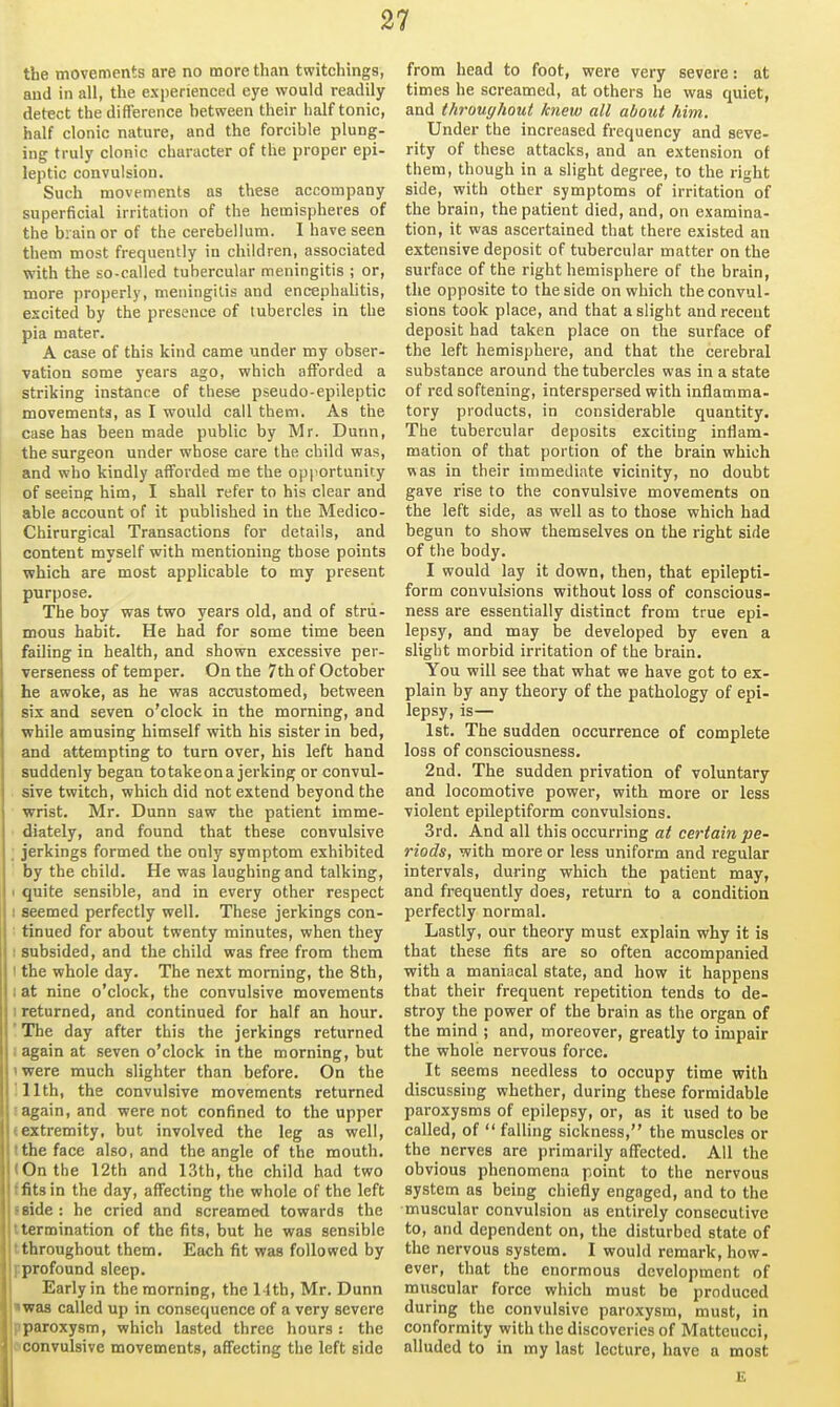 the movements are no more than twitchings, and in all, the experienced eye would readily detect the difference hetween their half tonic, half clonic nature, and the forcible plung- ing truly clonic character of the proper epi- leptic convulsion. Such movements as these accompany superficial irritation of the hemispheres of the brain or of the cerebellum. 1 have seen them most frequently in children, associated with the so-called tubercular meningitis ; or, more properly, meningitis and encephalitis, escited by the presence of tubercles in the pia mater. A case of this kind came under my obser- vation some years ago, which afforded a striking instance of these pseudo-epileptic movements, as I would call them. As the case has been made public by Mr. Dunn, the surgeon under whose care the child was, and who kindly afforded me the opportunity of seeing him, I shall refer to his clear and able account of it published in the Medico- Chirurgical Transactions for details, and content myself with mentioning those points which are most applicable to my present purpose. The boy was two years old, and of stru- mous habit. He had for some time been failing in health, and shown excessive per- verseness of temper. On the 7th of October he awoke, as he was accustomed, between six and seven o'clock in the morning, and while amusing himself with his sister in bed, and attempting to turn over, his left hand suddenly began totakeona jerking or convul- sive twitch, which did not extend beyond the wrist. Mr. Dunn saw the patient imme- diately, and found that these convulsive jerkings formed the only symptom exhibited by the child. He was laughing and talking, 1 quite sensible, and in every other respect : seemed perfectly well. These jerkings con- tinued for about twenty minutes, when they I subsided, and the child was free from them 1 the whole day. The next morning, the 8th, I at nine o'clock, the convulsive movements 1 returned, and continued for half an hour. 'The day after this the jerkings returned ! again at seven o'clock in the morning, but iwere much slighter than before. On the :11th, the convulsive movements returned !again, and were not confined to the upper (extremity, but involved the leg as well, tthe face also, and the angle of the mouth. 1 On the I2th and 13th, the child had two flits in the day, affecting the whole of the left I side : he cried and screamed towards the Itermination of the fits, but he was sensible tthroughout them. Each fit was followed by Fprofound sleep. Early in the morning, the 14th, Mr. Dunn twas called up in consequence of a very severe pparoxysm, which lasted three hours : the dconvulsive movements, affecting the left side from head to foot, were very severe: at times he screamed, at others he was quiet, and throughout knew all about him. Under the increased frequency and seve- rity of these attacks, and an extension of them, though in a slight degree, to the right side, with other symptoms of irritation of the brain, the patient died, and, on examina- tion, it was ascertained that there existed an extensive deposit of tubercular matter on the surface of the right hemisphere of the brain, the opposite to the side on which the convul- sions took place, and that a slight and recent deposit had taken place on the surface of the left hemisphere, and that the cerebral substance around the tubercles was in a state of red softening, interspersed with inflamma- tory products, in considerable quantity. The tubercular deposits exciting inflam- mation of that portion of the brain which was in their immediate vicinity, no doubt gave rise to the convulsive movements on the left side, as well as to those which had begun to show themselves on the right side of the body. I would lay it down, then, that epilepti- form convulsions without loss of conscious- ness are essentially distinct from true epi- lepsy, and may be developed by even a slight morbid irritation of the brain. You will see that what we have got to ex- plain by any theory of the pathology of epi- lepsy, is— 1st. The sudden occurrence of complete loss of consciousness. 2Qd. The sudden privation of voluntary and locomotive power, with more or less violent epileptiform convulsions. 3rd. And all this occurring at certain pe- riods, with more or less uniform and regular intervals, during which the patient may, and frequently does, return to a condition perfectly normal. Lastly, our theory must explain why it is that these fits are so often accompanied with a maniacal state, and how it happens that their frequent repetition tends to de- stroy the power of the brain as the organ of the mind ; and, moreover, greatly to impair the whole nervous force. It seems needless to occupy time with discussing whether, during these formidable paroxysms of epilepsy, or, as it used to be called, of  falling sickness, the muscles or the nerves are primarily affected. All the obvious phenomena point to the nervous system as being chiefly engaged, and to the muscular convulsion as entirely consecutive to, and dependent on, the disturbed state of the nervous system. I would remark, how- ever, that the enormous development of muscular force which must be produced during the convulsive paroxysm, must, in conformity with the discoveries of Matteucci, alluded to in my last lecture, have a most