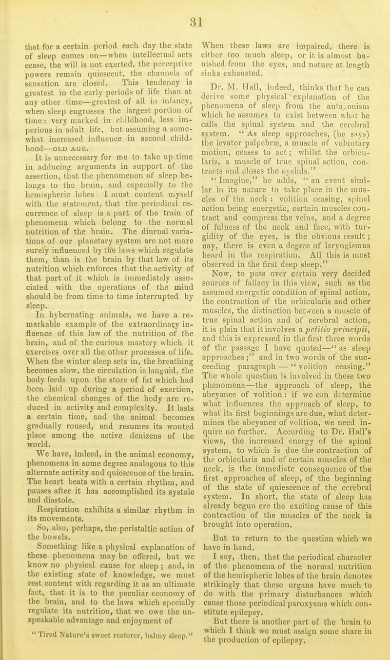 that for a certain period each day the state of sleep comes on—when intellectual acts cease, the will is not everted, the jxTceptive powers remain quiescent, the channels of sensation are closed. This tendency is greatest in the early periods of life than at any other time—greatest of all in infancy, when sleep engrosses the largest portion of time: very marked in cl.ildhood, less im- perious in adult life, but assuming a some- what increased influence in second child- hood OLD AGE. It is unnecessary for me to take up time in adducing arguments in support of the assertion, that the phenomenon of sleep be- longs to the brain, and especially to the hemispheric lobes . I must content myself with the statement, that the periodical re- currence of sleep is a part of the train of phenomena which belong to the normal nutrition of the brain. The diurnal varia- tions of our planetary system are not more surely influenced by the laws which regulate them, than is the brain by that law of its nutrition which enforces that the activity of that part of it which is immediately asso- ciated with the operations of the mind should be from time to time interrupted by sleep. In hybernating animals, we have a re- markable example of the extraordinary in- fluence of this law of the nutrition of the brain, and of the curious mastery which it exercises over all the other processes of life. When the winter sleep sets in, the breathing becomes slow, the circulation is languid, the body feeds upon the store of fat which had been laid up during a period of exertion, the chemical changes of the body are re- duced in activity and complexity. It lasts a certain time, and the animal becomes gradually roused, and resumes its wonted place among the active denizens of the world. We have, indeed, in the animal economy, phenomena in some degree analogous to this alternate activity and quiescence of the brain. The heart beats with a certain rhythm, and pauses after it has accomplished its systole and diastole. Respiration exhibits a similar rhythm in its movements. So, also, perhaps, the peristaltic action of the bowels. Something like a physical explanation of these phenomena may be off'ered, but we know no physical cause for sleep ; and, in the existing state of knowledge, we must rest content with regarding it as an ultimate fact, that it is to the peculiar economy of the brain, and to the laws which specially regulate its nutrition, that we owe the un- speakable advantage and enjoyment of  Tired Nature's sweet restorer, balmy sleep. When these laws are impaired, there is either too much sleep, or it is almost ba- nished from the eyes, and nature at length sinks exhausted. Dr. M. Mall, indeed, thinks that he can derive some piiysical explanation of the phenomena of sleep from the ania.onism which he assumes to exist between what he calls the S|)inal system and the cerebral system.  As sleep approaches, (he says) the levator palpebrae, a muscle of vohuitary motion, ceases to act; whilst the orbicu- laris, a muscle of true spinal action, con- tracts and closes the eyelids.  Imagine, he adds,  an event simi- lar in its nature to take place in the mus- cles of the neck : volition ceasing, spinal action being energetic, certain muscles con- tract and compress the veins, and a degree of fulness of the neck and face, with tur- gidity of the eyes, is the obvious result ; nay, there is even a degree of laryngismus heard in the respiration. All this is most observed in the first deep sleep. Now, to pass over certain very decided sources of fallacy in this view, such as the assumed energetic condition of spinal action, the contraction of the orbicularis and other muscles, the distinction between a muscle of true spinal action and of cerebral action, it is plain that it involves a pefiiio principii, and this is expressed in the first three words of the passage I have quoted— as sleep approaches; and in two words of the suc- ceeding paragraph —  volition ceasing. The whole question is involved in these two phenomena—the approach of sleep, the abeyance of volition : if we can determine what influences the approach of sleep, to what its first beginnings are due, what deter- mines the abeyance of volition, we need in- quire no further. According to Dr. Hall's views, the increased energy of the spinal system, to which is due the contraction of the orbicularis and of certain muscles of the neck, is the immediate consequence of the first approaches of sleep, of the beginning of the state of quiescence of the cerebral system. In short, the state of sleep has already begun ere the exciting cause of this contraction of the muscles of the neck is brought into operation. Eut to return to the question which we have in hand. I say, then, that the periodical character of the phenomena of the normal nutrition of the hemispheric lobes of the brain denotes strikingly that these organs have much to do with the primary disturbances which cause those periodical paroxysms which con- stitute epilepsy. But there is another part of the brain to which I think we must assign some share in the production of epilepsy.