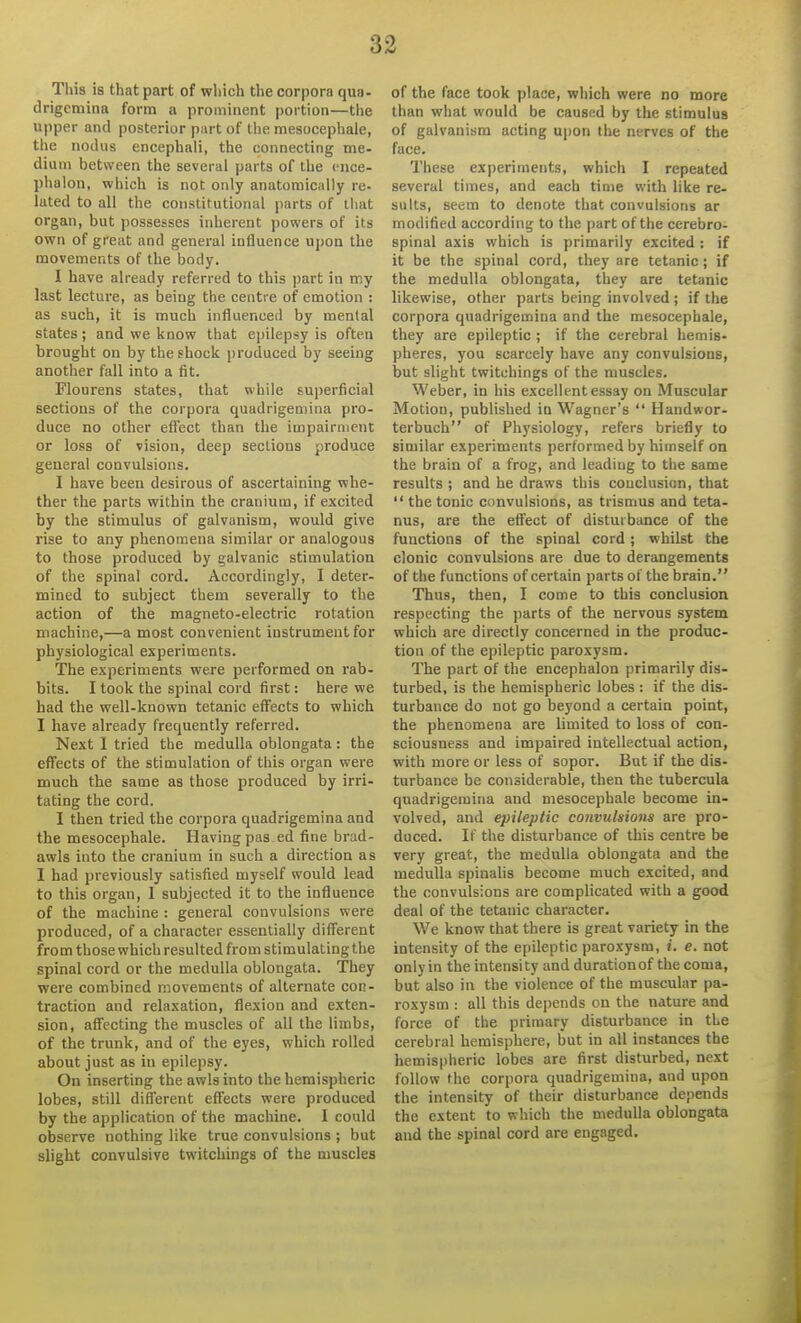 3^ This is that part of which the corpora qua- drigemina form a prominent portion—the upper and posterior part of the mesocephale, the nodus encephali, the connecting me- dium between the several parts of the ence- phalon, which is not only anatomically re- lated to all the constitutional parts of that organ, but possesses inherent powers of its own of great and general influence upon the movements of the body. I have already referred to this part in my last lecture, as being the centre of emotion : as such, it is much influenced by mental states; and we know that epilepsy is often brought on by the shock j)roduced by seeing another fall into a fit. Flourens states, that while superficial sections of the corpora quadrigemina pro- duce no other efi'ect than the impairment or loss of vision, deep sections produce general convulsions. I have been desirous of ascertaining whe- ther the parts within the cranium, if excited by the stimulus of galvanism, would give rise to any phenomena similar or analogous to those produced by galvanic stimulation of the spinal cord. Accordingly, I deter- mined to subject them severally to the action of the magneto-electric rotation machine,—a most convenient instrument for physiological experiments. The experiments were performed on rab- bits. I took the spinal cord first: here we had the well-known tetanic effects to which I have already frequently referred. Next 1 tried the medulla oblongata: the effects of the stimulation of this organ were much the same as those produced by irri- tating the cord. I then tried the corpora quadrigemina and the mesocephale. Having pas ed fine brad- awls into the cranium in such a direction as I had previously satisfied myself would lead to this organ, 1 subjected it to the influence of the machine : general convulsions were produced, of a character essentially different from those which resulted from stimulating the spinal cord or the medulla oblongata. They were combined movements of alternate con- traction and relaxation, flexion and exten- sion, affecting the muscles of all the limbs, of the trunk, and of the eyes, which rolled about just as in epilepsy. On inserting the awls into the hemispheric lobes, still different effects were produced by the application of the machine. I could observe nothing like true convulsions ; but slight convulsive twitchings of the muscles of the face took place, which were no more than what would be caused by the stimulus of galvanism acting upon the nerves of the face. These experiments, which I repeated several times, and each time with like re- sults, seem to denote that convulsions ar modified according to the part of the cerebro- spinal axis which is primarily excited: if it be the spinal cord, they are tetanic; if the medulla oblongata, they are tetanic likewise, other parts being involved ; if the corpora quadrigemina and the mesocephale, they are epileptic ; if the cerebral hemis- pheres, you scarcely have any convulsions, but slight twitchings of the muscles. Weber, in his excellent essay on Muscular Motion, published in Wagner's  Handwor- terbuch of Physiology, refers briefly to similar experiments performed by himself on the brain of a frog, and leading to the same results ; and he draws this couclusicn, that  the tonic convulsions, as trismus and teta- nus, are the effect of disturbance of the functions of the spinal cord; whilst the clonic convulsions are due to derangements of the functions of certain parts of the brain. Thus, then, I come to this conclusion respecting the parts of the nervous system which are directly concerned in the produc- tion of the epileptic paroxysm. The part of the encephalon primarily dis- turbed, is the hemispheric lobes : if the dis- turbance do not go beyond a certain point, the phenomena are limited to loss of con- sciousness and impaired intellectual action, with more or less of sopor. But if the dis- turbance be considerable, then the tubercula quadrigemina and mesocephale become in- volved, and epileptic convulsions are pro- duced. If the disturbance of this centre be very great, the medulla oblongata and the medulla spinahs become much excited, and the convulsions are complicated with a good deal of the tetanic character. We know that there is great variety in the intensity of the epileptic paroxysm, i. e. not only in the intensity and durationof the coma, but also in the violence of the muscular pa- roxysm : all this dejjcnds on the nature and force of the primary disturbance in the cerebral hemisphere, but in all instances the hemispheric lobes are first disturbed, next follow the corpora quadrigemina, and upon the intensity of their disturbance depends the extent to which the medulla oblongata and the spinal cord are engaged.