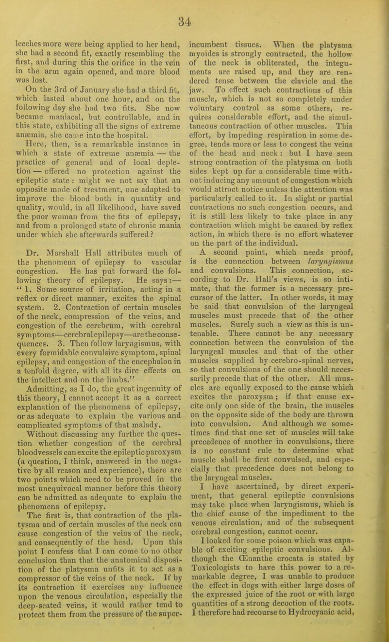 leeches more were being applied to her head, she had a second fit, exactly resembling the first, and during this the orifice in the vein in the arm again opened, and more blood was lost. On the 3rd of January she had a third fit, which lasted about one hour, and on the following day she had two fits. She now became maniacal, but controllable, and in this state, exhibiting all the signs of extreme anaemia, she cay.e into the hospital. Here, then, is a remarkable instance in which a state of extreme anaemia — the practice of general and of local deple- tion — ofTered no protection against the epileptic state : might we not say that an opposite mode of treatment, one adapted to improve tlie blood both in quantity and quality, would, in all likelihood, have saved the poor woman from the fits of epilepsy, and from a prolonged state of chronic mania under which she afterwards suffered ? Dr. Marshall Hall attributes much of the phenomena of epilepsy to vascular congestion. He has put forward the fol- lowing theory of epilepsy. He says :—  1. Some source of irritation, acting in a reflex or direct manner, excites the spinal system. 2. Contraction of certain muscles of the neck, compression of the veins, and congestion of the cerebrum, with cerebral symptoms—cerebral epilepsy—aretheconse- quences, 3. Then follow laryngismus, with every formidable convulsive symptom, spinal epilepsy, and congestion of the encephalon in a tenfold degree, with all its dire effects on the intellect and on the limbs. Admitting, as I do, the great ingenuity of this theory, I cannot accept it as a correct explanation of the phenomena of epilepsy, or as adequate to explain the various and complicated symptoms of that malady. Without discussing any further the ques- tion whether congestion of the cerebral bloodvessels can excite the epileptic paroxysm (a question, I think, answered in the nega- tive by all reason and experience), there are two points which need to be proved in the most unequivocal manner before this theory can be admitted as adequate to explain the phenomena of epilepsy. The first is, that contraction of the pla- tysma and of certain muscles of the neck can cause congestion of the veins of the neck, and consequently of the head. Upon this point I confess that I can come to no other conclusion than that the anatomical disposi- tion of the platysma unfits it to act as a compressor of the veins of the neck. If by its contraction it exercises any influence upon the venous circulation, especially the deep-seated veins, it would rather tend to protect them from the pressure of the super- incumbent tissues. When the platysma myoides is strongly contracted, the hollow of the neck is obliterated, the integu- ments are raised up, and they are ren- dered tense between the clavicle and the jaw. To effect such contractions of this muscle, which is not so completely under voluntary control as some others, re- quires considerable effort, and the simul- taneous contraction of other muscles. This effort, by impeding respiration in some de- gree, tends more or less to congest the veins of the head and neck : but I have seen strong contraction of the platysma on both sides kept up for a considerable time with- out inducing any amount of congestion which would attract notice unless the attention was particularly called to it. In slight or partial contractions no such congestion occurs, and it is still less likely to take place in any contraction which might be caused by reflex action, in which there is no effort whatever on the part of the individual. A second point, which needs proof, is the connection between laryngismus and convulsions. This connection, ac- cording to Dr. Hall's views, is so inti- mate, that the former is a necessary pre- cursor of the latter. In other words, it may be said that convulsion of the laryngeal muscles must precede that of the other muscles. Surely such a view as this is un- tenable. There cannot be any necessary connection between the convulsion of the laryngeal muscles and that of the other muscles supplied by cerebro-spinal nerves, so that convulsions of the one should neces- sarily precede that of the other. All mus- cles are equally exposed to the cause which excites the paroxysm; if that cause ex- cite only one side of the brain, the muscles on the opposite side of the body are thrown into convulsion. And although we some- times find that one set of muscles will take precedence of another in convulsions, there is no constant rule to determine what muscle shall be first convulsed, and espe- cially that precedence does not belong to the laryngeal muscles. I have ascertained, by direct experi- ment, that general epileptic convulsions may take place when laryngismus, which is the chief cause of the impediment to the venous circulation, and of the subsequent cerebral congestion, cannot occur. I looked for Fome poison wliich was capa- ble of exciting epileptic convulsions. Al- though the CEnanthe crocata is stated by Toxicologists to have this power to a re- markable degree, I was unable to produce the effect in dogs with either large doses of the expressed juice of the root or with large quantities of a strong decoction of the roots. 1 therefore had recourse to Hydrocyanic acid.