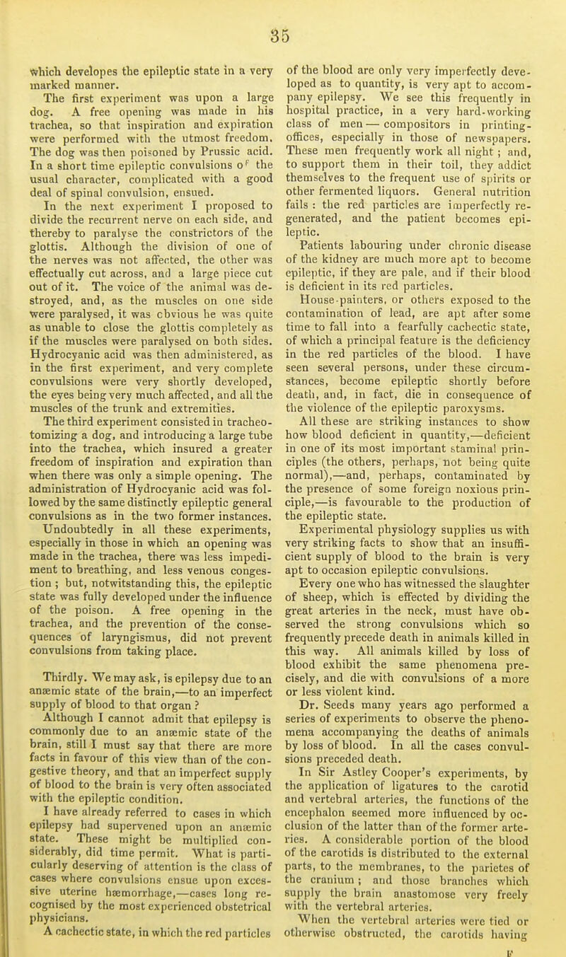 which developes the epileptic state in a very marked manner. The first experiment was upon a large dog. A free opening was made in his trachea, so that inspiration and expiration were performed with the utmost freedom. The dog was then poisoned by Prussic acid. In a short time epileptic convulsions o'' the usual character, complicated with a good deal of spinal convulsion, ensued. In the next experiment I proposed to divide the recurrent nerve on each side, and thereby to paralyse the constrictors of the glottis. Although the division of one of the nerves was not affected, the other was effectually cut across, and a large piece cut out of it. The voice of the animal was de- stroyed, and, as the muscles on one side were paralysed, it was obvious he was quite as unable to close the glottis completely as if the muscles were paralysed on both sides. Hydrocyanic acid was then administered, as in the first experiment, and very complete convulsions were very shortly developed, the eyes being very much affected, and all the muscles of the trunk and extremities. The third experiment consisted in tracheo- tomizing a dog, and introducing a large tube into the trachea, which insured a greater freedom of inspiration and expiration than when there was only a simple opening. The administration of Hydrocyanic acid was fol- lowed by the same distinctly epileptic general convulsions as in the two former instances. Undoubtedly in all these experiments, especially in those in which an opening was made in the trachea, there was less impedi- ment to breathing, and less venous conges- tion ; but, notwitstanding this, the epileptic state was fully developed under the influence of the poison. A free opening in the trachea, and the prevention of the conse- quences of laryngismus, did not prevent convulsions from taking place. Thirdly. We may ask, is epilepsy due to an anaemic state of the brain,—to an imperfect supply of blood to that organ Although I cannot admit that epilepsy is commonly due to an anaimic state of the brain, still I must say that there are more facts in favour of this view than of the con- gestive theory, and that an imperfect supply of blood to the brain is very often associated with the epileptic condition. I have already referred to cases in which epilepsy bad supervened upon an anuemic state. These might be multiplied con- siderably, did time permit. What is parti- cularly deserving of attention is the class of cases where convulsions ensue upon exces- sive uterine hsemorrhage,—cases long re- cognised by the most experienced obstetrical physicians. A cachectic state, in which the red particles of the blood are only very imperfectly deve- loped as to quantity, is very apt to accom- pany epilepsy. We see this frequently in hospital practice, in a very hard-working class of men — compositors in printing- offices, especially in those of newspapers. These men frequently work all night ; and, to support them in their toil, they addict themselves to the frequent use of s|)irits or other fermented liquors. General nutrition fails : the red particles are imperfectly re- generated, and the patient becomes epi- leptic. Patients labouring under chronic disease of the kidney are much more apt to become epileptic, if they are pale, and if their blood is deficient in its red particles. House painters, or others exposed to the contamination of lead, are apt after some time to fall into a fearfully cachectic state, of which a principal feature is the deficiency in the red particles of the blood. I have seen several persons, under these circum- stances, become epileptic shortly before death, and, in fact, die in consequence of the violence of the epileptic paroxysms. All these are striking instances to show how blood deficient in quantity,—deficient in one of its most important stamina! prin- ciples (the others, perhaps, not being quite normal),—and, perhaps, contaminated by the presence of some foreign noxious prin- ciple,—is favourable to the production of the epileptic state. Experimental physiology supplies us with very striking facts to show that an insuffi- cient supply of blood to the brain is very apt to occasion epileptic convulsions. Every one who has witnessed the slaughter of sheep, which is effected by dividing the great arteries in the neck, must have ob- served the strong convulsions which so frequently precede death in animals killed in this way. All animals killed by loss of blood exhibit the same phenomena pre- cisely, and die with convulsions of a more or less violent kind. Dr. Seeds many years ago performed a series of experiments to observe the pheno- mena accompanying the deaths of animals by loss of blood. In all the cases convul- sions preceded death. In Sir Astley Cooper's experiments, by the application of ligatures to the cnrotid and vertebral arteries, the functions of the encephalon seemed more influenced by oc- clusion of the latter than of the former arte- ries. A considerable portion of the blood of the carotids is distributed to the external parts, to the membranes, to the parietes of the cranium; and those branches which supply the brain anastomose very freely with the vertebral arteries. When the vertebral arteries were tied or otherwise obstructed, the carotids having V