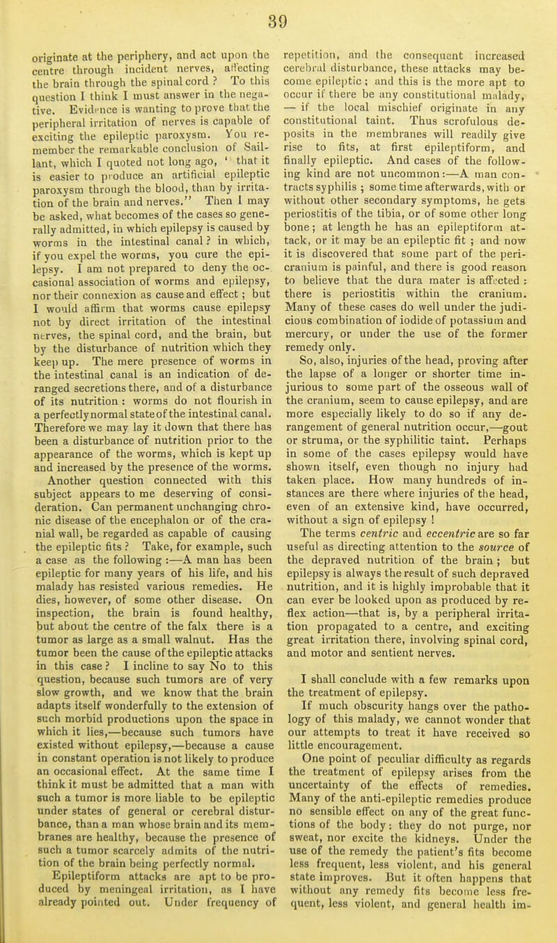 originate at the periphery, and act upon the centre through incident nerves, aH'ecting the brain through the spinal cord ? To this question I think I must answer in the nega- tive. Evidi'iice is wanting to prove that the peripheral irritation of nerves is capable of exciting the epileptic ])aroxysm. You re- member the remarkable conclusion of Sail- lant, which I quoted not long ago, ' that it is easier to produce an artificial epileptic paroxysm through the blood, than by irrita- tion of the brain and nerves. Then 1 may be asked, what becomes of the cases so gene- rally admitted, in which epilepsy is caused by worms in the intestinal canal ? in which, if you expel the worms, you cure the epi- lepsy. I am not prepared to deny the oc- casional association of worms and epilepsy, nor their connexion as cause and effect; but I would affirm that worms cause epilepsy not by direct irritation of the intestinal nerves, the spinal cord, and the brain, but by the disturbance of nutrition which they keep up. The mere presence of worms in the intestinal canal is an indication of de- ranged secretions there, and of a disturbance of its nutrition : worms do not flourish in a perfectlynormal stateof the intestinal canal. Therefore we may lay it down that there has been a disturbance of nutrition prior to the appearance of the worms, which is kept up and increased by the presence of the worms. Another question connected with this subject appears to me deserving of consi- deration. Can permanent unchanging chro- nic disease of the encephalon or of the cra- nial wall, be regarded as capable of causing the epileptic fits ? Take, for example, such a case as the following :—A man has been epileptic for many years of his life, and his malady has resisted various remedies. He dies, however, of some other disease. On inspection, the brain is found healthy, but about the centre of the falx there is a tumor as large as a small walnut. Has the tumor been the cause of the epileptic attacks in this case ? I incline to say No to this question, because such tumors are of very slow growth, and we know that the brain adapts itself wonderfully to the extension of such morbid productions upon the space in which it lies,—because such tumors have existed without epilepsy,—because a cause in constant operation is not likely to produce an occasional effect. At the same time I think it must be admitted that a man with such a tumor is more liable to be epileptic under states of general or cerebral distur- bance, than a man whose brain and its mem- branes are healthy, because the presence of such a tumor scarcely admits of the nutri- tion of the brain being perfectly normal. Epileptiform attacks are apt to be pro- duced by meningeal irritation, as 1 have already pointed out. Under frequency of repetition, and the consequent increased cerebral disturbance, these attacks may be- come epileptic ; and this is the more apt to occur if there be any constitutional malady, — if the local mischief originate in any constitutional taint. Thus scrofulous de- posits in the membranes will readily give rise to fits, at first epileptiform, and finally epileptic. And cases of the follow- ing kind are not uncommon:—A man con- tracts syphilis ; some time afterwards, with or without other secondary symptoms, he gets periostitis of the tibia, or of some other long bone ; at length he has an epileptiform at- tack, or it may be an epileptic fit ; and now it is discovered that some part of the peri- cranium is painful, and there is good reason to believe that the dura mater is affected : there is periostitis within the cranium. Many of these cases do well under the judi- cious combination of iodide of potassium and mercury, or under the use of the former remedy only. So, also, injuries of the head, proving after the lapse of a longer or shorter time in- jurious to some part of the osseous wall of the cranium, seem to cause epilepsy, and are more especially likely to do so if any de- rangement of general nutrition occur,—gout or struma, or the syphilitic taint. Perhaps in some of the cases epilepsy would have shown itself, even though no injury had taken place. How many hundreds of in- stances are there where injuries of the head, even of an extensive kind, have occurred, without a sign of epilepsy ! The terms centric and eccentric are so far useful as directing attention to the source of the depraved nutrition of the brain ; but epilepsy is always the result of such depraved nutrition, and it is highly improbable that it can ever be looked upon as produced by re- flex action—that is, by a peripheral irrita- tion propagated to a centre, and exciting great irritation there, involving spinal cord, and motor and sentient nerves. I shall conclude with a few remarks upon the treatment of epilepsy. If much obscurity hangs over the patho- logy of this malady, we cannot wonder that our attempts to treat it have received so little encouragement. One point of peculiar difficulty as regards the treatment of epilepsy arises from the uncertainty of the effects of remedies. Many of the anti-epileptic remedies produce no sensible effect on any of the great func- tions of the body: they do not purge, nor sweat, nor excite the kidneys. Under the use of the remedy the patient's fits become less frequent, less violent, and his general state improves. But it often happens that without any remedy fits become less fre- quent, less violent, and general health im-