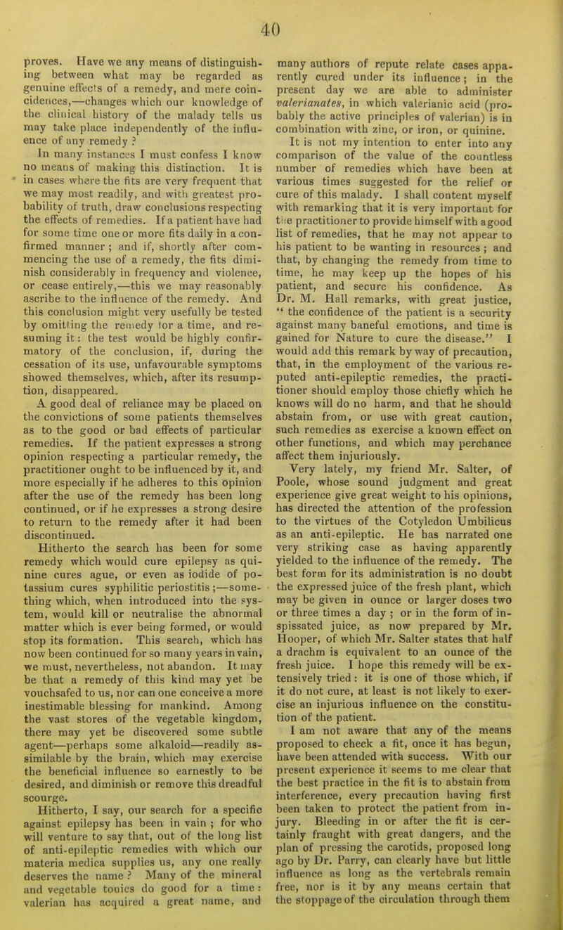 proves. Have we any means of distinguish- ing between wliat may be regarded as genuine efiects of a remedy, and niere coin- cidences,—changes which our knowledge of the clinical history of the malady tells us may take place independently of the iuflu- ence of any remedy ? In many instances I must confess I know no means of making this distinction. It is in cases where the fits are very frequent that we may most readily, and with gi-eatcst pro- bability of truth, draw conclusions respecting the effects of remedies. If a patient have had for some time one or more fits daily in a con- firmed manner; and if, shortly after com- mencing the use of a remedy, the fits dimi- nish considerably in frequency and violence, or cease entirely,—this we may reasonably ascribe to the influence of the remedy. And this conclusion might very usefully be tested by omitting the remedy lor a time, and re- suming it: the test would be highly confir- matory of the conclusion, if, during the cessation of its use, unfavourable symptoms showed themselves, which, after its resump- tion, disappeared. A good deal of reliance may be placed on the convictions of some patients themselves as to the good or bad effects of particular remedies. If the patient expresses a strong opinion respecting a particular remedy, the practitioner ought to be influenced by it, and more especially if he adheres to this opinion after the use of the remedy has been long continued, or if he expresses a strong desire to return to the remedy after it had been discontinued. Hitherto the search has been for some remedy which would cure epilepsy as qui- nine cures ague, or even as iodide of po- tassium cures syphilitic periostitis ;—some- thing which, when introduced into the sys- tem, would kill or neutralise the abnormal matter which is ever being formed, or would stop its formation. This search, which has now been continued for so many years in vain, we must, nevertheless, not abandon. It may be that a remedy of this kind may yet be vouchsafed to us, nor can one conceive a more inestimable blessing for mankind. Among the vast stores of the vegetable kingdom, there may yet be discovered some subtle agent—perhaps some alkaloid—readily as- similable by the brain, which may exercise the beneficial influence so earnestly to be desired, and diminish or remove this dreadful scourge. Hitherto, I say, our search for a specific against epilepsy has been in vain ; for who will venture to say that, out of the long list of anti-epileptic remedies with which our materia medica supplies us, any one really deserves the name Many of the mineral and vegetable tonics do good for a time: valerian has acquired a great name, and many authors of repute relate cases appa- rently cured under its influence; in the present day we are able to administer valerianates, in which valerianic acid (pro- bably the active principles of valerian) is in combination with zinc, or iron, or quinine. It is not my intention to enter into any comparison of the value of the countless number of remedies which have been at various times suggested for the relief or cure of this malady. I shall content myself with remarking that it is very important for t!;e practitioner to provide himself with a good list of remedies, that he may not appear to his patient to be wanting in resources ; and that, by changing the remedy from time to time, he may keep up the hopes of his patient, and secure his confidence. As Dr. M. Hall remarks, with great justice,  the confidence of the patient is a security against many baneful emotions, and time is gained for Nature to cure the disease. I would add this remark byway of precaution, that, in the employment of the various re- puted anti-epileptic remedies, the practi- tioner should employ those chiefly which he knows will do no harm, and that he should abstain from, or use with great caution, such remedies as exercise a known effect on other functions, and which may perchance affect them injuriously. Very lately, my friend Mr. Salter, of Poole, whose sound judgment and great experience give great weight to his opinions, has directed the attention of the profession to the virtues of the Cotyledon Umbilicus as an anti-epileptic. He has narrated one very striking case as having apparently yielded to the influence of the remedy. The best form for its administration is no doubt the expressed juice of the fresh plant, which may be given in ounce or larger doses two or three times a day ; or in the form of in- spissated juice, as now prepared by Mr. Hooper, of which Mr. Salter states that half a drachm is equivalent to an ounce of the fresh juice. I hope this remedy will be ex- tensively tried: it is one of those which, if it do not cure, at least is not likely to exer- cise an injurious influence on the constitu- tion of the patient. I am not aware that any of the means proposed to check a fit, once it has begun, have been attended with success. With our present experience it seems to me clear that the best practice in the fit is to abstain from interference, every precaution having first been taken to protect the patient from in- jury. Bleeding in or after the fit is cer- tainly fraught with great dangers, and the plan of pressing the carotids, proposed long ago by Dr. Parry, can clearly have but little influence as long as the vertebrals remain free, nor is it by any means certain that the stoppage of the circulation through them