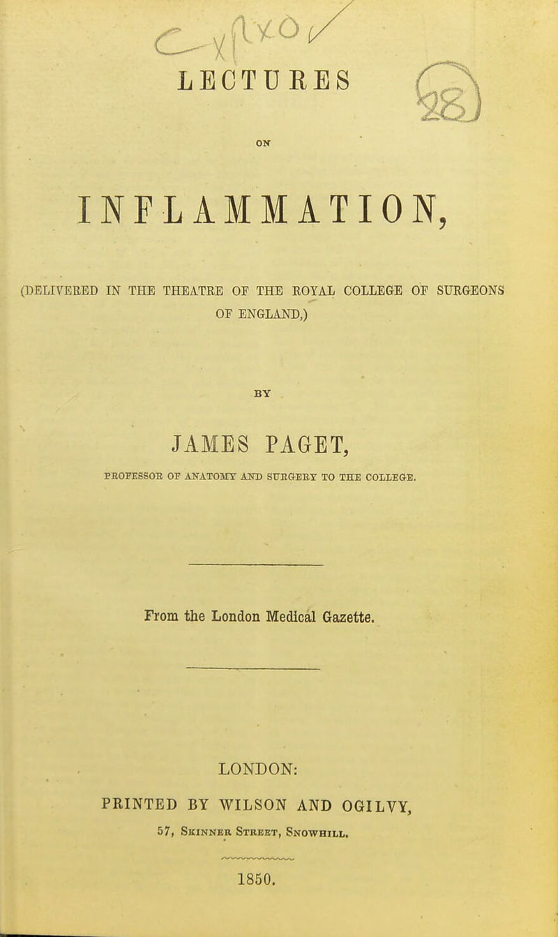 LECTDR ON INFLAMMATION, (DELIVERED IN THE THEATRE OF THE ROYAL COLLEGE OF SURGEONS OF ENGLAND,) BY JAMES PAGET, PEOFESSOE OF ANATOMY AOT) SITEGEEY TO THE COLLEGE. From the London Medical Gazette. LONDON: PRINTED BY WILSON AND OGILVY, 57, Skinner Street, Snowhill. 1850.