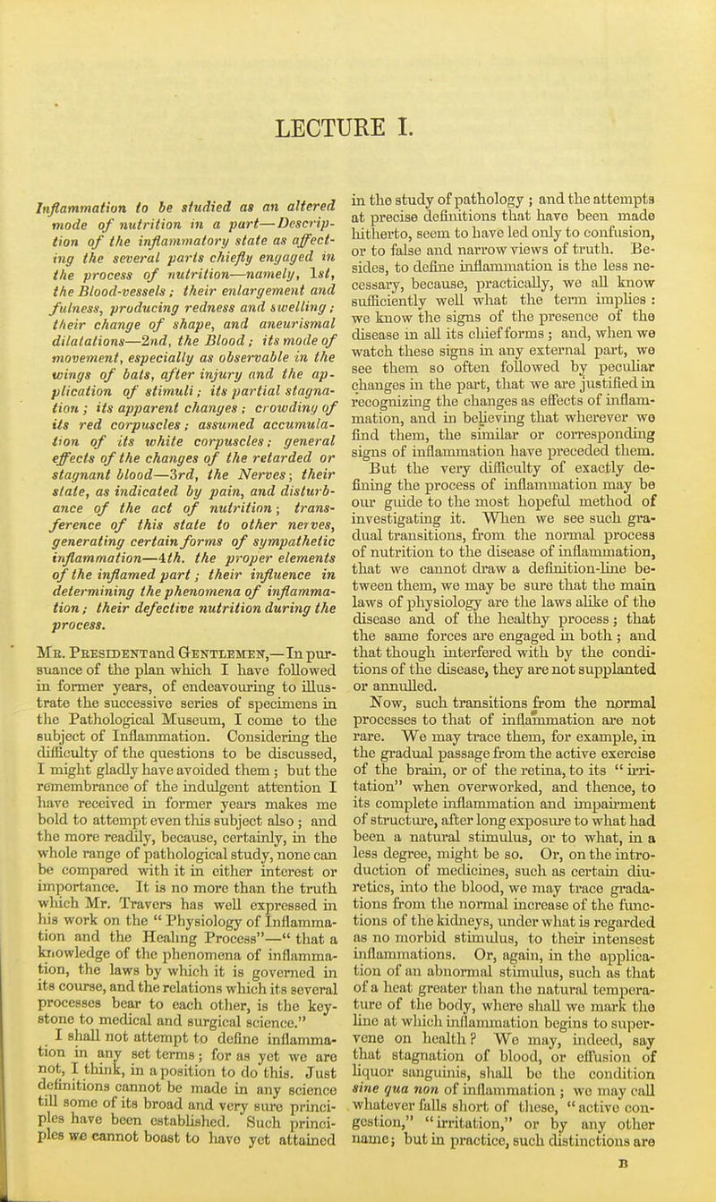LECTURE I. Inflammation to be studied as an altered mode of nutrition in a part—Descrip- tion of the inflammatory state as affect- ing the several parts chiefly engaged in the process of nutrition—namely, 1st, the Blood-vessels; their enlargement and fulness, producing redness and swelling ; their change of shape, and aneurismal dilatations—2nd, the Blood; its mode of movement, especially as observable in the wings of bats, after injury and the ap- plication of stimuli; its partial stagna- tion ; its apparent changes ; crowdiny of iis red corpuscles; assumed accumula- tion of its white corpuscles; general effects of the changes of the retarded or stagnant blood—2>rd, the Nerves; their slate, as indicated by pain, and disturb- ance of the act of nutrition; trans- ference of this state to other nerves, generating certain forms of sympathetic inflammation—4.th. the proper elements of the inflamed part; their influence in determining the phenomena of inflamma- tion ; their defective nutrition during the process. Me. PEESiDENTand Gektlemen,—In pxir- suance of the plan which I have followed in former years, of endeavoiu'Lng to illus- trate the successive series of specimens in the Pathological Museum, I come to the subject of Inflammation. Considering the difficulty of the questions to be discussed, I might gladly have avoided them; but the remembrance of the indulgent attention I have received in former years makes me bold to attempt even tliis subject also ; and the more readily, because, certainly, in the whole range of pathological study, none can be compared with it in either interest or importance. It is no more than the truth which Mr. Travers has well expressed m his work on the  Physiology of Inflamma- tion and the Heahng Process— that a knowledge of the phenomena of inflamma- tion, the laws by wliich it is governed in its coiu-se, and the relations which its several processes bear to each other, is the key- stone to medical and surgical science. I shall not attempt to define inflamma- tion in any set terms; for as yet we are not, I think, in a position to do this. Just defmitions cannot be made in any science till some of its broad and very siu-e princi- ples have been estabhshed. Such princi- ples we cannot boast to have yet attained in the study of pathology ; and the attempts at precise definitions that have been made hitherto, seem to have led only to confusion, or to false and narrow views of truth. Be- sides, to define inflammation is the less ne- cessary, because, practically, we aU know sufficiently well what the term implies : we know the signs of the presence of the disease in aU its chief forms ; and, when we watch these signs ui any external part, we see them so often followed by pecuhar changes in the part, that we are justified in recognizing the changes as effects of iixflam- mation, and in believing that wherever wo find them, the similar or corresponding signs of inflammation have preceded them. But the very difficulty of exactly de- fining the process of inflammation may be our guide to the most hopeful method of investigating it. Wlien we see such gra- dual transitions, from the normal process of nutrition to the disease of inflammation, that we cannot draw a definition-ltne be- tween them, we may be sm-e that the main laws of physiology are the laws aUke of the disease and of the healthy process; that the same forces are engaged in both ; and that though interfered with by the condi- tions of the disease, they are not supplanted or annulled. Now, such transitions from the normal processes to that of inflammation are not rare. We may trace them, for example, in the gradual passage from the active exercise of the bram, or of the retina, to its ii'ri- tation when overworked, and thence, to its complete inflammation and impaii'ment of structiu-e, after long exposm-e to what had been a natural stimulus, or to what, in a less degree, might be so. Or, on the intro- duction of medicines, such as certain diu- retics, into the blood, we may trace grada- tions from the normal increase of the fimc- tions of the kidneys, imderwhat is regarded as no morbid stimulus, to their Lntensest inflammations. Or, again, in the applica- tion of an abnormal stimulus, such as that of a heat greater than the natural tempera- ture of the body, where shall we mai-k the line at which inflammation begins to super- vene on health? Wo may, indeed, say that stagnation of blood, or effusion of liquor sanguinis, shall be the condition sine qua non of inflammation ; wo may call whatever falls sliort of these,  active con- gestion, irritation, or by any other name; but in practice, such distinctions aro B