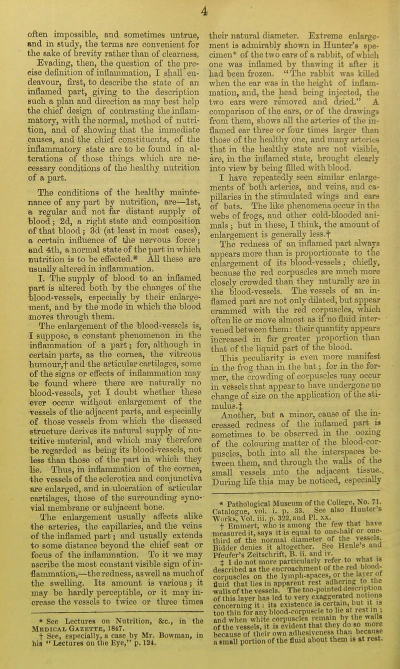 often impossible, and sometimes untrue, and in Btudy, the terms are convenient for the sake of brevity rather than of clearness, Evading, then, the question of the pre- cise definition of inflammation, I shall en- deavour, fii'st, to describe the state of an inflamed part, giving to the description Buch a plan and direction as may best help the chief design of contrasting the inflam- matory, -with the normal, method of nutri- tion, and of showing that the immediate causes, and the chief constituents, of the inflammatory state are to be found in al- terations of those thmgs which are ne- cessary conditions of the healthy nutrition of a part. The conditions of the healthy mainte- nance of any part by nutrition, are—1st, a regular and not far distant supply of blood; 2d, a right state and composition of that blood; 3d (at least in most cases), a certain influence of tlie nervous force; and 4th, a normal state of the part in which nutrition is to be eSected.* All these are usually altered in inflammation. I. The supply of blood to an inflamed part is altered both by the changes of the blood-vessels, especially by their enlarge- ment, and by the mode in which the blood moves throiigh them. The enlargement of the blood-vessels is, I suppose, a constant phenomenon in the inflammation of a part; for, althougli in certain parts, as the comea, the vitreous humour,t and the articular cartilages, some of the signs or effects of inflammation may be found where there are naturally no blood-vessels, yet I doubt whether these ever occur without enlargement of the vessels of the adjacent parts, and especially of those vessels fi-om which the diseased structure derives its natiu-al suj)ply of nu- tritive material, and which may therefore be regarded as being its blood-vessels, not less than those of the part in which they lie. Thus, in inflammation of the cornea, the vessels of the sclerotica and conjunctiva are enlarged, and in idceration of articular cartilages, those of the svu-rounding syno- vial membrane or subjacent bone. The enlargement usually aflects alike the arteries, the capillaries, and the veins of the inflamed part; and usually extends to some distance beyond the chief seat or focus of the inflammation. To it we may ascribe the most constant visible sign of in- flammation,—the redness, asweU as much of the swelling. Its amount is various; it may be hardly percej)tible, or it may in- crease the vessels to twice or three times * See Lectures on Nutrition, &c., in the Medical Gazktte, 1847. t See, especially, a case by Mr. Bowman, in his  Lectures on tlie Eye, p. 124. their natural diameter. Extreme enlarge- ment is admirably shown in Hunter's spe- cimen* of the two ears of a rabbit, of which one was inflamed by thawing it after it had been frozen.  The rabbit was killed when the ear was in the height of inflam- mation, and, the head being injected, the two ears were removed and di'ied. A comparison of the ears, or of tlie drawings from them, shows all the arteries of the in- flamed ear three or four times larger than those of the healthy one, and many arteries that in the healthy state are not visible, are, in the inflamed state, brouglit clearly into view by being filled with blood. I have repeatedly seen sunilar enlarge- ments of botli arteries, and vems, and ca- pillaries in the stimulated wings and ears of bats. The like phenomena occur in the webs of frogs, and other cold-blooded ani- mals ; but in these, I think, the amount of enlargement is generally less.f The redness of an inflamed part always appears more than is proportionate to the enlargement of its blood-vessels ; cliiefly, because the red corpuscles are much more closely crowded than they naturally are in the blood-vessels. The vessels of an in- flamed part are not only dilated, but appear crammed with the red corpuscles, which often lie or move almost as if no flmd inter- vened between them: then- quantity ap])ear3 increased in far greater proportion than that of the liqixid part of the blood. Tliis pecuharity is even more manifest in the frog than in the bat; for in the for- mer, the crowding of corpuscles may occur in vessels that appear to have undergone no change of size on the apphcation of the sti- mulus. J Another, but a minor, cause of the m- creased redness of the inflamed part is sometimes to be observed in the oozing of the colom-iug matter of the blood-cor- puscles, both mto all tlie intei-spaces be- tween them, and tlu-ough the walls of the small vessels mto the adjacent tissue.. Dm-mg life this may be noticed, especially * Pathological Museum of the College, No. 71. Catalogue, vol. i. p. 33. See also Hunters Works, Vol. ill. p. 322, and PI. xx. t Ennnert, wlio is among the few that nave measured it, says it is equal to one-half or one- third of the normal diameter of the vessels. Bidder denies it altogether. See Henle s and Pfeufer's Zeitschrift, B. ii. and iv. . ± I do not more particularly refer to what is described as the encroachment of the red blood- corpuscles on the lymph-spaces, or the layer ot fluid that lies in .ipparcnt rest adhering to tne walls of the vessels. The too-pointed description of this layer has led to very exaggerated notions concerning it: its existence is certain, but it is too thin for any blood-corpuscle to be at rest in ; and when white corpuscles remain by the walls ofthe vessels, it is evident that they do so more because of their own adhesiveness than because a small portion of the fluid about them is at rest.