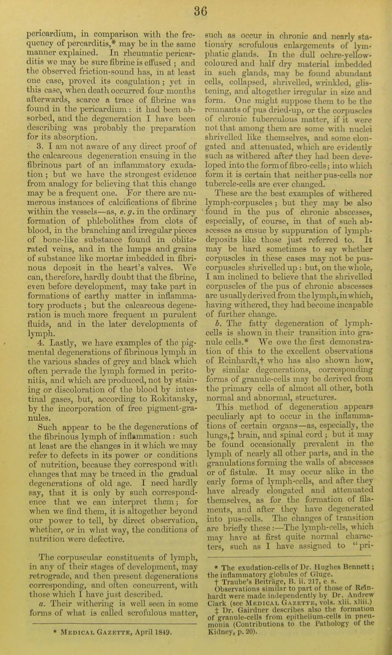 poricardium, in comparison with the fre- quency of percarditis,* may be in the same manner explained. In rheumatic pericar- ditis wo may bo sure fibrine is eifused ; and the observed friction-sound lias, in at least one case, proved its coagulation; yet in this case, when death ocemTcd four months afterwards, scarce a trace of fibrine was found in the pericarchiun : it had been ab- sorbed, and the degeneration I liave been describing was probably the preparation for its absorption. 3. I am not aware of any direct proof of the calcareous degeneration ensuing in the fibrinous part of an inflammatory exuda- tion ; but we have the strongest evidence from analogy for beUeving that this change may be a freqvient one. For there are nu- merous instances of calcifications of fibrme within the vessels—as, e. g. in the ordinary formation of plileboUthes from clots of blood, in the branching and u'regular pieces of bone-like substance fomid in oblite- rated veins, and in the himps and grains of substance hke mortar imbedded in fibri- nous deposit in the heart's valves. We can, therefore, hardly doubt that the fibrine, even before development, may take part in formations of earthy matter in inflamma- tory products ; but the calcareous degene- ration is much more frequent m pm'uleut fluids, and in the later developments of lymph. 4. Lastly, we have examples of the pig- mental degenerations of fibrinous lymph in the varioiis shades of grey and black which often pei-vade the lymph formed in perito- nitis, and which are produced, not by stam- ing or discoloration of the blood by mtes- tinal gases, but, according to Rokitansky, by the incorporation of free pigment-gra- nules. Such appear to be the degenerations of the fibrinous lymph of inflammation : such at least are the changes in it which we may refer to defects in its power or conditions of nutrition, because they correspond witl i changes that may be traced in the gradual degenerations of old age. I need hardly say, that it is only by such correspond- ence that we can iutei-pret them; for when we find them, it is altogether beyond ovir power to tell, by direct observation, whetlier, or in what way, the conditions of nutrition were defective. The corpuscular constituents of Ij-mph, in any of their stages of development, may retrograde, and then present degenerations corresponding, and oiten concurrent, with those which I have just described. a. Their withering is well seen in some forms of what is called scrofulous matter, * Medical Gazette, April 1849. sncli as occur ui chronic and nearly sta- tionary scrofulous enkrgemcnts of lym- phatic glands. In the dull oclu-e-yellow- coloured and lialf dry material imbedded in sucli glands, may be foimd abundant cells, coUapsed, slu-ivelled, wTinkled, gUs- tening, and altogether irregular in size and form. One might suppose them to be the remnants of pus dried-up, or the corpuscles of clu'onic tuberculous matter, if it were not tliat among them arc some with nuclei shi'ivcUed like themselves, and some elon- gated and attenuated, which are evidently such as withered aftei* they liad been deve- loped into the formof fibro-cells; into wliich form it is certain tliat neither pus-cells nor tubercle-ceUs ai'e ever changed. These are the best examples of withered lymph-corpuscles ; but they may be also found in the pus of chronic abscesses, especially, of course, in that of such ab- scesses as ensue by suppuration of lymph- deposits Hke those just referred to. It may be liard sometimes to say whether corpuscles in these cases may not be pus- corpuscles shirivelled up : but, on the whole, I am inchned to beheve that the shrivelled corpuscles of the pus of chronic abscesses are usually derived from the lymph, in which, having withered, they had become incapable of further change. b. The fatty degeneration of lympli- ceUs is shown in their transition into gra- nule ceUs.* We owe the first demonstra- tion of this to the excellent observations of Ecinhardt,t who has also shown how, by similar degenerations, corresponding forms of granule-cells may be derived from the primary ceUs of almost all other, both normal and abnormal, structures. Tliis method of degeneration appeai-s peculiarly apt to occm' in the inflamma- tions of certain organs—as, especially, the lmigs,t brain, and spinal cord ; but it may be foxmd occasionally prevalent in the lymph of nearly aU other parts, and in the granulations fonning the walls of abscesses or of fistuhe. It may occur alike in the early forms of lymph-'cells, and after they have already elongated and attenuated themselves, as for the formation of fila- ments, and after they have degenerated into pus-cells. The changes of transition are briefly these:—The Ijnnph-cells, wliich may have at first quite normal charac- ters, such as I have assigned to pri- * Tlie exudation-cells of Dr. Hughes Bennett; tlie infl-mimntory globules of Gluge. t Trnube's Bekrage, H. ii. 217, e s. Observations similar to part of those of Re^n- hardt were made independently by Dr. Andrew Clark (see Mkdicai, Ga/.kttu, vols. xlii. xliii.) % Dr. Gairdner describes also the formation of granule-cells from epithelium-cells in pneu- monia (Contributions to the I'atbology of the Kidnev, p. 20).