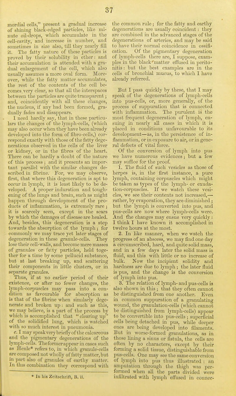 morclial cells, present a gi-adual increase of sliining black-edged pai'ticles, lilce mi- nute oU-di'ops, wMcli accumulate in the cell-cavity, and increase in number, and sometimes in size also, till tliey nearly fill it. The fatty natm-e of these particles is proved by theh- solubility m ether: and then- accumulation is attended mth. a gra- dual enlargement of the cell, which also usually assumes a more oval form. More- over, while the fatty matter accumulates, the rest of the contents of the cell be- comes very clear, so that all the interspaces between the particles are quite transparent; and, coincidently with all tliese changes, the nucleus, if any had been formed, gra- dually fades and disappears. I need hardly say, that in these particu- lars the changes of the lymph-cells, (wliich may also occiu- when they have been already developed into the form of fibro-cells,) cor- respond exactly with those of the fatty dege- nerations observed in the cells of the hver or kidney, or in the fibres of the heart. There can be hardly a doubt of the natm-e of this process ; and it presents an impor- tant parallel with the similar changes de- scribed in fibrine. For, we may observe, first, that where this degeneration is apt to occur in lymph, it is least Ukely to be de- veloped. A proper indm'ation and tough- ening of the lungs and brain, such as might happen thi'ough development of the pro- ducts of inflammation, is extremely rare ; it is scarcely seen, except in the scars by which the damages of disease are healed. And, besides, this degeneration is a step towards the absorption of the lymph; for commonly we may trace yet later stages of degeneration in these granule-ceUs. They lose theu' ceU-walls, and become mere masses of granules or fatty particles, held toge- ther for a time by some pellucid substance, but at last breaking up, and scattering their components in Httle clusters, or in separate granules. Thus, if at no earlier period of their existence, or after no fewer changes, the lymph-corpuscles may pass into a con- dition as favourable for absorption as is that of the fibrine when similarly dege- nerate and broken up: and such as tliis, we may believe, is a part of tlie process by which is accomplished that  clearing up of the solidified lung, which is watched with so much interest in pneumonia. c. I may speakvery briefly of the calcareous and the pigmentary degenerations of the lymph-cells. Thoformcrappcar in cases such as Henlc* refers to, in which granule-ceUs are composed not whoUy of fatty m attcr, but in part also of granules of earthy matter. In this combination they correspond with * In his Zeitschrift, B. ii. the common rule; for the fatty and earthy degenerations are usually coincident: they are combined in the advanced stages of the degenerations of arteries, and may be said to have then' normal coincidence in ossifi- cation. Of the pigmentary degenei'ation of lymph-ceUs there are, I suppose, exam- ples in the black'matter effused in perito- nitis : but the best examples are in the cells of bronchial mucus, to which I have ah'cady referred. But I pass quickly by these, that I may speak of the degenerations of lymph-ceUs into pus-cells, or, more generally, of the process of suppm-ation that is connected witli inflammation. The purulent is the most frequent degeneration of lymph, en- sviing in nearly aU cases in which it is placed in conditions unfavom-able to its development—as, in the persistence of in- flammation, or in exposm-e to ah, or in gene- ral defects of vital force. Of the conversion of lymph into pus we have numerous evidences; but a few may suffice for the proof. 1. The fluid of such vesicles as those of herpes is, in the flrst instance, a pure lymph, containing corpuscles which might be taken as types of the lymph- or exuda- tion-corpuscles. If we watcli these vesi- cles, we see theu- contents not increased,— rather, by evaporation, they are diminished; but the lymph is converted into pus, and pus-cells are now where lymph-ceUs were. And ihe changes may ensue very quickly: I think I have known it accomplished in twelve hours at the most. 2. In like manner, when we watcli the progress of an abscess, we may find one day a circumscribed, hard, and quite solid mass, and in a few days later the soUd mass is fluid, and this with Uttle or no increase of bulk. Now the incipient solidity and hardness are due to lymph; the later fluid is pus, and the change is the conversion of lymph into pus. 3. The relation of lymph- and pus-cells is also shown in this; that they often camiot be distinguished from one another. Even in common suppuration of a graniilating wound, the granulation-cells (wliich cannot be distinguished from lympli-ceUs) appear to be convertible into pus-ceUs ; superficial cells being detached in pus, wlule deeper ones arc being developed into filaments. But in worse-fonned granulations, as in those lining a sinus or fistula, the cells are often by no characters, except by their forming a soUd tissue, distinguishable from pus-colls. One may see tlie same conversion of lymph into pus thus illustrated : an amputation tlirough tlio thigli was per- foi-racd when aU the parts divided were infiltrated with lymph ciluscd in conncc-