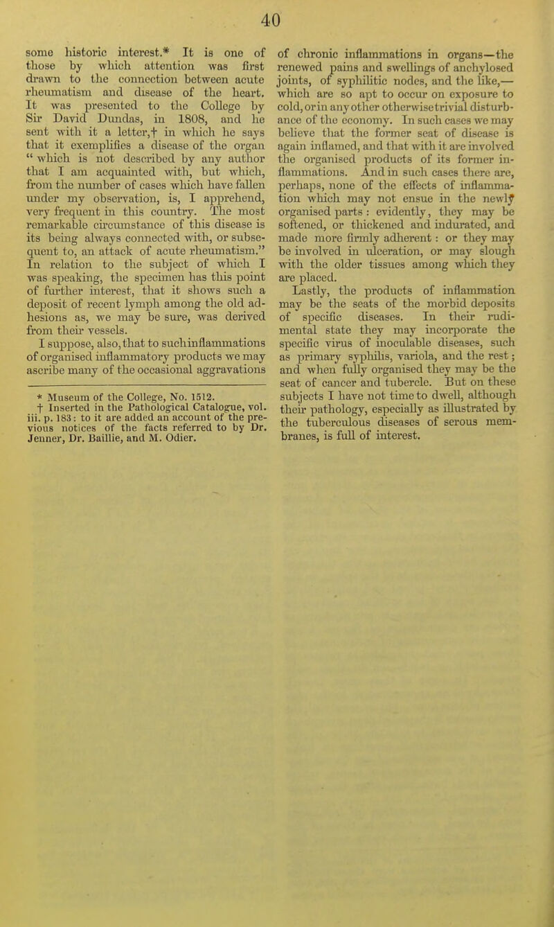 some historic interest.* It is one of those by which attention was first di'awn to the connection between acute rhemnatism and disease of the heart. It was presented to the College by Sir David Diindas, in 1808, and he sent with it a lettcr,t in which he says that it exenipliQes a disease of the organ  which is not described by any author tliat I am acquamted with, but which, from the number of cases which have fallen under my observation, is, I apprehend, very frequent in this country. The most remarkable cfrctimstance of this disease is its being always connected with, or subse- quent to, an attack of acute rheumatism. In relation to the subject of which I was speaking, the specmieu has this point of fm-ther interest, that it shows such a deposit of recent lymph among the old ad- hesions as, we may be sure, was derived from then* vessels. I suppose, also, that to such inflammations of organised inflammatory products we may ascribe many of the occasional aggravations * Museum of the College, No. 1512. t Inserted in the Pathological Catalogue, vol. iii. p. 183: to it are added an account of the pre- vious notices of the facts referred to by Dr. Jenner, Dr. Baillie, and M. Odier. of chronic inflammations in organs—the renewed pams and swelhngs of anchylosed joints, of syphihtic nodes, and the Uke,— which are so apt to occur on exposure to cold, orin anyother otherwise trivial disturb- ance of the economy. In such cases we may beheve tliat the former seat of disease is again inflamed, and that with it arc involved the organised products of its former in- flammations. And in such cases tliere are, perhaps, none of the efi'eets of inflamma- tion which may not ensue in the newly organised parts : evidently, they may be softened, or thickened and indurated, and made more finnly adlierent: or they may be involved in ulceration, or may slough with the older tissues among which they are placed. Lastly, the products of uiflammation may be the seats of the morbid deposits of specific diseases. In their rudi- mental state they may incorporate the specific virus of inoculable diseases, such as primary syphihs, variola, and the rest; and when fully organised they may be the seat of cancer and tubercle. But on these subjects I have not tune to dwell, although their pathology, especially as illustrated by the tuberculous diseases of serous mem- branes, is full of interest.