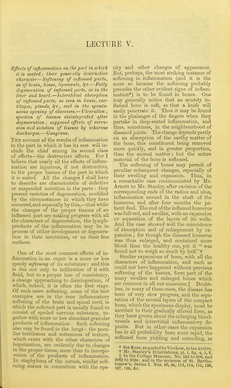 Effects of inflammation on the part in which it is seated; their generally destructive character—Softening of ivflamed parts, as of brain, bones, ligaments, 5fc.—Fatty degeneration of inflamed parts, as in the liver and heart.—Interstitial absorption of inflamed parts, as seen in bones, car- tilages, glands, 8fc., and in the sponta- neous opening of abscesses.— Ulceration ; ejection of tissues disintegrated after degeneration; stipposed effects of corro- sion and solution of tissues by ichorous discharges.— Gangrene. The account of the results of inflammation in the part in which it has its seat will in- clude the chief among its second class of effects—the destructive effects. For I beheve that nearly all the effects of inflam- mation are injm'ious, if not destructive, to the proper tissues of the part m which it is seated. AU the changes I shah, have to describe are characteristic of defective or suspended nutrition in the parts : they present varieties of degeneration, modified by the cu'cumstances in which they have occurred, and especially by this,—that while the changes of the proper tissues of an inflamed part are makuig progress vrith all the characters of degeneration, the lymph- products of the inflammation may be in process of either development or degenera- tion in their interstices, or on then' free surfaces. One of the most common effects of in- flammation in an organ is a more or less speedy softening of its substance : and this is due not only to infiltration of it with fluid, but to a pi-oper loss of consistency, a change approachmg to disintegration, of which, indeed, it is often the first stage. Of such mere softening, some of the best examples are in the ti-uo inflammatory softening of the brain and spinal cord, in which the softened part is usually found to consist of spoiled nervous substance, to- gether with more or less abundant gi-anular products of inflammation. Such softening also may be found in the lungs : the pecu- liar brittleness and rottenness of texture, wliich exists with the other characters of hepatization, arc evidently due to changes in the proper tissue, more than to incorpo- ration of the products of inflammation. In staphyloma of the cornea, similar soft- ening ensues in connection with the opa- city and other changes of appearance. But, perhaps, the most striking instance of softenmg in inflammation (and it is the more so because the softening probably precedes the other evident signs of inflam- mation*) is to be found in bones. One may generally notice that an acutely in- flamed bone is soft, so that a knife wiU easily penetrate it. Thus it may be found in the phalanges of the fingers when they partake in deep-seated inflammation, and thus, sometimes, in the neighboiu-hood of diseased joints. The change depends pai'tly on an absorption of the earthy matter of the bone, this constituent being removed more quickly, and in greater proportion, than the animal matter; but the entu-e material of the bone is softened. The softening of bones may permit of peculiar subsequent changes, especially of theu' swelling and expansion. Thus, in a remarkable case communicated by Mr. Amott to Ml. Stanley, after excision of the corresponding ends of the radius and uhia, inflammation ensued in the shaft of the humerus, and after four months the pa- tient died. The end of the inflamed humerus was full-red, and swollen, with an expansion or separation of the layers of its walls. And the case showed well the coincidence of absoi'ption and of enlargement by ex- pansion ; for though the diseased humerus was thus enlarged, and contamed more blood than the healthy one, yet it  was found not to weigh so much by half.t Similar expansions of bone, with all the characters of inflammation, and such as could not have happened without previous softening of the tissues, fonn part of the many swollen and enlarged bones which are common in all oiu- museimis.J Doubt- less, in many of these eases, the disease has been of very slow progress, and the sepa- ration of the several layers of the compact bono, which the specimens cUsplay, must be ascribed to theu' gradually altered form, as they have grown about the enlarging blood- vessels and mteretitiid inflammatory de- posits. But in other cases the expansion has m all probability been more rapid, the softened bono yielding and extending, as * See Kuss, as quotedhy Virchow, in his Arcliiv. t Mr. Stanley's Illustrations, pi. i. fig. 4, 5, 6. t In the College Museum, No. 593 to 600, and 3062 to 3094; and in the museum of St. Bartho- lomew's, Series I. Nos. Sfi, 94, 113, 114, 115, 196, *97) 198j &c*