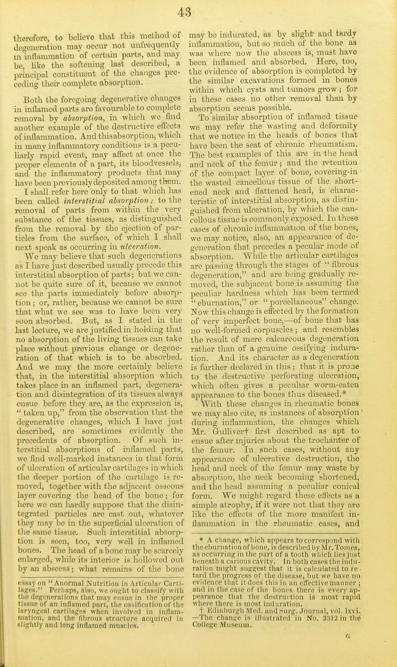 therefore, to believe that this method of degeneration may occur not unfrequontly in inaammation of certiun parts, and may be, Uke the softening last described, a principal constituent of the changes pre- ceding their complete absorption. Both the foregomg degenerative changes in mflamed pai-ts ai-e favom-able to complete removal by absorption, in which we find another example of the destructive effects of inflammation. And thisabsorption, which in many inflammatory conditions is a pecu- liai-ly rapid event, may affect at once the proper elements of a part, its bloodvessels, and the inflammatory products that may have been previously deposited among them. I shall refer here only to that wliieh has been called interstitial absorption; to the removal of parts fi-om within the veiy substance of the tissues, as distinguished fi-om the removal by the ejection of par- ticles fi'om the surface, of which I shall nest speak as occm'ring in ulceration. We may beheve that such degenerations as I have just described usually precede this interstitial absorption of parts; but we can- not be quite sm-e of it, because we cannot see the parts immediately before absorp- tion ; or, rather, because we cannot be sure that what we see was to have been very soon absorbed. But, as I stated in the last lecture, we are justified in holding that no absorption of the Hving tissues can take place without previous change or degene- ration of that which is to be absorbed. And we may the more certainly believe that, in the mterstitial absorption which takes place in an inflamed part, degenera- tion and disintegration of its tissues always ensue before they are, as the expression is,  taken up, from the observation that the degenerative changes, which I have just described, are sometimes evidently the precedents of absorption. Of such in- terstitial absorptions of inflamed parts, we find well-marked instances in that form of ulceration of articular cartilages in which the deeper portion of the cartilage is re- moved, together with the adjacent osseous layer covering the head of tlie bone; for here we can hardly suppose that the disin- tegrated particles are cast out, whatever they may be in the superficial ulceration of the same tissue. Such mterstitial absorp- tion is seen, too, very well in inflamed bones. The head of a bono may be scarcely enlarged, while its interior is liollovved out by an abscess; what remains of the bone essay on Anormal Nutrition in Articular Ciirti- lages. Pcrliaps, also, we oujjlit to classify with the flep^enerations that may ensue in the proper tissue of an inflamed part, the ossification of the laryngeal cartilaj^es when involved in inllani- mation, and the fibrous strurtiire acquired in slig;htly and long inflamed muscles. may be indurated, as by slight and tardy inflammation, but so much of the bone as was where now the abscess is, must have been inflamed and absorbed. Here, too, the evidence of absoi-ption is completed by the similar excavations formed in bones witMn which cysts and tumors grow; for in these cases no other removal than by absorption seems possible. To similar absorption of inflamed tissue we may refer the wasting and deformity that we notice in the heads of bones that have been the seat of clironic rheumatism. The best examples of this are in the head and neck of the femur ; and the retention of the compact layer of bone, covering-in the wasted cancellous tissue of the short- ened neck and flattened head, is charac- teristic of interstitial absorption, as distin- guished from ulceration, by which the can- cellous tissue is commonly exposed. In tliese cases of chronic mflammatiou of tlie bones, we may notice, also, an appearance of de- generation that precedes a pecular mode of absorption. While the articular cartilages are passing through the stages of  fibrous degeneration, and are being gradually re- moved, tlie subjacent bone is assuming tlie pecuhar hardness which has been termed  eburnation, or  porcellaneous change. Now tins change is effected by the formation of very imperfect bone,—of bone that has no well-formed corpuscles ; and resembles the result of mere ealcai-eous degeneration rather than of a genuine ossifying indura- tion. And its character as a degeneration is further declared in this ; that it is proae to the destructive perforating ulceration, which often gives a peculiar worm-eaten appearance to the bones tluis diseased.* With these changes in rheumatic bones we may also cite, as instances of absorption during inflammation, the changes which Mr. Gidliverf fii'st described as apt to ensue after uijuries about the trochanter of the femur. In sneh eases, without any appearance of ulcerative destruction, the head and neck of the femur may waste by absorption, the neck becoming shortened, and the head assuming a peculiar conical form. We might regard these etlects as a simple atrophy, if it were not that they are like the efl'ccts of the more manifest in- flammation in tlie rheimiatic cases, and * A cliaiiffe, which appears to correspond with theehurnationof bone, is descriliedby Mr.Tonics, as occurring in the part of a tooth wliieh lies just bnneatli a carious cavity. In both cases the indu- ration might suggest that it is calculated to re. tard the progress of tlie disease, but we have no evidence that it does this in an elfective manner ; and in the case of the liones there is every ap- pearance that the destruction is most rapul where there is most induration. t Kdinlmi'gli Med. and Surg, .loiirnal, vol. Ixvi. —The change is illustrated in No. 3312 in the College Museum.