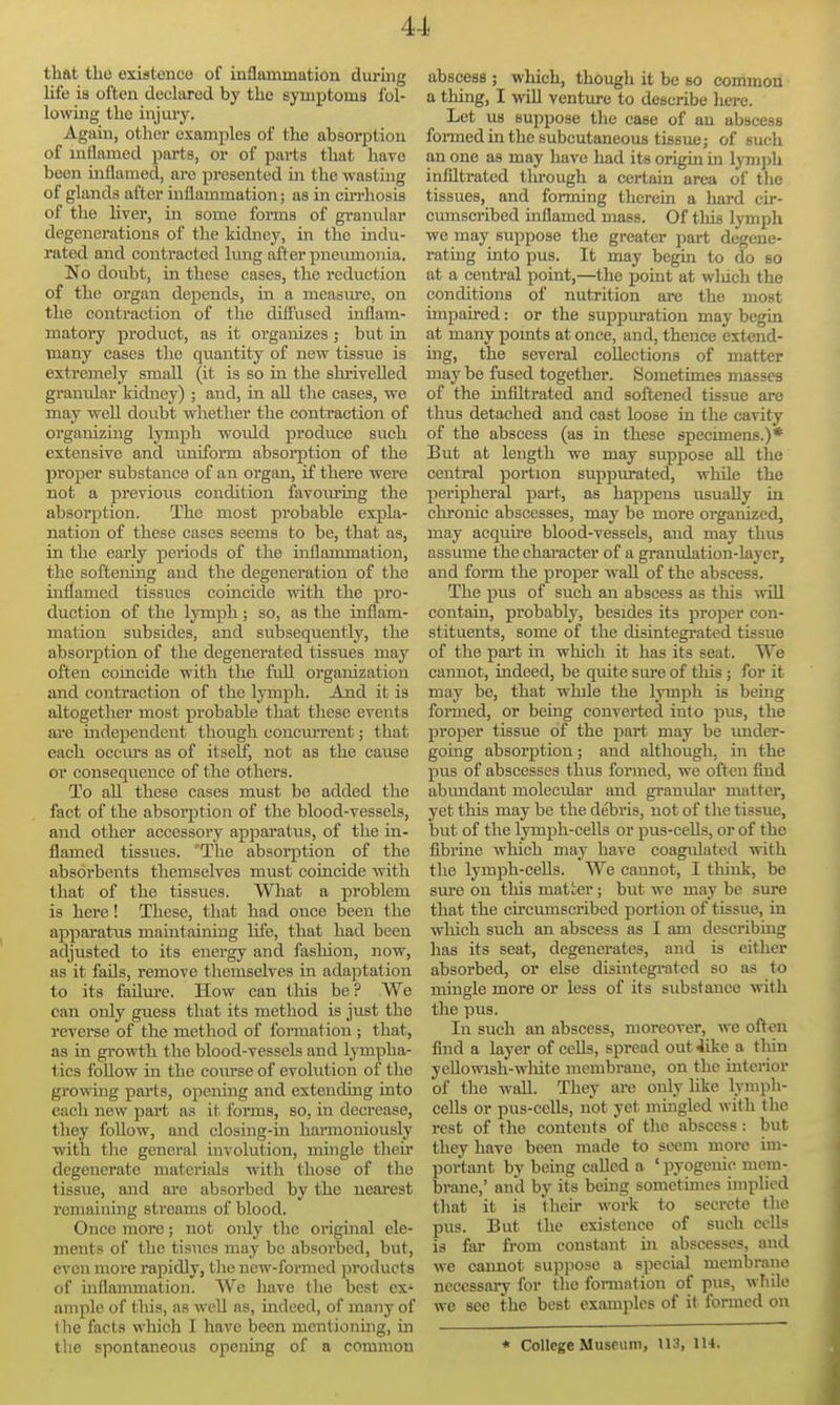 that the existence of inflammation during life is often declared by the symptoms fol- lowing the injury. Again, other examples of the absorption of mflamed parts, or of parts that have been mflamed, are presented in the wastmg of glands after inflammation; as in cu'rhosis of the liver, in some forms of granvilar degenerations of the kidney, in the indu- rated and contracted limg after pneumonia. No doubt, in these cases, the reduction of the organ depends, in a measure, on the contraction of the diffused inflam- matory product, as it organizes ; but in many cases the quantity of new tissue is extremely small (it is so ui the shrivelled granular kidney) ; and, in all the cases, we may well doubt wliether the contraction of organizing lymph would produce such extensive and uniform absoi-ption of the proper substance of an organ, if there were not a previous condition favoiuing the absorption. The most probable expla- nation of these cases seems to be, that as, in the early periods of the inflammation, the softening and the degeneration of the inflamed tissvies coincide with the pro- duction of the lymph; so, as the inflam- mation subsides, and subsequently, the absorption of the degenerated tissues may often comcide with the fuU organization and contraction of the lymph. And it is altogether most probable that tliese events are independent though concm-rent; that each ocem-s as of itself, not as the cause or consequence of the others. To aU these cases must be added the fact of the absoi'ption of the blood-vessels, and other accessory apparatus, of the in- flamed tissues. 'The absorption of the absorbents themselves must coincide with that of the tissues. What a problem is here! These, that had once been the apparatus maiutaining life, that had been adjusted to its energy and fashion, now, as it fails, remove themselves in adaptation to its failure. How can this be ? Wo can only guess that its method is just the reverse of the method of formation ; that, as in growth the blood-vessels and lympha- tics follow in the course of evolution of the growing parts, openuig and extending into each new part as it forms, so, in decrease, they follow, and closing-in harmoniously with tlie general involution, mingle their degenerate materials with those of the tissue, and are absorbed by the nearest remaining streams of blood. Once more; not only the original ele- ments of the tisues may be absoi-bed, but, even more rapidly, tlie new-formed products of uiflammation. We have the best ex- ample of tliis, as well as, indeed, of many of ) he facts which I have been mcnlionuig, in tlie spontaneous opening of a common abscess ; which, though it be so common a thing, I will venture to describe lierc. Let us suppose the case of an abscess formedin the subcutaneous tissue; of such an one as may have had its origin in lymph infiltrated tlvrough a certain area of tlie tissues, and forming therein a hard cir- cumscribed inflamed mass. Of this lymph we may suppose the greater part degene- rating into pus. It may begin to do so at a central point,—the point at wluch the conditions of nutrition are the most impaired: or the suppuration may begin at many pomts at once, and, thence extend- ing, the several collections of matter may be fused together. Sometimes masses of the infiltrated and softened tissue are thus detached and cast loose in the cavity of the abscess (as in these specimens.)* But at length we may suppose all the central portion suppurated, while the peripheral part, as happens usually in chronic abscesses, may be more organized, may acquire blood-vessels, and may thus assume the character of a granulation-layer, and form the proper waU of the abscess. The pus of such an abscess as this vriil contain, probably, besides its proper con- stituents, some of the disintegrated tissue of the part in which it has its seat. We cannot, indeed, be quite sure of this; for it may be, that while the lymph is being formed, or being converted into pus, the proper tissue of the part may be imder- goiug absorption; and although, in the pus of abscesses thus formed, we often find abimdant molecular and granular matter, yet this may be the debris, not of tlie tissue, but of the lymph-cells or pus-ceUs, or of the fibrine Avhich may have coagulated with the lymph-ceUs. We cannot, I think, be sure on this matter; but we may be sure that the cu'cmnscribed portion of tissue, in which such an abscess as I am describing has its seat, degenerates, and is either absorbed, or else disintegrated so as to mingle more or less of its substance with the pus. In such an abscess, moreover, we often find a layer of cells, spread out 4ike a tliin yeUowish-white membrane, on the interior of the wall. They are only hke lymph- cells or pus-cells, not yet mingled with the rest of the contents of the abscess: but they have been made to seem more im- portant by being called a ' pyogenic mem- brane,' and by its being sometimes imphcd that it is their work to secrete the pus. But the existence of such ccUs is far from constant in abscesses, and we cannot suppose a special membrane necessary for the fonnation of pus, while we see the best examples of it formed on « College Museum, 113, IH.