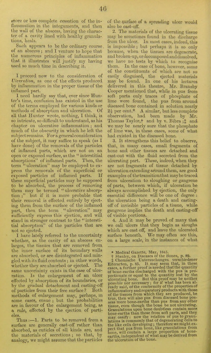 move or loss complete cessation of the iii- tlninniation in the integuments, and tlien the wall of the abscess, liaving the charac- ter of a cavity lined \nth liealthy granula- tions, heals. Such appears to he the ordinary course. of an abscess ; and I venture to hope that the numerous principles of inflammation that it illustrates will justify my having used so much time in describing it. I proceed now to the consideration of Ulceration, as one of tlie effects produced by inflammation in the proper tissue of the inflamed part. I need hardly say that, ever since Hun- ter's time, confusion has existed in the use of tl)e terms employed for various kinds or methods of absorption and idceration. Of all that Hunter wrote, nothing, I thmk, is so intricate, so difBcult to understand, as liis chapter on ulcerative inflammation ; and much of the obscurity in which he left the subjectremains. For a general consideration of the subject, it may suffice to speak (as I hare done) of the removals of the particles of inflamed parts, which are not on an open or exposed siu'face, as the  interstitial absorptions of inflamed parts. Then, the term ulceration may be employed to ex- press the removals of the superficial or exposed particles of inflamed parts. If these superficial particles may be supposed to be absorbed, the process of removing them may be termed  ulcerative absorp- tion ; but if it is more probable that their removal is elTected entii-ely by eject- ing them from tlie sm-face of the inflamed part, then the term ulceration may sufficiently express this ejection, and will stand in stronger contrast to the  intersti- tial absorption of the particles that are not so ejected. I have lately refen-ed to tlie uncertainty whether, as the cavity of an abscess en- larges, the tissues that are removed from the inner surface of its boxradarywalls are absorbed, or are disintegrated and min- gled with its fluid contents ; in other words, whetlier they are absorbed or ejected. The same uncertainty exists in tlie case of ulce- ration. Is the enlargement of an ulcer effected by absorption of its boundaries, or by tbe gradual detachment and casting-olT of particles from their free surface ? Both methods of enlargement may, perhaps, ni some cases, ensue ; but the probabilities arc in favour of the enlargement being, aa a rule, effected by the ejection of parti- cles. Thus :—1. Parts to be removed from a surface are generally cast-olf rather than absorbed, as cuticles of aU kmds are, and the materials of secretions ; so that, by analogy, we might assimie that the particles of the jjurface of a spreading ulcer would also bo cast-off. 2. The materials of the ulcerating tissue may be sometimes found in the discharge from the ulcer. In most cases, indeed, this is impossible; but perhaps it is so only because, when the tissues are degenerate, and broken- up, or decomposed and dissolved, we liave no tests by which to recognise them. In the case of bone, however, some of tlie constituents of which are not so easily disguised, the ejected materials may be found. In one of his lectures delivered in this theatre, Mr. Bransby Cooper mentioned that, while in pus from soft parts only traces of phosphate of hme were found, the pus from around diseased bone contained in solution nearly 2\ per cent.* A similar, but less complete observation, had been made by Mr. Thomas Taylor,t and by v. Bibra ;X and we may be nearly siu'e that the phosphate of hme was, in these cases, some of what had existed in the diseased bone. 3. It strengthens this behef to observe, tliat, in many cases, small fragments of bone and other tissues are detached and cast-out with the fluid secreted from the ulcerating part. These, indeed, when they are not fragments of tissue detached by ulceration extending aroimd them, are good examples of the transition that maybe traced from vilceration to sloughing or gangrene of parts, between which, if ulceration be always accomplished by ejection, the only essential difference will be one of degree : the ulceration bemg a death and casting- off of invisible particles of a tissue, while gangrene imphes the death and casting-off of visible portions. 4. And it may be proved of many that we call ulcers that they begin as sloughs which are cast off, and leave the idcerated sm'face beneath. We may often see tliis, on a large scale, in the instances of what * Medical Gazette, May, 1845. t Stanley, on Diseases of the Hones, p. 89. i Cheraische Untersuchung;er. verschiedener Eiterarten, p. 85. It may seem tbat, in these cases, a further proof is needed that the quantity of bone-earths discharged with the pus is pro- portionate or equal to the quantity lost by the ulcerating bone. But this proof niav be neither possible iior necessary ; for if what has been al- ready said, of the conformity of the properties of inflammatory and rcparatory products with those of the tissues from which they are produced, be true, then will also pus from diseased bone pos- sess more bone-earths than pus from any other tissue, even though the bone be not ulcerating. Granulations upon bone doubtless contain more bone-earths than those from soft parts, and they may ossify : now the relation of pus to granu- lations is commonly that of degenerating cells to the like cells developing; therefore we might ex- pect that pus from bone, like granulations from bone, will contain a large proportion of bone- enrths, independent of what may be derived from the ulceration of the bone.