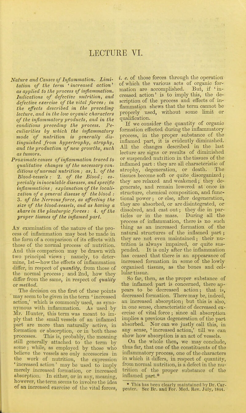 LECTURE VI. Nature and Causes of Inflammation. Limi' talion of the term ' increased action' as applied to the process of inflammation. Indications of defective nutrition, and defective exercise of the vital forces; in the effects described in the preceding lecture, and in the low organic characters of the inflammatory products, and in the conditions preceding the process. Pe- culiarities by which the inflammatory mode of nutrition is generally dis- tinguished from hypertrophy, atrophy, and the production of new growths, such as tumors. Proximate causes of inflammation traced to qualitative changes of the necessary con- ditions of normal nutrition; as,l. of the Blood-vessels : 2. of the Blood; es- pecially ininoculable diseases, and specific inflammations; explanation of the locali- zation of a general disease of the blood : 3. of the Nervous force, as affecting the size of the blood-vessels, and as having a share in the plasturgic forces: 4. of the proper tissues of the inflamed part. An examination of the nature of the pro- cess of inflammation may best be made in the form of a comparison of its effects with those of the normal process of nutrition. And tliis comparison may be drawn with two principal views ; namely, to deter- mine, 1st—how the effects of inflammation differ, in respect of quantity, from those of the normal process; and 2nd, how they differ from the sajne, in respect of quality or method. The decision on the fii-st of these points may seem to be given in the term ' increased action,' which is commonly used, as syno- nymous with inflammation. As used by Mr. Hunter, this term was meant to im- ply that the small vessels of an inflamed part are more than naturally active, in formation or absorption, or in both these processes. This is, probably, the meaning still generally attached to tho term by some; while, as employed by those who believe the vessels are only accessories in the work of nutrition, tho expression ' increased action' may be used to imply merely increased formation, or increased absorption. In either, or in any, meaning, however, the term seems to involve the idea of an increased exercise of the vital forces, i. e. of those forces tlirough the operation of which the various acts of organic for- mation are accomplished. But, if 'in- creased action' is to imply this, the de- scription of the process and effects of in- flammation shews that the term cannot be properly used, without some limit or qualification. If we consider the quantity of organic formation effected dm-ing the inflammatory process, in the proper substance of tlie inflamed part, it is evidently diminished. All the changes described in the last lectm-e are signs or results of diminished or suspended nutiition in tho tissues of the inflamed part: they are all characteristic of atrophy, degeneration, or death. The tissues become soft or quite disorganized; they ai-e relaxed and weakened; they de- generate, and remain lowered at once in structure, chemical composition, and func- tional power ; or else, after degeneration, tliey are absorbed, or ai-e disintegrated, or dissolved, and cast out; they die in par- ticles or in the mass. Dm*ing aU. the process of hiflammation, there is no such tiling as an increased formation of the natural structui'es of the inflamed part; they are not even mamtained; their nu- trition is always impaired, or quite sus- pended. It is only after the inflammation has ceased that there is an appearance of increased formation in some of the lowly organised tissues, as the bones and cel- lular tissue. So far, then, as the proper substance of the inflamed part is concerned, there ap- pears to be decreased action; that is, decreased fonnation. There may be, indeed, an increased absoi-ption; but this is also, in one sense, characteristic of decreased ex- ercise of vital force ; since all absorption imphes a previous degeneration of the part absorbed. Nor can we justly call this, in any sense, ' increased action,' till we can show how absoqotion is an act of vessels. On the whole then, we may conclude, thus far, that one of the constituents of tho inflammatorj' process, one of the characters in which it diifers, in respect of quantity, from normal nutrition, is a defect in the nu- trition of tho proper substance of tho inflamed part.* • This has heeti clearly maintuined by Dr. Cor- pctitcr. Sec Ur. and For. Med, Rev. July, 18U.