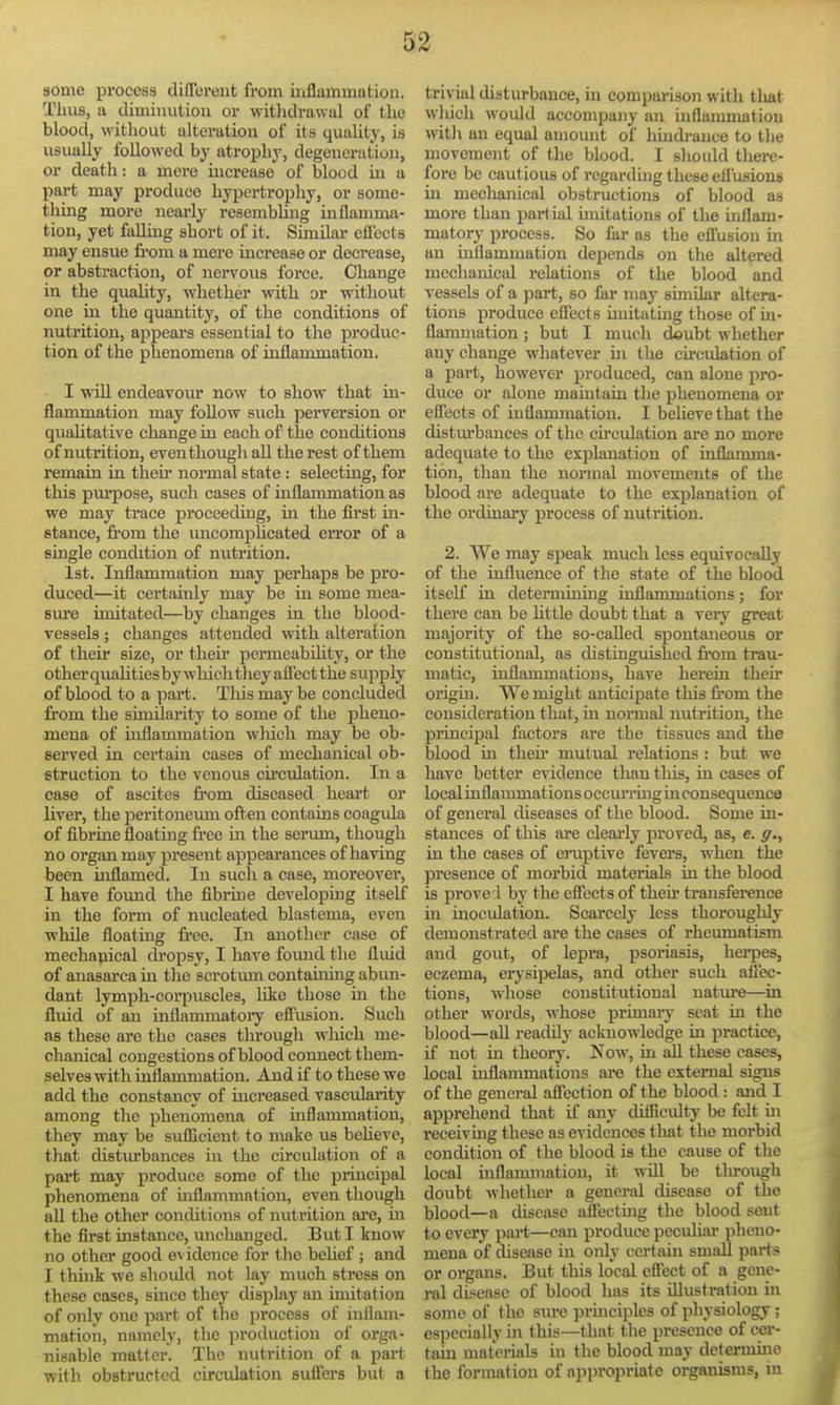 some process differont from inflammation. Thus, a diminution or witlidrawul of the blood, witliout alteration of its quality, is usually followed by atrophy, degeneration, or death: a more increase of blood in a part may produce hypertrophy, or some- thing more nearly resembling inflamma- tion, yet falling short of it. Similar eflects may ensue from a mere increase or decrease, or abstraction, of nervous force. Change in the quaUty, whether with or without one in the quantity, of the conditions of nutrition, appears essential to the produc- tion of the phenomena of inflammation. I will endeavour now to show that in- flammation may follow such perversion or qualitative change in each of the conditions of nutrition, even though all the rest of them remain in theii' normal state: selecting, for this pm-pose, such cases of inflammation as we may trace proceeding, in the first in- stance, from the imcomphcated error of a emgle condition of nutrition. 1st. Inflammation may perhaps be pro- duced—it certainly may be in some mea- sm-e imitated—by changes in the blood- vessels ; changes attended with alteration of their size, or their permeabdity, or the other quaUtiesby which they afiect the supply of blood to a part. This may be concluded fi'om the similarity to some of the pheno- mena of inflammation wliich may be ob- served in certain cases of mechanical ob- struction to the venous cfrculation. In a case of ascites from diseased heart or liver, the peritonemn often contains eoagula of fibrine floating free in the serum, though no orgimmay present appearances of having been inflamed. In such a case, moreover, I have found the fibrine developing itself in the form of nucleated blastema, even while floating free. In another case of mechapical ch'opsy, I have found the flmd of anasarca in the scrotum containing abun- dant lymph-corpuscles, like those in the fluid of an inflammatoi'y eflusion. Such as these are the cases through which me- chanical congestions of blood connect them- selves with inflammation. And if to these we add the constancy of increased vascularity among the phenomena of mflannnation, they may be sufficient to make us beheve, that distiu-bances in the circulation of a part may produce some of the principal phenomena of inflammation, even though all the other conditions of nutrition ai-e, in the first instance, unchanged. But I know no other good evidence for the behef ; and I thuik we should not lay much stress on these cases, since they display an imitation of only one part of the process of inflam- mation, namely, the production of orga- nisable matter. The nutrition of a part with obstructed circulation suffers but a trivial disturbance, m comparison with tliat which would accompany an inflammation witli an equal amount of hmdi-ance to tlie movement of the blood. I should there- fore be cautious of regarding these etfusious in mechanical obstructions of blood as moi'e than partial imitations of the inflam- matory process. So far as the efl'usion in an inflammation depends on the altered mechanical relations of the blood and vessels of a part, so far may simibr altera- tions produce elTects imitating those of in- flammation ; but I much deubt whether any change whatever in the cfrculation of a part, however produced, can alone pro- duce or alone mamtain the phenomena or eflects of inflanunation. I believe that the distiu-bances of the cfrculation are no more adequate to the explanation of inflamma- tion, than the normal movements of the blood are adequate to the explanation of the ordinary process of nutrition. 2. We may speak much less equivocally of the influence of the state of the blood itself in detei'mining inflammations; for there can be Uttle doubt that a veiy great majority of the so-called spontaneous or constitutional, as distinguished from trau- matic, inflammations, have herein their origm. We might anticipate this from the consideration that, in nonnal nutrition, the principal factors are the tissues and the blood in then- mutual relations : but we have better evidence than tliis, in cases of local inflammations occm-rmg m consequence of general diseases of the blood. Some in- stances of this are cleai-ly proved, as, e. g., in the cases of eraptive fevers, when the presence of morbid materials in the blood is proved by the effects of their transfei-ence in inoculation. Scarcely less thorouglily demonstrated are the cases of rheumatism aiid gout, of lepra, psoriasis, herpes, eczema, erysijielas, and other such affec- tions, whose constitutional natm*e—in other words, whose primai-y seat in the blood—aU readdy acknowledge in practice, if not in theory. Now, in aU these cases, local inflammations are the external signs of the general affection of the blood: and I apprehend that if any difficiUty be felt in receivmg these as evidences that the morbid condition of the blood is the cause of the local inflanunation, it wUl be tlu-ough doubt whether a general disease of the blood—a disease afFectmg the blood sent to every part—can produce peculiar pheno- mena of disease in only certain small parts or organs. But this local effect of a gene- ral disease of blood has its illustration in some of the sure principles of physiology; especially in this—that the presence of cer- tain materials in tlie blood may dctermme the formation of appropriate organisms, m