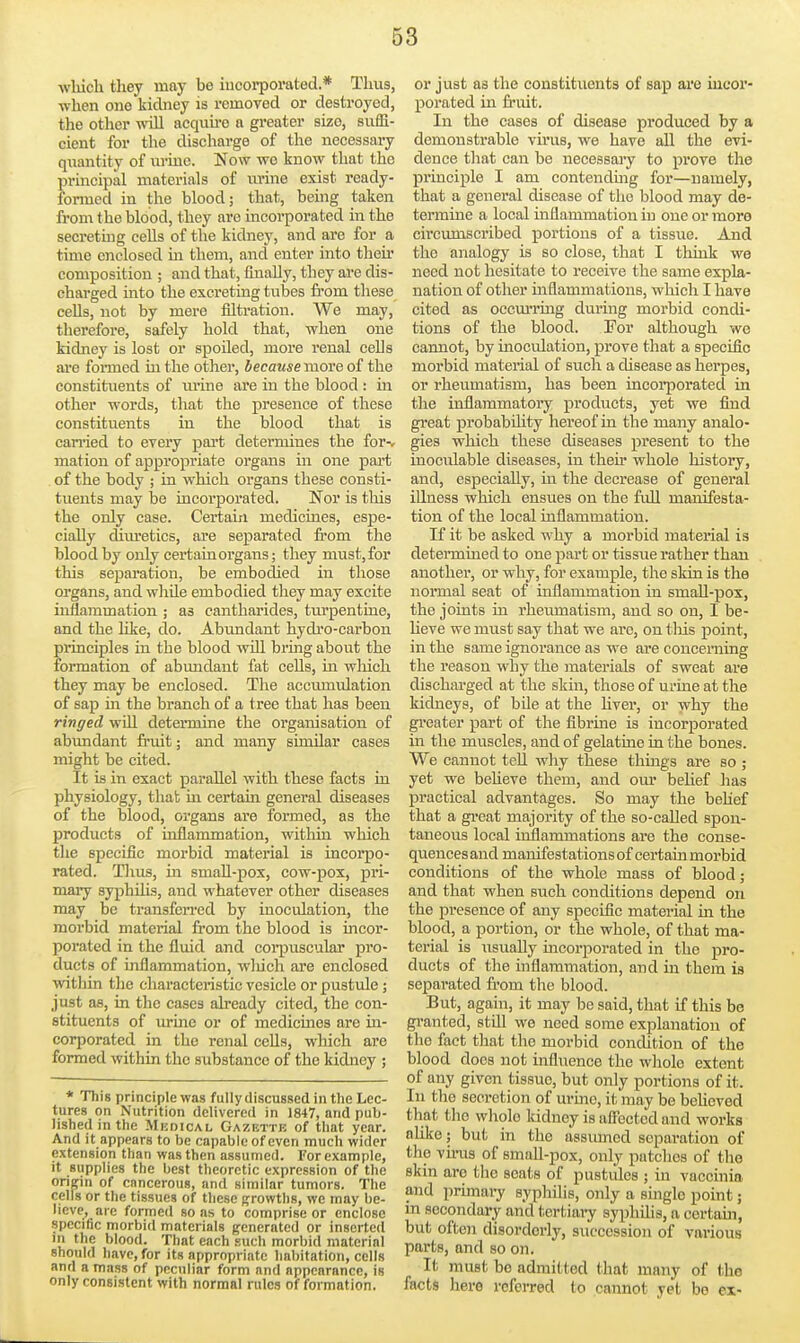 wliich they may be iucoi-pomted.* Tluis, when one kidney is removed or destroyed, the other will acquu-o a greater size, suffi- cient for the discharge of the necessary quantity of urine. Now we know that the principal materials of m-ine exist ready- formed in the blood; that, beuig taken from the blood, they are incorporated in the secretmg cells of the kidney, and are for a time enclosed m them, and enter into theu' composition ; and that, finally, they ai'e dis- charged into the excreting tubes fi-om these cells, not by mere iiltration. We may, therefore, safely hold that, when one kidney is lost or spoiled, more renal cells are fonned in the other, iecawse more of the constituents of urine are in the blood : m other words, that the presence of these constituents in the blood that is can-ied to every part determines the for-^ mation of appropriate organs in one part . of the body ; in which organs these consti- tuents may be incorporated. Nor is this the only case. Certain medicuies, espe- cially dim-etics, are separated fi'om the blood by only certain organs; they must,for this separation, be embodied in those organs, and wliile embodied they may excite inflammation ; as cantharides, turpentine, and the like, do. Abundant hydro-carbon principles in the blood wUl bring about the formation of abundant fat cells, in wliich they may be enclosed. The accumulation of sap m the branch of a tree that has been ringed wUl determine the organisation of abundant fruit; and many similar cases might be cited. It is in exact parallel with these facts in physiology, tliafc in certain general diseases of the blood, organs are formed, as the products of inflammation, within which the specific morbid material is incorpo- rated. Tlius, in small-pox, cow-pox, pri- mary syphilis, and whatever other diseases may be transfcn-ed by inoculation, the morbid material from the blood is incor- porated in the fluid and coi-puscular pro- ducts of inflammation, winch are enclosed within tlie characteristic vesicle or pustule; just as, in the cases already cited, the con- stituents of urme or of medicines are in- corporated in the renal cells, which are formed within the substance of the kidney ; * This principle was fully discussed in the Lec- tures on Nutrition delivered in 1847, and pub- lished in the Mkdical Gazette of that year. And it appears to be capable of even much wider extension than was then assumed. For example, it supplies the best theoretic expression of the origin of cancerous, and similar tumors. The cells or the tissues of these Rrowths, we may be- lieve, are formed so as to comprise or enclose specific morbid materials generated or inserted in the blood. That each such morbid material should have, for its appropriate habitation, cells and a mass of peculiar form and appearance, is only consistent with normal rules of formation. or just as the constituents of sap ai'e incor- porated in fruit. In the cases of disease produced by a demonstrable virus, we have all the evi- dence that can be necessajy to prove the principle I am contending for—namely, that a general disease of the blood may de- termine a local inflammation in one or more cii'cumscribed portions of a tissvte. And the analogy is so close, that I think we need not hesitate to receive the same expla- nation of other inflammations, which I have cited as occiuTuig during morbid condi- tions of the blood. For although we cannot, by inoculation, prove that a specific morbid material of such a disease as herpes, or rheumatism, has been incorporated in the inflammatory products, yet we find great probabUity hereof in the many analo- gies which these diseases present to the inoculable diseases, in their whole history, and, especially, in the decrease of general iUness which ensues on the full maiaifesta- tion of the local inflammation. If it be asked why a morbid material is determined to one pai-t or tissue rather than another, or why, for example, the skin is the normal seat of inflammation in smaU-pox, the joints in rheumatism, and so on, I be- hove we must say that we arc, on tins point, in the same ignorance as we are concerning the reason why the materials of sweat are discharged at the skin, those of urine at the kidneys, of bile at the Uver, or why the greater part of the fibrine is incorporated in the muscles, and of gelatine in the bones. We cannot tell wliy these things are so ; yet we beUeve them, and our beUef has practical advantages. So may the behef that a gi-eat majoiity of the so-caUed spon- taneous local inflammations are the conse- quences and manifestations of certain morbid conditions of the whole mass of blood; and that when such conditions depend on the presence of any specific material in the blood, a portion, or the whole, of that ma- terial is \isually incorporated in the pro- ducts of the inflammation, and in them is separated from the blood. But, again, it may be said, that if this be gi-anted, still we need some explanation of the fact that the morbid condition of the blood docs not influence the wliole extent of any given tissue, but only portions of it. In the secretion of urine, it may be behoved that the wliolo kidney is alFectcd and works aUke; but in the assumed separation of the vu-us of small-pox, only patches of the skin are the scats of pustules ; in vaccinia and primary syphilis, only a single point; in secondary and tertiaiy syphilis, a certain, but often disorderly, succession of various parts, and so on. It must bo admitted that many of the facts here referred to cannot yet bo ex-