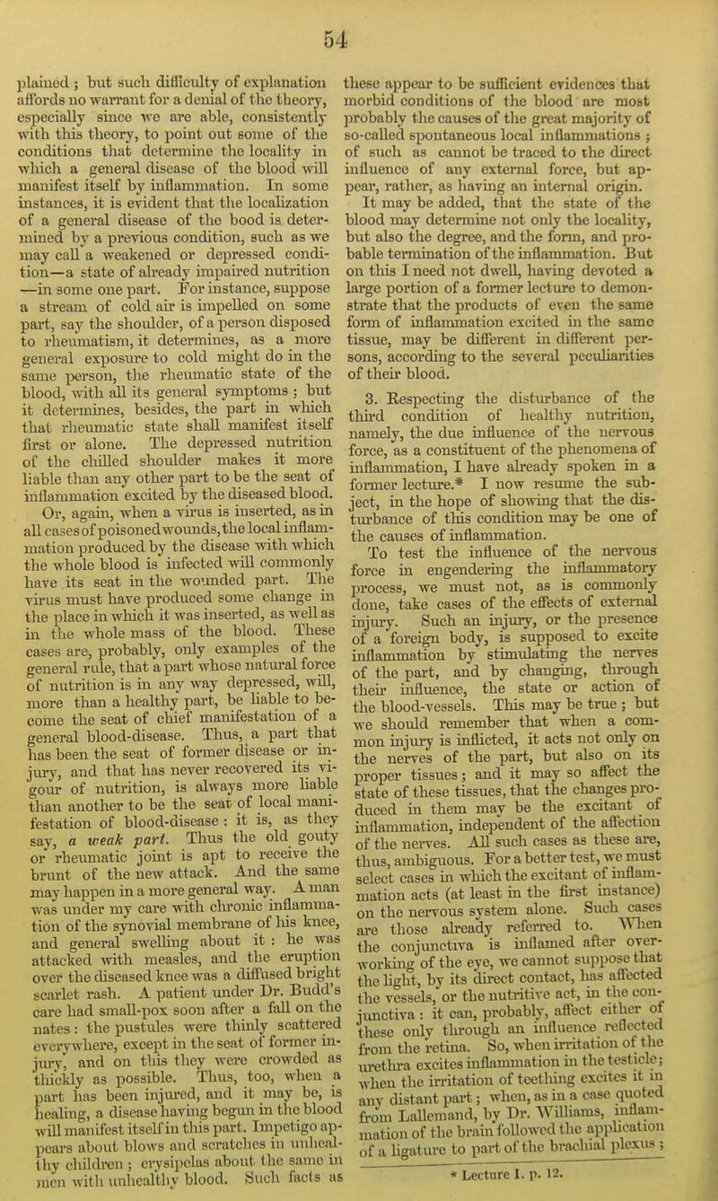 plaiued ; but such difficulty of explanation affords uo warrant for a denial of the theory, especially since we are able, consistently with this theory, to point out some of the conditions that determine the locality in which a general disease of the blood wiU manifest itself by inflammation. In some instances, it is evident that the localization of a general disease of the bood is deter- mined by a previous condition, such as we may call a weakened or depressed condi- tion—a state of already impaired nutrition —in some one part. For instance, suppose a stream of cold air is impelled on some pai't, say the shoulder, of a person disposed to rheumatism, it determines, as a more general exposure to cold might do in the same person, the rheumatic state of the blood, with all its general symptoms ; but it determines, besides, the part in which that rliemnatic state shall manifest itself first or alone. The depressed nutrition of the chilled shoulder makes it more liable than any other part to be the seat of inflammation excited by the diseased blood. Or, agam, when a vu-us is inserted, as in all casesof poisoned wounds, the local inflam- mation produced by the disease with which tlie whole blood is infected vdU commonly have its seat in the wounded part. The vu'us must have produced some change in the place m which it was inserted, as well as in the whole mass of the blood. These cases are, probably, only examples of the general rule, that apart whose natm-al force of nutrition is in any way depressed, will, more than a healthy part, be hable to be- come the seat of chief manifestation of a general blood-diseaso. Thus, a part that has been the seat of former disease or iii- jury, and that has never recovered its vi- gour of nutrition, is always more hable than another to be the seat of local mani- festation of blood-disease : it is, as they say, a weak pari. Thus the old gouty or rheumatic jomt is apt to receive tlie brunt of the new attack. And the same may happen in a more general way. A man was under my care with elu-ouic inflamma- tion of the synovial membrane of liis knee, and general sweUing about it : he was attacked with measles, and the eruption over the diseased knee was a diffused bright scarlet rash. A patient under Dr. Budd's care had smaU-pox soon after a fall on the nates: the pustules were tliinly scattered everywhere, except in the seat of former in- jury, and on this they were crowded as tliickly as possible. Thus, too, when a part has been injured, and it may be, is healing, a diseasc'having begun in the blood will manifest itself in this part. Impetigo ap- pears about blows and scratches in mihcal- thy children; erysipelas about the same in men with imhealtliy blood, iinch fact s as these appear to be sufficient evidences that morbid conditions of the blood are most probably the causes of the great majority of so-called spontaneous local inflammations ; of such as cannot be traced to the direct influence of any external force, but ap- pear, rather, as having an internal origin. It may be added, that the state of the blood may determine not only the locality, but also the degree, and the form, and pro- bable termination of the inflammation. But on this I need not dwell, having devoted a large portion of a former lecture to demon- strate that the products of even the same form of inflammation excited in the same tissue, may be different in different per- sons, according to the several peculiarities of their blood. 3. Respecting the disturbance of the thii'd condition of healthy nutrition, namely, the due influence of the nervous force, as a constituent of the phenomena of inflammation, I have already spoken in a former lecture.* I now resume the sub- ject, in the hope of showing that the dis- turbance of this condition may be one of the causes of inflammation. To test the influence of the nervous force in engendering the inflammatory process, we must not, as is commonly done, take cases of the effects of external injury. Such an injury, or the presence of a foreign body, is supposed to excite inflammation by stimulating the nerves of the part, and by changmg, through then* influence, the state or action of the blood-vessels. This may be true ; but we should remember that when a com- mon injury is inflicted, it acts not only on the nerves of the part, but also on its proper tissues; and it may so affect the state of these tissues, that the changes pro- duced m them may be the excitant of inflammation, independent of the affection of the nei-ves. AU such cases as these are, thus, ambiguous. For a better test, we must select cases m which the excitant of inflam- mation acts (at least in the first mstance) on the nervous system alone. Such cases ai*e those already refeiTcd to. When the conjimctiva is inflamed after over- working of the eye, we cannot suppose that the hght, by its du-ect contact, has affected the vessels, or the nutritive act, ui the con- iunctiva : it can, probably, affect either of these only thi-ough an influence reflected from the retina. So, when in-itation of tlie lu-ethi-a excites inflammation in the testicle; when the irritation of teetlnng excites it m any distant part; when, as in a case quoted from LaUemand, by Dr. Williams, mflam- mation of the brain followed the applicat ion of a ligatiu-o to part of the brachial plexus ; * Lecture I. p. 12.
