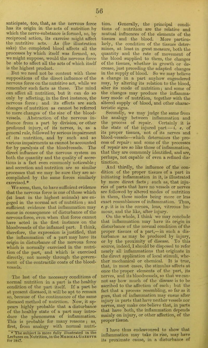 anticipate, too, that, as the nervous force has its origin in the acts of nutrition hy which the nerve-substance is foimcd, so, by reciprocal action, its exei-ciae might affect the nutritive acts. As (for illustration sake) the completed blood affects all the processes by which itself was formed, so, we might suppose, would the nervous force be able to affect all the acts of which itself is the liighest product. But we need not be content with these suppositions of the direct influence of tlie neiTous force on the nutritive act, while we remember such facts as these. The mind can affect all nutrition, but it can do so only by affectmg, in the fhst instance, the nervous force; and its effects are such clianges of nutrition as cannot be referred to mere changes of the size of the blood- vessels. Abstraction of the nervous in- fluence from a pai't by division, or other profound iajiuy, of its nerves, is, as a general rule, followed by serious impau'ment of its nutrition, and. by such and so various impau'ments as cannot be accounted for by paralysis of the bloodvessels. The direct influenee of the nervous system on both the quantity and the quaUty of secre- tions is a fact even commonly noticeable ; and secretion and nutrition are so similar processes that we may be sm-e they are ac ■ complished by the same forces similarly exercised.* We seem, then, to have sufiicient evidence that the nervous force is one of those wliich (at least in the liighest animals) are en- geged in the normal act of nutrition ; and sufficient evidence that inflammation may ensue in conseqvience of disturbance of the nervous force, even when that force cannot have acted in the first instance on the bloodvessels of the inflamed part. I thuak, therefore, the expression is justified, that the inflammation of a part may have its origin in distm'bance of the neiTOUs force which is normally exercised in the nutri- tion of the part, and which is exercised directly, not merely through the govern- ment of the contractile coats of the blood- vessels. The last of the necessary concUtions of normal nutrition in a part is the healthy condition of the part itself. If a part be at present diseased, it will be apt to remam so, because of the continuance of the same diseased method of nutrition. Now, it ap- pears higlily probable that a distm-banco of the liealthy state of a part may intro- duce the phenomena of inflammation. This is probable for many reasons ; as, first, fi'om analogy with normal nutri- * The subject is niorc; fully illustrated in the Lectures on Nutrition, intlicMEDicALGAZ ett b for 1817. tion. Generally, the principal condi- tions of nutrition are the relative and mutual influences of the elements of the tissues and the blood. More particu- larly, the condition of the tbsues deter- mines, at least in great measure, botli the quantity and the rate of movement of the blood supphed to them, the changes of the tissues, whether in gi-owth or de- crease, just preceding the adapted changes in the supply of blood. So we may beheve a change in a part anyhow engendered may, by altering its relation to the blood, alter its mode of nutrition; and some of the changes may produce the inflamma- tory mode of nutrition, together with the altered supply of blood, and other charac- teristic signs. Secondly, we may judge the same from the analogy between inflammation and the process of repau-. Certainly it is the state of the injured i^art — i. e. of its proper tissues, not of its nerves and blood-vessels—wliich determines the pro- cess of repair: and some of the processes of repair are so like those of inflammation, that they are commonly identified, and are, perhaps, not capable of even a refined dis- tinction. And thirdly, the influence of the con- dition of the proper tissues of a part in uiitiating inflammation in it, is illustrated by more du-ect facts ; such as, that inju- ries of parts that have no vessels or nerves are followed by altered modes of nutrition in them, these modes being more or less exact resemblances of inflammation. Thus, e. g. it is in the cornea, lens, vitreous hu- mom', and the hke, after uijiuy. On the whole, I think we may conclude that inflammation may have its origin in disturbance of the nonnal condition of the proper tissues of a part,—in such a dis- turbance as may be produced by mjury, or by the proximity of disease. To this soui'ce, indeed, I should be disposed to refer nearly all inflaimnations that originate in the du'ect apjjlication of local stimuU, whe- ther mechanical or chemical. It is true, that, ui most cases, the stimulus affects at once the proper elements of the part, its nerves, and its bloodvessels, so that we can- not say how much of the disease is to be ascribed to the affection of each; but the fact that a process resembUug, so far as it goes, that of inflammation may ensue after injury in parts that have neither vessels nor neiTes, may make one believe that, ui part s that have both, tlie inflammation depends mainly on injury, or otlier affection, of the proper tissue. I have thus endeavoured to show that inllammation may take its rise, may have its proximate cause, in a distiu'bance of