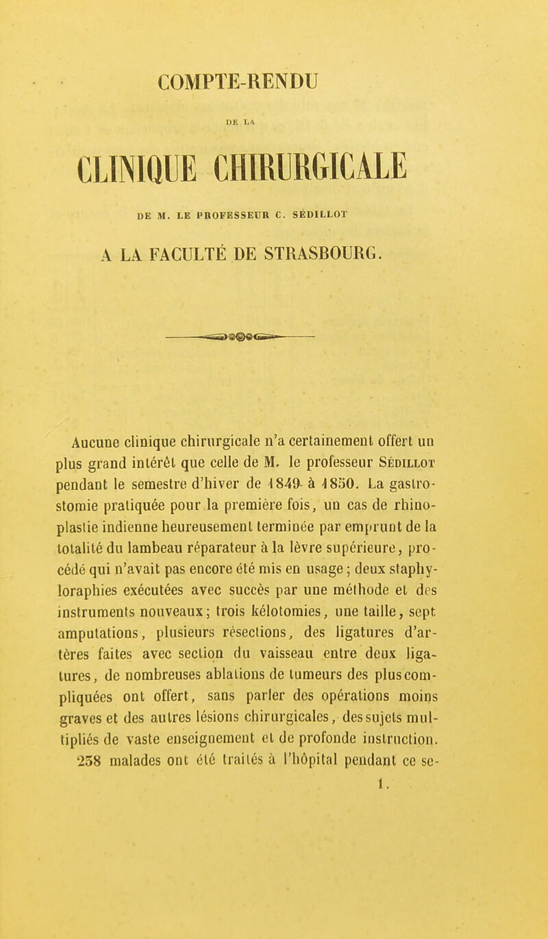 CLINIQUE CHIRURGICALE DE M. LE PROFESSEUR C. SÉDILLOT A LA FACULTÉ DE STRASBOURG. Aucune clinique chirurgicale n'a certainement offert un plus grand inlérêl que celle de M. le professeur Sédillot pendant le semestre d'hiver de -1849- à -1850. La gaslro- storaie pratiquée pour la première fois, un cas de rhino- plaslie indienne heureusement terminée par emprunt de la totalité du lambeau réparateur à la lèvre supérieure, pro- cédé qui n'avait pas encore été mis en usage ; deux staphy- loraphies exécutées avec succès par une méthode et des instruments nouveaux; trois kélotomies, une taille, sept amputations, plusieurs résections, des ligatures d'ar- tères faites avec section du vaisseau entre deux liga- tures, de nombreuses ablations de tumeurs des plus com- pliquées ont offert, sans parler des opérations moins graves et des autres lésions chirurgicales, des sujets mul- tipliés de vaste enseignement et de profonde instruction. 258 malades ont été traités à l'hôpital pendant ce sc- 1.