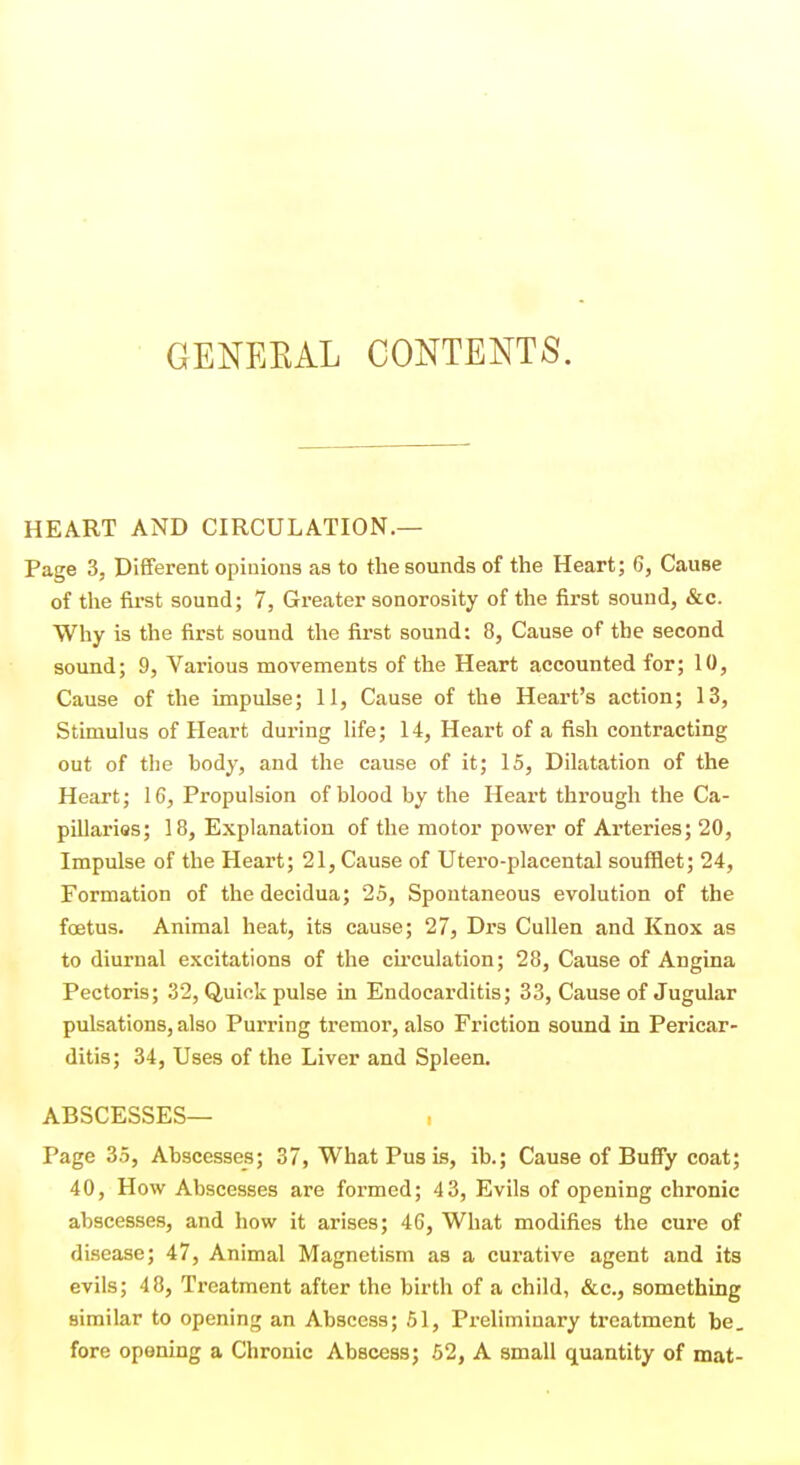 GENEKAL CONTENTS. HEART AND CIRCULATION.— Page 3, Different opinions as to the sounds of the Heart; 6, Cause of the first sound; 7, Greater sonorosity of the first sound, &c. Why is the first sound the first sound: 8, Cause of the second sound; 9, Various movements of the Heart accounted for; 10, Cause of the impulse; 11, Cause of the Heart's action; 13, Stimulus of Heart during life; 14, Heart of a fish contracting out of the body, and the cause of it; 15, Dilatation of the Heart; 16, Propulsion of blood by the Heart through the Ca- pillarios; 18, Explanation of the motor power of Arteries; 20, Impulse of the Heart; 21, Cause of Utero-placental soufflet; 24, Formation of thedecidua; 25, Spontaneous evolution of the foetus. Animal heat, its cause; 27, Drs Cullen and Knox as to diurnal excitations of the cii'culation; 28, Cause of Angina Pectoris; 32, Quick pulse in Endocarditis; 33, Cause of Jugular pulsations, also Purring tremor, also Friction sound in Pericar- ditis; 34, Uses of the Liver and Spleen. ABSCESSES— Page 35, Abscesses; 37, What Pus is, ib.; Cause of Bufiy coat; 40, How Abscesses are formed; 4 3, Evils of opening chronic abscesses, and how it arises; 46, What modifies the cure of disease; 47, Animal Magnetism as a curative agent and its evils; 48, Treatment after the birth of a child, &c., something similar to opening an Abscess; 61, Preliminary treatment be, fore opening a Chronic Abscess; 62, A small quantity of mat-