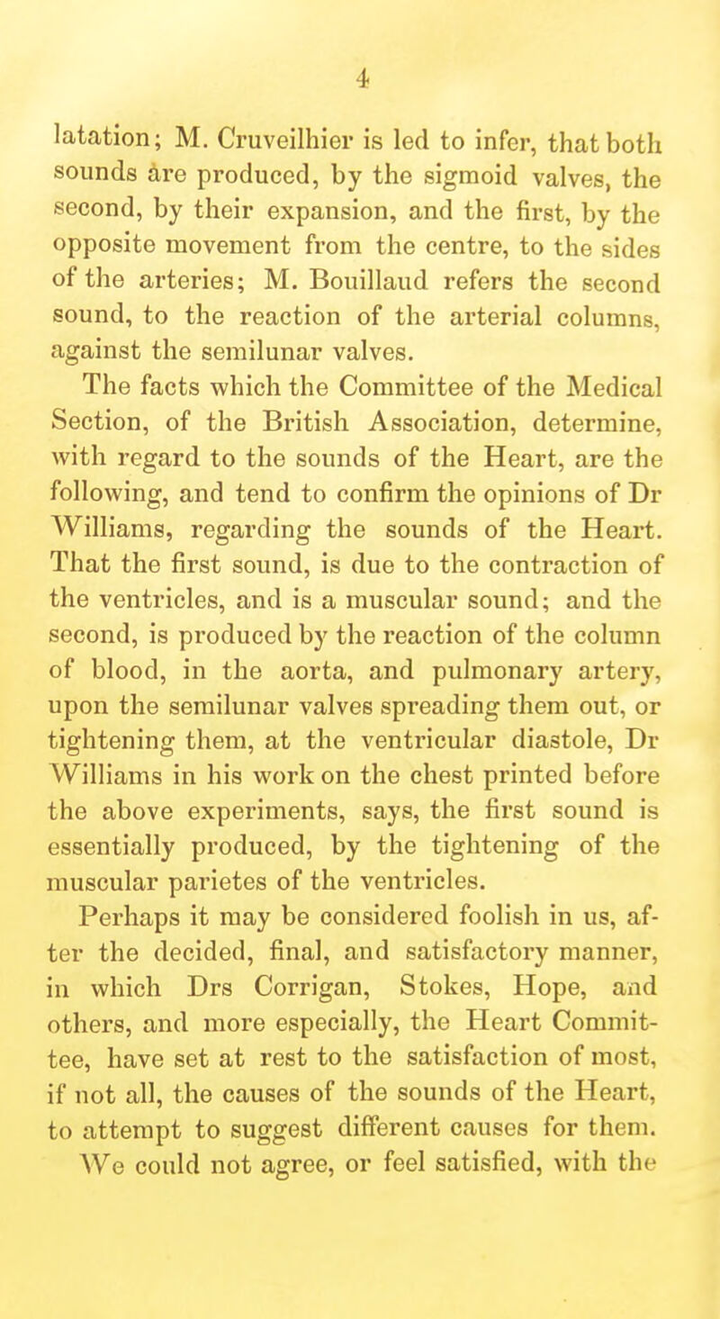 latation; M. Cruveilhior is led to infer, that both sounds hre produced, by the sigmoid valves, the second, by their expansion, and the first, by the opposite movement from the centre, to the sides of the arteries; M. Bouillaud refers the second sound, to the reaction of the arterial columns, against the semilunar valves. The facts which the Committee of the Medical Section, of the British Association, determine, with regard to the sounds of the Heart, are the following, and tend to confirm the opinions of Dr Williams, regarding the sounds of the Heai't. That the first sound, is due to the contraction of the ventricles, and is a muscular sound; and the second, is produced by the reaction of the column of blood, in the aorta, and pulmonary artery, upon the semilunar valves spreading them out, or tightening them, at the ventricular diastole, Dr Williams in his work on the chest printed before the above experiments, says, the first sound is essentially produced, by the tightening of the muscular parietes of the ventricles. Perhaps it may be considered foolish in us, af- ter the decided, final, and satisfactory manner, in which Drs Corrigan, Stokes, Hope, and others, and more especially, the Heart Commit- tee, have set at rest to the satisfaction of most, if not all, the causes of the sounds of the Heart, to attempt to suggest different causes for them. We could not agree, or feel satisfied, with the