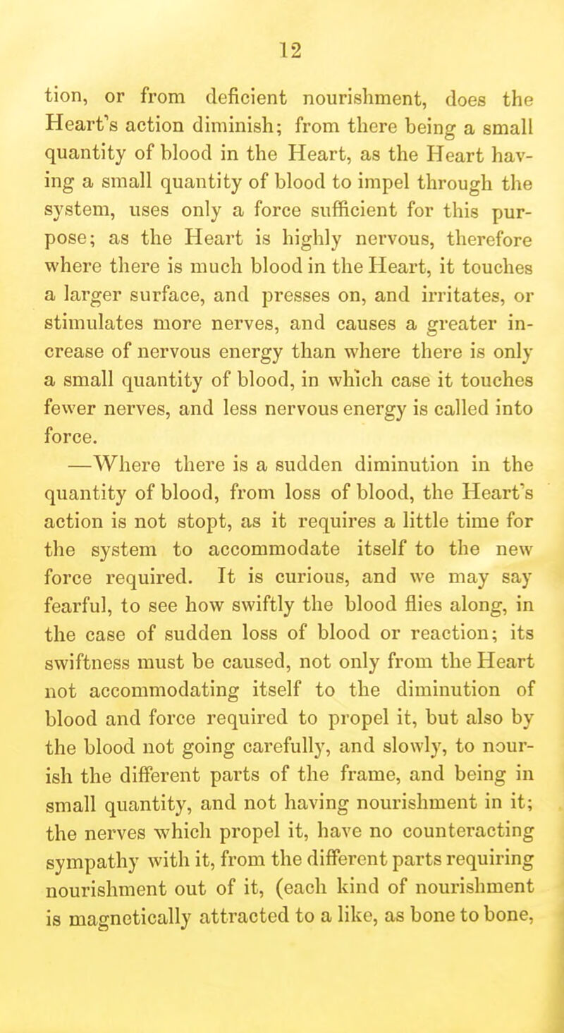 tion, or from deficient nourishment, does the Heart's action diminish; from there being a small quantity of blood in the Heart, as the Heart hav- ing a small quantity of blood to impel through the system, uses only a force sufficient for this pur- pose; as the Heart is highly nervous, therefore where there is much blood in the Heart, it touches a larger surface, and presses on, and irritates, or stimulates more nerves, and causes a greater in- crease of nervous energy than where there is only a small quantity of blood, in which case it touches fewer nerves, and less nervous energy is called into force. —Where there is a sudden diminution in the quantity of blood, from loss of blood, the Heart's action is not stopt, as it requires a little time for the system to accommodate itself to the new force required. It is curious, and we may say fearful, to see how swiftly the blood flies along, in the case of sudden loss of blood or reaction; its swiftness must be caused, not only from the Heart not accommodating itself to the diminution of blood and force required to propel it, but also by the blood not going carefully, and slowly, to nour- ish the different parts of the frame, and being in small quantity, and not having nourishment in it; the nei'ves which propel it, have no counteracting sympathy with it, from the different parts requiring nourishment out of it, (each kind of nourishment is magnetically attracted to a like, as bone to bone,