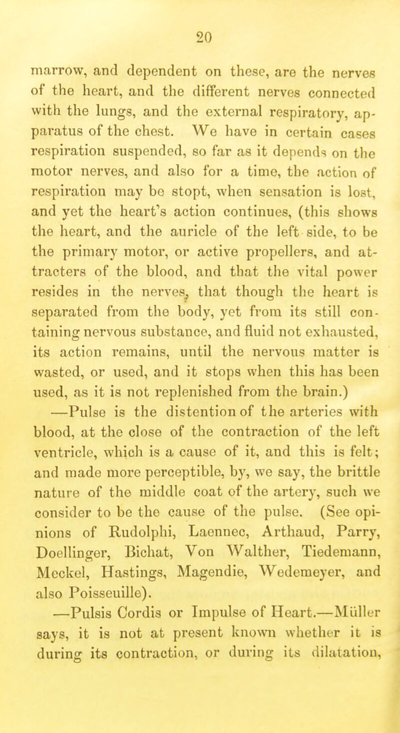 marrow, and dependent on these, are the nerves of the heart, and the different nerves connected with the lungs, and the external respiratory, ap- paratus of the chest. We have in certain cases respiration suspended, so far as it depends on the motor nerves, and also for a time, the action of respiration may be stopt, when sensation is lost, and yet the heart's action continues, (this shows the heart, and the auricle of the left side, to be the primary motor, or active propellers, and at- tracters of the blood, and that the vital power resides in the nerves^ that though the heart is separated from the body, yet from its still con- taining nervous substance, and fluid not exhausted, its action remains, until the nervous matter is wasted, or used, and it stops when this has been used, as it is not replenished from the brain.) —Pulse is the distention of the arteries with blood, at the close of the contraction of the left ventricle, which is a cause of it, and this is felt; and made more perceptible, by, we say, the brittle nature of the middle coat of the artery, such we consider to be the cause of the pulse. (See opi- nions of Rudolphi, Laennec, Arthaud, Parry, Doellinger, Bichat, Von Walther, Tiedemann, Meckel, Hastings, Magendie, Wedemeyer, and also Poisseuille). —Pulsis Cordis or Impulse of Heart.—Miiller says, it is not at present known whether it is during its contraction, or during its dilatation,