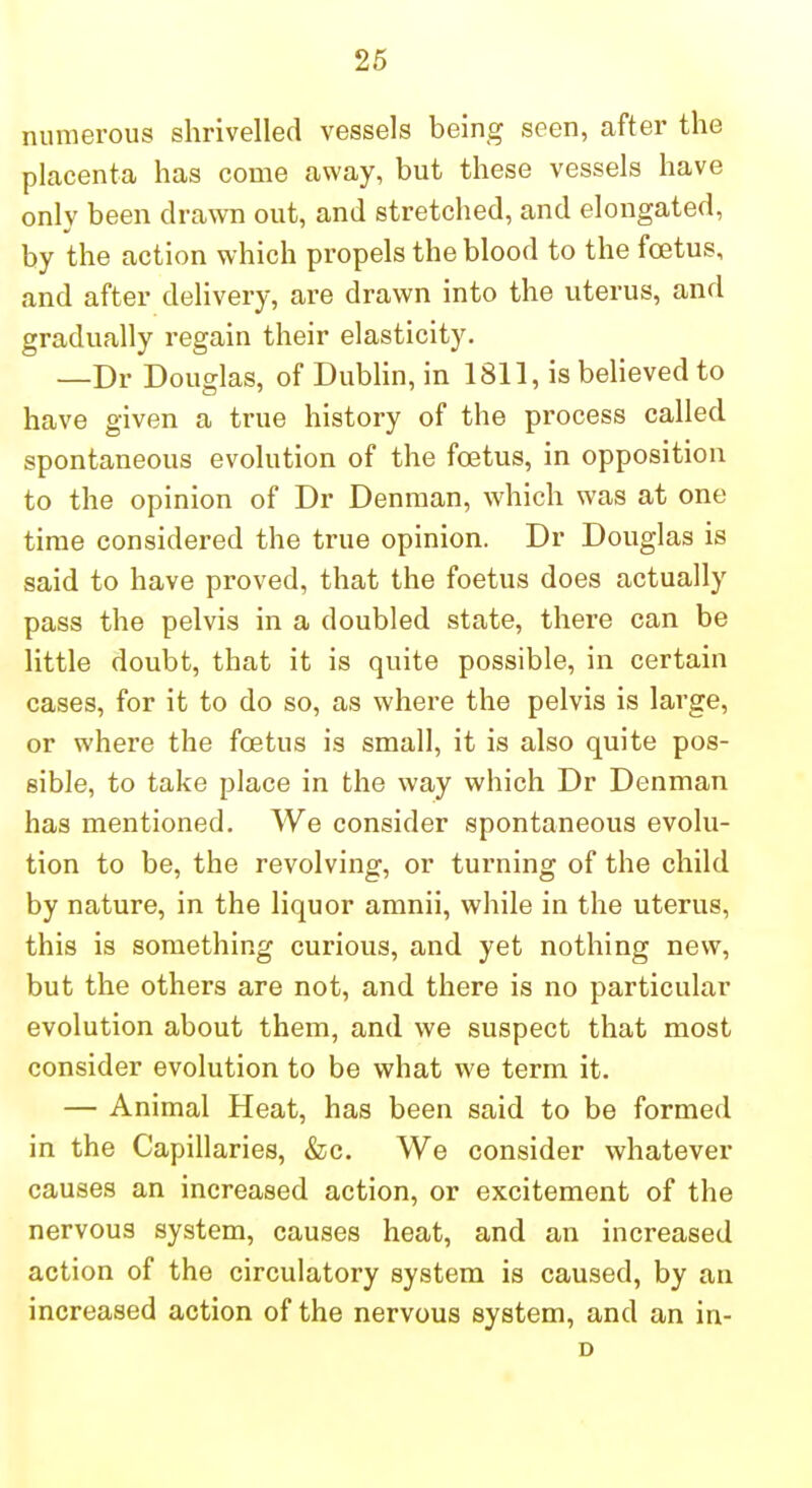 26 numerous shrivelled vessels being seen, after the placenta has come away, but these vessels have onlv been drawn out, and stretched, and elongated, by the action which propels the blood to the fcetus, and after delivery, are drawn into the uterus, and gradually regain their elasticity. —Dr Douglas, of Dublin, in 1811, is believed to have given a true history of the process called spontaneous evolution of the foetus, in opposition to the opinion of Dr Denman, which was at one time considered the true opinion. Dr Douglas is said to have proved, that the foetus does actually pass the pelvis in a doubled state, there can be little doubt, that it is quite possible, in certain cases, for it to do so, as where the pelvis is large, or where the foetus is small, it is also quite pos- sible, to take place in the way which Dr Denman has mentioned. We consider spontaneous evolu- tion to be, the revolving, or turning of the child by nature, in the liquor amnii, while in the uterus, this is something curious, and yet nothing new, but the others are not, and there is no particular evolution about them, and we suspect that most consider evolution to be what we term it. — Animal Heat, has been said to be formed in the Capillaries, &c. We consider whatever causes an increased action, or excitement of the nervous system, causes heat, and an increased action of the circulatory system is caused, by an increased action of the nervous system, and an in- D