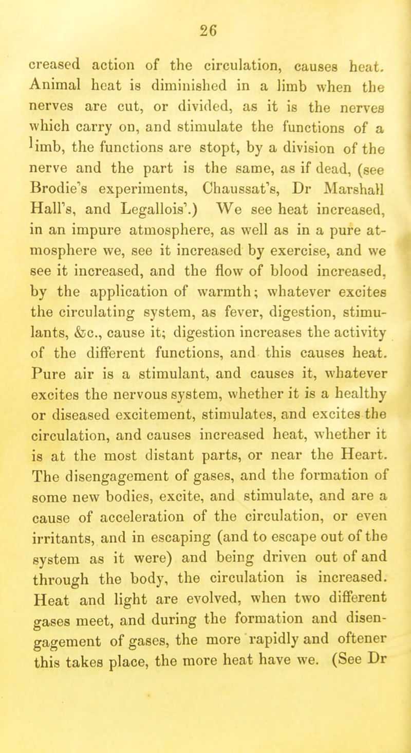 creased action of the circulation, causes heat. Animal heat is diminished in a Hmb when the nerves are cut, or divided, as it is the nerves which carry on, and stimulate the functions of a ^imb, the functions are stopt, by a division of the nerve and the part is the same, as if dead, (see Brodie''s experiments, Chaussat's, Dr Marshall Hall's, and Legallois'.) We see heat increased, in an impure atmosphere, as well as in a pure at- mosphere we, see it increased by exercise, and we see it increased, and the flow of blood increased, by the application of warmth; whatever excites the circulating system, as fever, digestion, stimu- lants, &c., cause it; digestion increases the activity of the different functions, and this causes heat. Pure air is a stimulant, and causes it, whatever excites the nervous system, whether it is a healthy or diseased excitement, stimulates, and excites the circulation, and causes increased heat, whether it is at the most distant parts, or near the Heart. The disengagement of gases, and the formation of some new bodies, excite, and stimulate, and are a cause of acceleration of the circulation, or even irritants, and in escaping (and to escape out of the system as it were) and being driven out of and through the body, the circulation is increased. Heat and light are evolved, when two different gases meet, and during the formation and disen- gagement of gases, the more rapidly and oftener this takes place, the more heat have we. (See Dr