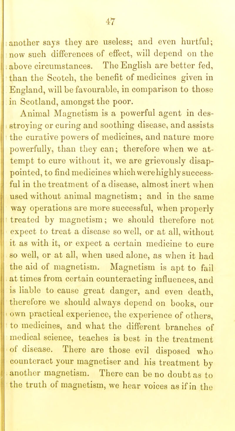 ;nother says they are useless; and even hurtful; now such differences of effect, will depend on the above circumstances. The English are better fed, than the Scotch, the benefit of medicines given in England, will be favourable, in comparison to those in Scotland, amongst the poor. Animal Magnetism is a powerful agent in des- troying or curing and soothing disease, and assists he curative powers of medicines, and nature more powerfully, than they can; therefore when we at- tempt to cure without it, we are grievously disap- pointed, to find medicines which werehighly success- ful in the treatment of a disease, almost inert when used without animal magnetism; and in the same way operations are more successful, when properly treated by magnetism; we should therefore not expect to treat a disease so well, or at all, without it as with it, or expect a certain medicine to cure so well, or at all, when used alone, as when it had the aid of magnetism. Magnetism is apt to fail at times from certain counteracting influences, and is liable to cause great danger, and even death, therefore we should always depend on books, our own practical experience, the experience of others, to medicines, and what the different branches of medical science, teaches is best in the treatment of d isease. There are those evil disposed who counteract your magnetiser and his treatment by another magnetism. There can be no doubt as to the truth of magnetism, we hear voices as if in the