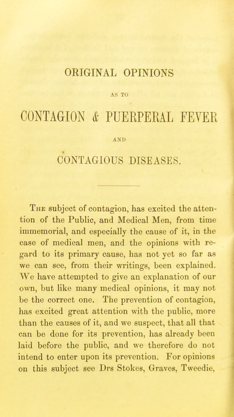 ORIGINAL OPINIONS AS TO CONTAGION & PUERPERAL EEYER AND CONTAGIOUS DISEASES. The subject of contagion, has excited the atten- tion of the Public, and Medical Men, from time immemorial, and especially the cause of it, in the case of medical men, and the opinions with re- gard to its primary cause, has not yet so far as we can see, from their writings, been explained. We have attempted to give an explanation of our own, but like many medical opinions, it may not be the correct one. The prevention of contagion, has excited great attention with the public, more than the causes of it, and we suspect, that all that can be done for its prevention, has already been laid before the public, and we therefore do not intend to enter upon its prevention. For opinions on this subject see Drs Stokes, Graves, Tweedie,