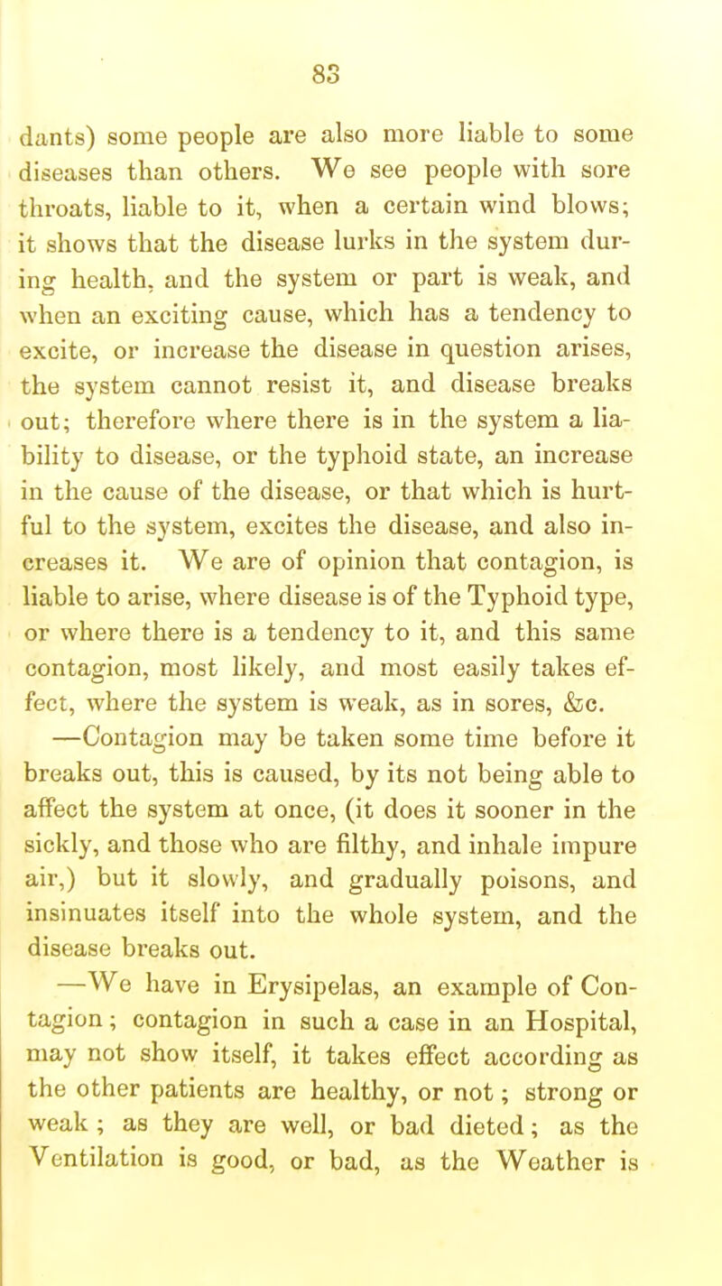 dants) some people are also more liable to some diseases than others. We see people with sore throats, liable to it, when a certain wind blows; it shows that the disease lurks in the system dur- ing health- and the system or part is weak, and when an exciting cause, which has a tendency to excite, or increase the disease in question arises, the system cannot resist it, and disease breaks out; therefore where there is in the system a lia- bility to disease, or the typhoid state, an increase in the cause of the disease, or that which is hurt- ful to the system, excites the disease, and also in- creases it. We are of opinion that contagion, is liable to arise, where disease is of the Typhoid type, or where there is a tendency to it, and this same contagion, most likely, and most easily takes ef- fect, where the system is weak, as in sores, &c. —Contagion may be taken some time before it breaks out, this is caused, by its not being able to affect the system at once, (it does it sooner in the sickly, and those who are filthy, and inhale impure air,) but it slowly, and gradually poisons, and insinuates itself into the whole system, and the disease breaks out. —We have in Erysipelas, an example of Con- tagion ; contagion in such a case in an Hospital, may not show itself, it takes effect according as the other patients are healthy, or not; strong or weak ; as they are well, or bad dieted; as the Ventilation is good, or bad, as the Weather is