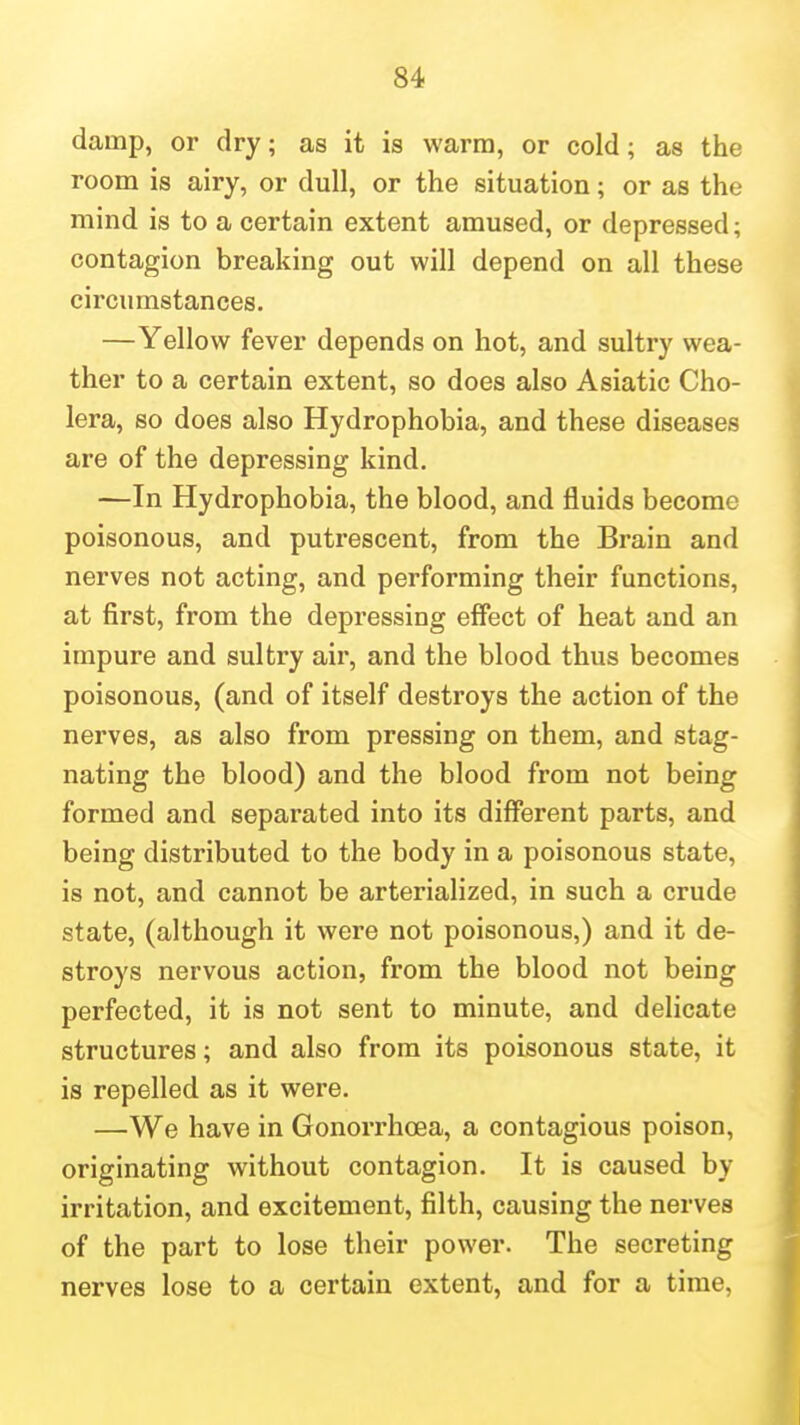 damp, or dry; as it is warm, or cold; as the room is airy, or dull, or the situation; or as the mind is to a certain extent amused, or depressed; contagion breaking out will depend on all these circumstances. —Yellow fever depends on hot, and sultry wea- ther to a certain extent, so does also Asiatic Cho- lera, so does also Hydrophobia, and these diseases are of the depressing kind. —In Hydrophobia, the blood, and fluids become poisonous, and putrescent, from the Brain and nerves not acting, and performing their functions, at first, from the depressing effect of heat and an impure and sultry air, and the blood thus becomes poisonous, (and of itself destroys the action of the nerves, as also from pressing on them, and stag- nating the blood) and the blood from not being formed and separated into its different parts, and being distributed to the body in a poisonous state, is not, and cannot be arterialized, in such a crude state, (although it were not poisonous,) and it de- stroys nervous action, from the blood not being perfected, it is not sent to minute, and delicate structures; and also from its poisonous state, it is repelled as it were. —We have in Gonorrhoea, a contagious poison, originating without contagion. It is caused by irritation, and excitement, filth, causing the nerves of the part to lose their power. The secreting nerves lose to a certain extent, and for a time,